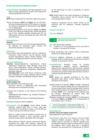 B
BLOOD AND BLOOD FORMING ORGANS
89
Contraindications: Any disease with high phosphate or low
calcium levels; hyperkalemia; severe renal impairment;
infected phosphate renal calculi.
Dose:
NOTE: Dose is dependent on individual needs of the patient.
TPN, by IV injection, ADULT and CHILD, 10–15 mM (310–
465 mg) of phosphorus/liter of TPN solution to maintain
normal serum phosphate (1 mM equals 31 mg); INFANT,
1.5–2 mM/kg daily.
Acute hypophosphatemia, by IV injection, ADULT and CHILD,
0.08–0.32 mM/kg as loading dose, equally distributed
over 6 hour; maintain pediatric patients with 0.5–1.5
mM/kg every 24 hours and adults with 48.4–64.5 mM
every 24 hours.
Dose Adjustment:
Geriatric:
Initiate doses at the lower end of the dosing range based on
the potential for decreased organ function and
concomitant disease or drug therapy.
Precautions:
Rapid infusion may cause phosphate, sodium, or potassium
intoxication. Serum calcium may be reduced, rapidly
causing hypocalcemic tetany; Cardiac disease, renal
disease, and digitalized patients (use with caution).
Adverse Drug Reactions:
Common: Hyperphosphatemia, hypocalcemia, ectopic
calcification, hypotension, organ damage, acute renal
failure, tissue calcification, nausea, vomiting, diarrhea,
abdominal pain, flatulence, bradycardia, hyperkalemia,
weakness, dyspnea.
Potentially fatal: Acute renal failure, arrhythmia, chest
pain, decreased urine output, dyspnea, edema, mental
confusion, paralysis, paresthesias, phlebitis, tetany.
Drug Interactions:
Monitor closely with:
Alters absorption of the following drugs:
Aluminum, Calcium, or Magnesium Salts (decreased
absorption due to phosphate binding)
Increases risk of adverse or toxic effects of the following
drugs:
Hyperkalemia: ACE Inhibitors, e.g., Enalapril; Potassium-
sparing Diuretics
Hyperphosphatemia: Vitamin D (hyperphosphatemia)
Increases therapeutic effect of Digitalis
Administration: For IV infusion. Infuse slowly. Equally
distribute desired dose over 6 hours. May also
administer up to 15 mM over 2 hours, up to 30 mM over
4 hours, and up to 45 mM over 6 hours.
Dilute in a larger volume of suitable IV solution prior to
administration. Soluble in most commonly used IV
solutions except protein hydrolysate. Mix thoroughly.
When adding an additive, consult a pharmacist. Specific
conditions may apply. TPN solutions requiring the
addition of phosphates and calcium salts must be mixed
by the pharmacist to avoid a precipitate of calcium
phosphate.
NOTE: Rapid infusion may cause phosphate or potassium
intoxication. Serum calcium may be reduced rapidly,
causing hypocalcemic tetany.
Potassium phosphate will be further limited by the
maximum rate for potassium. Consider potassium
content.
Pregnancy Category: C
ATC Code: B05XA06
Rx SODIUM BICARBONATE
Oral: 325 mg and 650 mg tablet
Inj.: 1 mEq/mL, 10 mL vial (pediatric), 50 mL and 100 mL
ampule / vial (adult) (IV infusion)
A sterile preparation that contains sodium bicarbonate,
utilized as an alkalizing agent.
Indications: Systemic alkalinizer to correct metabolic
acidosis; buffer for acidic parenteral solutions to prevent
acidosis; for parenteral nutrition.
Contraindications: Diuretics known to produce
hypochloremic alkalosis; edema; hypertension;
hypocalcemia; hypochloremia; hypernatremia; impaired
renal function; metabolic alkalosis; respiratory alkalosis
or acidosis; any situation where administration of sodium
could be clinically detrimental.
Dose:
NOTE: Doses are adjusted according to pH, PaCO2,
calculated base deficit, clinical response, and fluid
limitations of the patient.
Cardiac arrest, by IV injection, ADULT, initially 1 mEq/kg of
7.5% or 8.4% solution initially, then 0.5 mEq/kg every 10
minutes, depending on arterial blood gas determinations
(8.4% solutions contain 50 mEq/50 mL), given over 1–2
minutes; CHILD, 0.5–1 mEq/kg of 4.2% solution every
10 minutes, depending on arterial blood gas
determinations, given over 1–2 minutes.
Metabolic acidosis, by IV infusion, ADULT, 2–5 mEq/kg over
4–8 hours; CHILD and INFANT, 2 to 3 mEq/kg daily of
4.2% solution over 4–8 hours.
Amount (mEq NaHCO3) = (base deficit)(0.3)(BW in kg)
Amount (mEq NaHCO3)=(27 mEq HCO3/L)(0.3)(BW in kg)
Dose Adjustment:
Geriatric, Renal and Hepatic Impairment:
Dose adjustment may be required.
Administration: Give 4.2% (0.5 mEq/mL) and 5% (0.595
mEq/mL) NaHCO3 solutions undiluted. Dilute 7.5%
(0.892 mEq/mL) and 8.4% (1 mEq/mL) solutions with
compatible IV solutions. Dilute to at least 4.2% for infants
and children. Give a bolus dose only in emergency
situations. The usual rate is 2–5 mEq/kg over 4–8 hours.
 