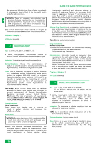 B
BLOOD AND BLOOD FORMING ORGANS
90
Do not exceed 50 mEq/hour. Stop infusion immediately
if extravasation occurs. Flush IV line thoroughly before
and after administration.
WARNING: Rapid or excessive administration may
produce alkalosis, hypokalemia, and hypocalcemia.
Cardiac arrhythmias may result from an intracellular
shift of potassium. Many other complications may
arise from electrolyte imbalance.
See Sodium Bicarbonate under Antacids in Chapter 1:
Alimentary Tract and Metabolism for other information.
Pregnancy Category: C
ATC Code: B05XA02
Rx SODIUM CHLORIDE
Inj.: 2.5 mEq/mL, 20 mL and 50 mL vial
A sterile, non-pyrogenic, concentrated solution of
sodium chloride administered to replenish electrolytes.
Indication: Hyponatremia with overt manifestations.
Contraindications: Where the administration of
sodium or chloride could be clinically detrimental (e.g.,
hypernatremia); fluid retention; hypertension; CHF.
Dose: Dose is dependent on degree of sodium depletion
(i.e., moderately severe hyponatremia where serum
sodium is between 125–129 mmol/L or profound
hyponatremia where serum sodium is <125 mmol/L); on
severity of symptoms (i.e., moderately or severely
symptomatic); and on time of development of
hyponatremia (acute, where hyponatremia is
documented to exist <48hrs).
IMPORTANT NOTE: Sodium deficit must be corrected
gradually in stages. Avoid overtly rapid correction to
prevent development of Osmotic Demyelination
Syndrome (previously named Central Pontine
Myelinosis). The rate of correction of hyponatremia
should not be more than 10 mmol/L (or 10 mEq/L) in 24
hours, or 18 mmol/L (or 10 mEq/L) in 48 hours.
Dose Adjustment:
Renal Impairment:
Select doses with caution due to potential to
result in sodium retention and increased risk
of adverse effects.
Precautions:
WARNING: Contains aluminum, which may be toxic. May
reach toxic aluminum levels with prolonged use,
especially if kidney function is impaired.
Monitor fluid balance, electrolyte concentration, and
acid-base balance; observe for hypernatremia, water
retention and pulmonary edema; restrict in patients with
renal insufficiency or failure, cardiac failure,
hypertension, peripheral and pulmonary edema, or
toxemia of pregnancy; Seizures or neurologic deficit
(requires aggressive therapy); IV administration can
cause fluid and/ or solute overloading resulting in
dilution of other electrolyte concentration, overhydration,
congested states or pulmonary edema; excessive
administration of potassium-free solutions may result in
significant hypokalemia; Premature neonates.
Adverse Drug Reactions: Air embolization, febrile response,
local tenderness, tissue necrosis or infection at the site
of injection, venous thrombosis or phlebitis extending
from the site of injection, extravasation [NOTE: May occur
because of the solution, added drugs or the technique of
reconstitution or administration].
Rare: Edema, sodium accumulation
Drug Interactions:
Monitor closely with:
Increases risk of hypertension and edema of the following
drugs due to sodium and water retention:
Corticosteroids e.g. Prednisone
Administration: Administer based on calculated dose
requirements for each patient. Must be diluted before
infusion to avoid a sudden increase in the plasma-
sodium level. Too rapid administration should be avoided
[see Important Note under Dose].
Inspect visually for particulate matter and discoloration
prior to administration. Do NOT use unless the solution
is clear, and seal is intact. Discard unused portion.
Pregnancy Category: C
ATC Code: B05XA03
Rx STERILE WATER FOR INJECTION
Inj.: 2 mL, 5 mL, 10 mL, and 20 mL ampule
50 mL, 100 mL, 500 mL, and 1 L bottle / bag (no
preservative)
A sterile, nonpyrogenic water for injection that does
not contain any antimicrobial agent or other
added substances, such as buffer, and is
supplied in single-dose containers to dilute or
dissolve drugs for injection.
Indication: For dissolving or diluting medicines that are
intended for parenteral injection.
NOTE: Use in accordance with the instructions set by the
manufacturer of the drug.
Contraindications: No information found
Dose: Volume to be used for any drug for injection is based
on the vehicle concentration, dose, and route of
administration as recommended by the drug
manufacturer.
 