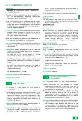 B
BLOOD AND BLOOD FORMING ORGANS
91
Precautions:
WARNING: IV administration without a solute may
result in hemolysis.
Should be made isotonic prior to use; not for direct infusion;
not for non-automated admixture preparations;
Neonates and very small infants.
NOTE: Upon reconstitution of medicines, label to indicate
that no antimicrobial or other substance has been
added, and that it is not suitable for IV injection without
first having been made approximately isotonic by the
addition of a suitable solute.
Adverse Drug Reactions: Febrile response, local tenderness,
abscess, tissue necrosis or infection at the site of
injection, venous thrombosis or phlebitis extending from
the site of injection, extravasation.
NOTE: May occur because of the solution, added drugs, or
the technique reconstitution or administration
Drug Interactions: May be incompatible with some drugs for
injection in a given vehicle, or when combined in the
same vehicle.
Administration: Inspect reconstituted drugs for clarity and
freedom from unexpected precipitation or discoloration
prior to administration.
Do NOT use for IV injection unless the osmolar
concentration results in an isotonic admixture.
Do NOT use unless the solution is clear and intact. mix
thoroughly and use promptly after diluting or dissolving
drugs.
Do NOT store reconstituted solutions of drugs for
injection, unless otherwise directed. Do NOT reuse
single-dose containers.
Do NOT heat over 66°C (150°F).
Pregnancy Category: No information found
ATC Code: Not available
Rx TRACE ELEMENTS
Inj.: Contains Zn, Cu, Mn, Mg, Mb, etc., 10 mL ampule (IV
nutrition)
A sterile solution containing basic elements present in the
human body in specific amounts required to initiate,
facilitate, or maintain appropriate body systems. Trace
elements, or microminerals, are inorganic compounds
that aid physiological processes of the body such as
building and regulation.
Indication: Nutritional supplement to IV solutions given for
total parenteral or central nutrition.
Contraindications: Hypersensitivity to any component
(especially iodides); manganese contraindicated in
presence of high manganese levels; molybdenum
without copper supplementation contraindicated in
copper-deficient patients.
Dose: Dose is dependent on clinical condition of patient.
Dose Adjustment:
Geriatric:
Use with caution. Use lower end of the dosing range,
considering decreased organ function and concomitant
disease or drug therapy.
Renal Impairment:
Reduce or omit dose.
Precautions:
Assess possibility of diabetes mellitus when giving
chromium supplements to maintain normal glucose
metabolism; Selenium enhances vitamin E and
decreases the toxicity of mercury, cadmium, and arsenic;
Biliary tract obstruction; Wilson’s disease; Impaired
kidney function; Aluminum content; Premature
neonates; Lactation (use manganese with caution).
Adverse Drug Reactions:
Rare: Toxicity; anaphylaxis (due to iodine)
Drug Interactions:
NOTE: Therapeutic serum levels of copper and zinc will
decrease if not given together.
Administration: Must be added to daily volume of IV infusion
fluids including TPN. Administer properly diluted at rate
prescribed for IV infusion fluids or TPN.
Do NOT administer by direct IV.
If additives are to be added, consult with pharmacist;
specific conditions may apply.
Pregnancy Category: C
ATC Code: Not available
Rx
VITAMINS INTRAVENOUS (IV),
FAT-SOLUBLE
Inj.: Contains vitamins A, D, E, and K, 10 mL ampule (IV)
Organic substances that are essential for normal
metabolism and thus must be provided in the diet in
small quantities because these substances are not
synthesized in the human body.
Fat soluble vitamins include Vitamins A, D, E, and K. They
present a potential harm as they can be stored in
massive degree and many patients may take more than
the prescribed dose. Overdosing may cause toxic effects
because they are metabolized very slowly.
Indications: Daily multivitamin maintenance supplement for
patients receiving parenteral nutrition; situations, which
may provoke a stress response and alteration in the
body’s metabolic demands; dietary supplement when
oral administration is contraindicated, not possible, or
insufficient; treatment for specific deficiency states.
 