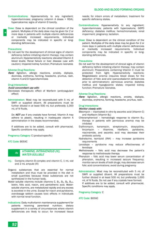 B
BLOOD AND BLOOD FORMING ORGANS
92
Contraindications: Hypersensitivity to any ingredient;
hypervitaminosis; pregnancy (vitamin A doses > RDA);
hypercalcemia; signs of vitamin D toxicity.
Dose: Dose is dependent on the clinical condition of the
patient. Multiples of the daily dose may be given for 2 or
more days in patients with multiple vitamin deficiencies
or markedly increased requirements. Individual
components may be indicated in specific or long-
standing deficiencies.
Precautions:
Do not wait for the development of clinical signs of vitamin
deficiency before initiating vitamin therapy; may contain
aluminum; Hypersensitivity reactions; elevated Vitamin E
blood levels; Renal failure or liver disease (use with
caution); Impaired kidney function; Premature neonates
Adverse Drug Reactions:
Rare: Agitation, allergic reactions, anxiety, diplopia,
dizziness, erythema, fainting, headache, pruritus, rash,
vitamin A and D hypervitaminosis
Drug Interactions:
Avoid concomitant use with:
Decreases therapeutic effect of Warfarin (anticoagulant
effect)
Administration: Most may be reconstituted with 5 mL of
SWFI or supplied diluent. All preparations must be
further diluted in at least 500 mL but preferably 1,000
mL of IV fluids.
Do NOT use if any crystals have formed. Vitamin A may
adhere to plastic, resulting in inadequate vitamin A
administration in the doses recommended.
If additives are to be added, consult with pharmacist.
Specific conditions may apply.
Pregnancy Category: C (product-specific)
ATC Code: B05XC
Rx
VITAMINS, INTRAVENOUS (IV),
WATER-SOLUBLE
Inj.: Contains vitamin B complex and vitamin C, 1 mL vial
and 2 mL ampule (IV)
Organic substances that are essential for normal
metabolism and thus must be provided in the diet in
small quantities because these substances are not
synthesized in the human body.
Water soluble vitamins include vitamins C, B1, B2, B6, B12,
biotin, folic acid, niacin, and pantothenic acid. Water-
soluble vitamins, are metabolized rapidly and any excess
is excreted in the urine. Except for niacin and pyridoxine,
overdosage seldom causes toxic effects in individuals
with normal renal function.
Indications: Daily multivitamin maintenance supplement for
patients receiving parenteral nutrition; dietary
supplement in a variety of circumstances where vitamin
deficiencies are likely to occur; for increased tissue
needs; for inborn errors of metabolism; treatment for
specific deficiency states.
Contraindications: Hypersensitivity to any ingredient;
hypervitaminosis; patients with hyperoxaluria; G6PD
deficiency; diabetes mellitus; hemochromatosis; renal
impairment; pregnancy; lactation.
Dose: Dose is dependent on the clinical condition of the
patient. Multiples of the daily dose may be given for 2 or
more days in patients with multiple vitamin deficiencies
or markedly increased requirements. Individual
components may be indicated in specific or long-
standing deficiencies.
Precautions:
Do not wait for the development of clinical signs of vitamin
deficiency before initiating vitamin therapy; may contain
aluminum; Preparations containing Vitamin C must be
protected from light; Hypersensitivity reactions;
Megaloblastic anemia (requires blood draws for the
detection of folic acid and cyanocobalamin deficiencies
prior to administration); pernicious anemia; diabetes
mellitus and hypoglycemic states; impaired kidney
function; Premature neonates.
Adverse Drug Reactions:
Rare: Agitation, allergic reactions, anxiety, diplopia,
dizziness, erythema, fainting, headache, pruritus, rash.
Drug Interactions:
Monitor closely with:
Bleomycin – inactivated in vitro by ascorbic acid (Vitamin C)
and riboflavin (Vitamin B2)
Chloramphenicol – hematologic response to vitamin B12
therapy in patients with pernicious anemia may be
inhibited
Erythromycin, kanamycin, streptomycin, doxycycline,
lincomycin – thiamine, riboflavin, pyridoxine,
niacinamide, and ascorbic acid may decrease their
antibiotic activity
Hydralazine, isoniazid (INH) – may increase pyridoxine
requirements
Levodopa – pyridoxine may reduce effectiveness of
levodopa
Methotrexate – folic acid may decrease the patient’s
response to methotrexate therapy
Phenytoin – folic acid may lower serum concentration of
phenytoin, resulting in increased seizure frequency;
monitor serum levels of both drugs; may decrease serum
folic acid concentrations; avoid during pregnancy
Administration: Most may be reconstituted with 5 mL of
SWFI or supplied diluent. All preparations must be
further diluted in at least 500 mL but preferably 1,000
mL of IV fluids. Do not use if any crystals have formed.
If additives are to be added, consult with pharmacist.
Specific conditions may apply.
Pregnancy Category: C
ATC Code: B05XC
 