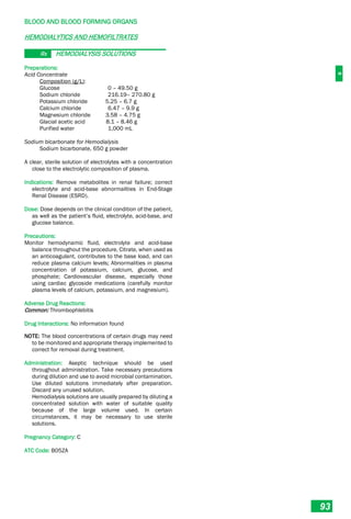 B
BLOOD AND BLOOD FORMING ORGANS
93
HEMODIALYTICS AND HEMOFILTRATES
Rx HEMODIALYSIS SOLUTIONS
Preparations:
Acid Concentrate
Composition (g/L):
Glucose 0 – 49.50 g
Sodium chloride 216.19– 270.80 g
Potassium chloride 5.25 – 6.7 g
Calcium chloride 6.47 – 9.9 g
Magnesium chloride 3.58 – 4.75 g
Glacial acetic acid 8.1 – 8.46 g
Purified water 1,000 mL
Sodium bicarbonate for Hemodialysis
Sodium bicarbonate, 650 g powder
A clear, sterile solution of electrolytes with a concentration
close to the electrolytic composition of plasma.
Indications: Remove metabolites in renal failure; correct
electrolyte and acid-base abnormalities in End-Stage
Renal Disease (ESRD).
Dose: Dose depends on the clinical condition of the patient,
as well as the patient’s fluid, electrolyte, acid-base, and
glucose balance.
Precautions:
Monitor hemodynamic fluid, electrolyte and acid-base
balance throughout the procedure. Citrate, when used as
an anticoagulant, contributes to the base load, and can
reduce plasma calcium levels; Abnormalities in plasma
concentration of potassium, calcium, glucose, and
phosphate; Cardiovascular disease, especially those
using cardiac glycoside medications (carefully monitor
plasma levels of calcium, potassium, and magnesium).
Adverse Drug Reactions:
Common: Thrombophlebitis
Drug Interactions: No information found
NOTE: The blood concentrations of certain drugs may need
to be monitored and appropriate therapy implemented to
correct for removal during treatment.
Administration: Aseptic technique should be used
throughout administration. Take necessary precautions
during dilution and use to avoid microbial contamination.
Use diluted solutions immediately after preparation.
Discard any unused solution.
Hemodialysis solutions are usually prepared by diluting a
concentrated solution with water of suitable quality
because of the large volume used. In certain
circumstances, it may be necessary to use sterile
solutions.
Pregnancy Category: C
ATC Code: B05ZA
 