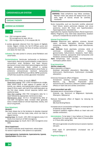 C
CARDIOVASCULAR SYSTEM
94
CARDIOVASCULAR SYSTEM
CARDIAC THERAPY
CARDIAC GLYCOSIDES
Rx DIGOXIN
Oral: 250 micrograms tablet
50 micrograms/mL elixir, 60 mL
Inj.: 250 micrograms/mL, 2 mL ampule (IM, IV)
A cardiac glycoside obtained from the leaves of Digitalis
lanata. Digoxin inhibits the Na+-K+-ATPase pump and
consequently increases the force of cardiac contraction
and slows the heart rate.
Indication: For rate control in chronic atrial fibrillation and
atrial flutter.
Contraindications: Ventricular tachycardia or fibrillation;
hypertrophic obstructive cardiomyopathy (unless there is
concomitant atrial fibrillation and heart failure);
permanent or even intermittent second-degree and third-
degree atrioventricular block without a cardiac
pacemaker; pre-excited atrial fibrillation/atrial flutter or
antidromic atrioventricular reentrant tachycardia
associated with Wolff-Parkinson-White (WPW) syndrome;
arrhythmias caused by cardiac glycoside intoxication
Dose:
Atrial fibrillation or flutter, by mouth, ADULT,
Rapid Oral Loading: 750–1,500 micrograms as a single-
dose; where there is less urgency or greater risk of
toxicity, e.g., elderly, oral loading dose is given in divided
doses 6 hours apart, with half of the total dose given as
the first dose; assess clinical response before each
additional dose;
Slow Oral Loading: 250–750 micrograms daily for 1
week followed by appropriate maintenance dose;
Maintenance Dose: 3.4–5.1 micrograms/kg daily or
125–500 micrograms daily; increase dose gradually
every 2 weeks based on clinical responses, toxicity, and
serum drug levels.
Dose Adjustment:
Geriatric:
Use lower doses due to the tendency to develop impaired
renal function and lean body mass, which can lead to
digoxin toxicity.
Loading Dose: by mouth, 125–250 micrograms every 4–6
hours, to a maximum of 500 micrograms;
Maintenance Dose: by mouth, 62.5–125 micrograms once
daily.
Renal Impairment:
For mild-to-moderate renal impairment, reduce dose.
For severe impairment, refer patient to a specialist.
Hypomagnesemia, hypokalemia, hypercalcemia, hypoxia,
hypothyroidism: Reduce dose
Precautions:
WARNING: Fatal arrhythmia may follow overdose.
Maintain heart rate above 60 beats/minute and
early signs of toxicity should be carefully
monitored.
Acute myocarditis, such as rheumatic carditis; advanced
heart failure; severe pulmonary disease; sick sinus
syndrome; recent MI; Fever and hyperthyroidism;
Hypomagnesemia, hypokalemia;
hypercalcemia, hypoxia; Hypothyroidism; Renal impairment;
Elderly; Pregnancy (may need dose adjustment); lactation
(amount in breastmilk too small to be harmful)
Adverse Drug Reactions:
Common: Abdominal pain, agitation, anorexia, blurred
vision, confusion, depression, diarrhea, dizziness,
drowsiness, nausea, nightmares, visual disturbances,
vomiting
Less Common: Acute psychosis, amnesia, atrial or
ventricular extrasystoles, delirium, fatigue,
gynecomastia, hallucinations, headache, heart block,
intestinal ischemia, paroxysmal atrial tachycardia and
fibrillation; shortened QRS complex
Rare: Arrhythmias, rash, seizures, thrombocytopenia,
xanthopsia (yellow vision)
Drug Interactions:
Monitor closely with:
Alters absorption of Digoxin:
Acarbose (decreased absorption); Macrolides, e.g.,
Azithromycin, Clarithromycin, Erythromycin (increased
absorption)
Enhances therapeutic effect of Digoxin:
Amiodarone (slowing cardiac conduction), Beta
Blockers, e.g., Atenolol, Propranolol (slow
atrioventricular conduction), Diltiazem (additive negative
effects on heart rate and cardiac conduction)
Avoid concomitant use with:
Decreases serum concentration of Digoxin:
Antacids, e.g., Aluminum or Magnesium Hydroxide,
Rifampicin, Salbutamol
Reduces therapeutic effect of Digoxin by reducing its
absorption:
Bile Acid Binding Resins
Increases serum concentration of Digoxin, increasing its risk
of adverse or toxic effects:
Verapamil (additive negative effects on heart rate and
cardiac conduction)
Administration: To be taken 1 hour before or 2 hours after
eating food. For meals high in fiber, take it 2 hours before
or 2 hours after eating food.
IM route is generally not preferred due to severe injection
site pain.
Avoid rapid IV administration (increased risk of
arrhythmias);
Pregnancy Category: C
 