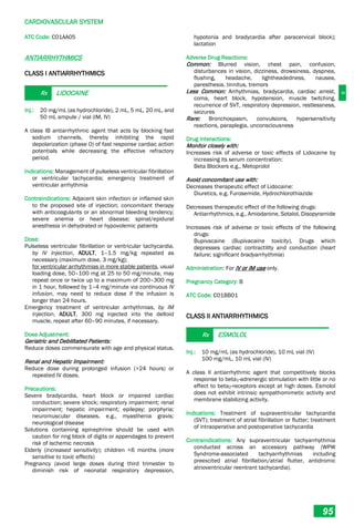 C
CARDIOVASCULAR SYSTEM
95
ATC Code: C01AA05
ANTIARRHYTHMICS
CLASS I ANTIARRHYTHMICS
Rx LIDOCAINE
Inj.: 20 mg/mL (as hydrochloride), 2 mL, 5 mL, 20 mL, and
50 mL ampule / vial (IM, IV)
A class IB antiarrhythmic agent that acts by blocking fast
sodium channels, thereby inhibiting the rapid
depolarization (phase 0) of fast response cardiac action
potentials while decreasing the effective refractory
period.
Indications: Management of pulseless ventricular fibrillation
or ventricular tachycardia; emergency treatment of
ventricular arrhythmia
Contraindications: Adjacent skin infection or inflamed skin
to the proposed site of injection; concomitant therapy
with anticoagulants or an abnormal bleeding tendency;
severe anemia or heart disease; spinal/epidural
anesthesia in dehydrated or hypovolemic patients
Dose:
Pulseless ventricular fibrillation or ventricular tachycardia,
by IV injection, ADULT, 1–1.5 mg/kg repeated as
necessary (maximum dose, 3 mg/kg);
for ventricular arrhythmias in more stable patients, usual
loading dose, 50–100 mg at 25 to 50 mg/minute, may
repeat once or twice up to a maximum of 200–300 mg
in 1 hour, followed by 1–4 mg/minute via continuous IV
infusion, may need to reduce dose if the infusion is
longer than 24 hours.
Emergency treatment of ventricular arrhythmias, by IM
injection, ADULT, 300 mg injected into the deltoid
muscle, repeat after 60–90 minutes, if necessary.
Dose Adjustment:
Geriatric and Debilitated Patients:
Reduce doses commensurate with age and physical status.
Renal and Hepatic Impairment:
Reduce dose during prolonged infusion (>24 hours) or
repeated IV doses.
Precautions:
Severe bradycardia, heart block or impaired cardiac
conduction; severe shock; respiratory impairment; renal
impairment; hepatic impairment; epilepsy; porphyria;
neuromuscular diseases, e.g., myasthenia gravis;
neurological disease
Solutions containing epinephrine should be used with
caution for ring block of digits or appendages to prevent
risk of ischemic necrosis
Elderly (increased sensitivity); children <6 months (more
sensitive to toxic effects)
Pregnancy (avoid large doses during third trimester to
diminish risk of neonatal respiratory depression,
hypotonia and bradycardia after paracervical block);
lactation
Adverse Drug Reactions:
Common: Blurred vision, chest pain, confusion,
disturbances in vision, dizziness, drowsiness, dyspnea,
flushing, headache, lightheadedness, nausea,
paresthesia, tinnitus, tremors
Less Common: Arrhythmias, bradycardia, cardiac arrest,
coma, heart block, hypotension, muscle twitching,
recurrence of SVT, respiratory depression, restlessness,
seizures
Rare: Bronchospasm, convulsions, hypersensitivity
reactions, paraplegia, unconsciousness
Drug Interactions:
Monitor closely with:
Increases risk of adverse or toxic effects of Lidocaine by
increasing its serum concentration:
Beta Blockers e.g., Metoprolol
Avoid concomitant use with:
Decreases therapeutic effect of Lidocaine:
Diuretics, e.g. Furosemide, Hydrochlorothiazide
Decreases therapeutic effect of the following drugs:
Antiarrhythmics, e.g., Amiodarone, Sotalol, Disopyramide
Increases risk of adverse or toxic effects of the following
drugs:
Bupivacaine (Bupivacaine toxicity), Drugs which
depresses cardiac contractility and conduction (heart
failure; significant bradyarrhythmia)
Administration: For IV or IM use only.
Pregnancy Category: B
ATC Code: C01BB01
CLASS II ANTIARRHYTHMICS
Rx ESMOLOL
Inj.: 10 mg/mL (as hydrochloride), 10 mL vial (IV)
100 mg/mL, 10 mL vial (IV)
A class II antiarrhythmic agent that competitively blocks
response to beta1-adrenergic stimulation with little or no
effect to beta2-receptors except at high doses. Esmolol
does not exhibit intrinsic sympathomimetic activity and
membrane stabilizing activity.
Indications: Treatment of supraventricular tachycardia
(SVT); treatment of atrial fibrillation or flutter; treatment
of intraoperative and postoperative tachycardia
Contraindications: Any supraventricular tachyarrhythmia
conducted across an accessory pathway (WPW
Syndrome-associated tachyarrhythmias including
preexcited atrial fibrillation/atrial flutter, antidromic
atrioventricular reentrant tachycardia).
 