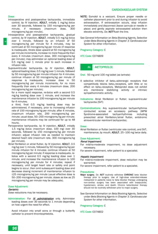 C
CARDIOVASCULAR SYSTEM
96
Dose:
Intraoperative and postoperative tachycardia, immediate
control, by IV injection, ADULT, initially 1 mg/kg bolus
over 30 seconds, followed by 150 micrograms/kg per
minute, if necessary (maximum dose, 300
micrograms/kg per minute).
Intraoperative and postoperative tachycardia, gradual
control, by IV injection, ADULT, initially 0.5 mg/kg bolus
over 1 minute, followed by an infusion of 50
micrograms/kg per minute for 4 minutes, may be
continued at 50 micrograms/kg per minute (if response
is inadequate, titrate dose upward at 50 micrograms/kg
per minute increments, increase no more frequently than
every 4 minutes (maximum dose, 300 micrograms/kg
per minute); may administer an optional loading dose of
0.5 mg/kg over 1 minute prior to each increase in
infusion rate.
Supraventricular tachycardia, by IV injection, ADULT,
optional loading dose, 0.5 mg/kg over 1 minute, followed
by 50 micrograms/kg per minute infusion for 4 minutes;
continue infusion at 50 micrograms/kg per minute (if
response is inadequate, increase dose in 50
micrograms/kg per minute increments, for no more
frequently than every 4 minutes (maximum dose, 200
micrograms/kg per minute);
for a more rapid response, re-bolus with a second 0.5
mg/kg loading dose over 1 minute, and increase the
maintenance infusion to 100 micrograms/kg per minute
for 4 minutes;
a third, final 0.5 mg/kg loading dose may be
administered, if necessary, prior to increasing infusion
rate of 150 micrograms/kg per minute; after 4 minutes,
(maximum infusion rate, 200 micrograms/kg per
minute; usual dose, 50–200 micrograms/kg per minute;
maintenance infusions may be continued for up to 48
hours).
Perioperative tachycardia, by IV injection, ADULT, initially
1.5 mg/kg bolus (maximum dose, 100 mg) over 30
seconds, followed by 150 micrograms/kg per minute
infusion; adjust infusion rate as needed to maintain
desired heart rate (maximum rate, 300 micrograms/kg
per minute).
Atrial fibrillation or atrial flutter, by IV injection, ADULT, 0.5
mg/kg over 1 minute, followed by 50 micrograms/kg per
minute infusion for 4 minutes; continue infusion at 50
micrograms/kg per minute; if response is inadequate, re-
bolus with a second 0.5 mg/kg loading dose over 1
minute, and increase the maintenance infusion to 100
micrograms/kg per minute for 4 minutes; repeat if
necessary, until target heart rate or safety end point
begins to occur, then omit subsequent loading dose and
decrease dosing increment of maintenance infusion to
≤25 micrograms/kg per minute (usual effective dose is
50–200 micrograms/kg per minute; doses as low as 25
micrograms/kg per minute may be adequate).
Dose Adjustment:
Geriatric:
Dose reductions may be necessary.
Administration: For IV administration only. Administer
loading doses over 30 seconds to 1 minute depending
on how urgent the need for effect.
Avoid infusion into small veins or through a butterfly
catheter to prevent thrombophlebitis.
NOTE: Esmolol is a vesicant. Ensure proper needle or
catheter placement prior to and during infusion to avoid
extravasation. If extravasation occurs, stop infusion
immediately and disconnect (leave cannula or needle in
place) and gently aspirate extravasated solution then
elevate extremity. Do NOT flush the line.
See General Information on Beta Blocking Agents, Selective
under Beta Blocking Agents in Chapter 3: Cardiovascular
System for other information.
Pregnancy Category: C
ATC Code: C07AB09
Rx METOPROLOL
Oral: 50 mg and 100 mg tablet (as tartrate)
A selective inhibitor of beta1­adrenergic receptors that
competitively blocks beta1­receptors, with little or no
effect on beta2­receptors. Metoprolol does not exhibit
any membrane stabilizing activity or intrinsic
sympathomimetic activity.
Indications: Atrial fibrillation or flutter; supraventricular
tachycardia (SVT)
Contraindications: Any supraventricular tachyarrhythmia
conducted across an accessory pathway (WPW
Syndrome-associated tachyarrhythmias including
preexcited atrial fibrillation/atrial flutter, antidromic
atrioventricular reentrant tachycardia).
Dose:
Atrial fibrillation or flutter (ventricular rate control), and SVT,
maintenance, by mouth, ADULT, 25–100 mg twice daily.
Dose Adjustment:
Renal Impairment:
For mild-to-moderate impairment, no dose adjustment
necessary.
For severe impairment, refer patient to a specialist.
Hepatic Impairment:
For mild-to-moderate impairment, dose reduction may be
warranted.
For severe impairment, refer patient to a specialist.
Precautions:
Major surgery. Do NOT routinely withdraw CHRONIC beta blocker
therapy prior to surgery. Use of high-dose extended-release
metoprolol in patients naive to beta blocker therapy undergoing
non-cardiac surgery has been associated with bradycardia,
hypotension, stroke, and death. Chronic beta-blocker therapy
should not be routinely withdrawn prior to major surgery.
See General Information on Beta Blocking Agents, Selective
under Beta Blocking Agents in Chapter 3: Cardiovascular
System for other information.
Pregnancy Category: C
ATC Code: C07AB02
 
