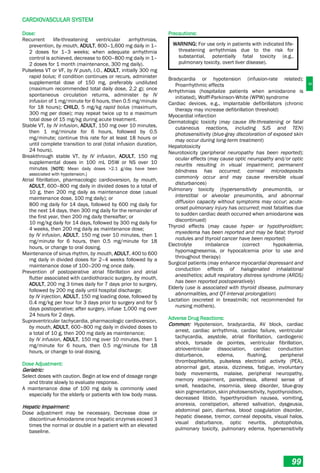 C
CARDIOVASCULAR SYSTEM
99
Dose:
Recurrent life-threatening ventricular arrhythmias,
prevention, by mouth, ADULT, 800–1,600 mg daily in 1–
2 doses for 1–3 weeks; when adequate arrhythmia
control is achieved, decrease to 600–800 mg daily in 1–
2 doses for 1 month (maintenance, 300 mg daily).
Pulseless VT or VF, by IV push, I.O., ADULT, initially 300 mg
rapid bolus; if condition continues or recurs, administer
supplemental dose of 150 mg, preferably undiluted
(maximum recommended total daily dose, 2.2 g); once
spontaneous circulation returns, administer by IV
infusion of 1 mg/minute for 6 hours, then 0.5 mg/minute
for 18 hours); CHILD, 5 mg/kg rapid bolus (maximum,
300 mg per dose); may repeat twice up to a maximum
total dose of 15 mg/kg during acute treatment.
Stable VT, by IV infusion, ADULT, 150 mg over 10 minutes,
then 1 mg/minute for 6 hours, followed by 0.5
mg/minute; continue this rate for at least 18 hours or
until complete transition to oral (total infusion duration,
24 hours).
Breakthrough stable VT, by IV infusion, ADULT, 150 mg
supplemental doses in 100 mL D5W or NS over 10
minutes [NOTE: Mean daily doses >2.1 g/day have been
associated with hypotension.]
Atrial fibrillation, pharmacologic cardioversion, by mouth,
ADULT, 600–800 mg daily in divided doses to a total of
10 g, then 200 mg daily as maintenance dose (usual
maintenance dose, 100 mg daily); or
800 mg daily for 14 days, followed by 600 mg daily for
the next 14 days, then 300 mg daily for the remainder of
the first year, then 200 mg daily thereafter; or
10 mg/kg daily for 14 days, followed by 300 mg daily for
4 weeks, then 200 mg daily as maintenance dose;
by IV infusion, ADULT, 150 mg over 10 minutes, then 1
mg/minute for 6 hours, then 0.5 mg/minute for 18
hours, or change to oral dosing.
Maintenance of sinus rhythm, by mouth, ADULT, 400 to 600
mg daily in divided doses for 2–4 weeks followed by a
maintenance dose of 100–200 mg once daily.
Prevention of postoperative atrial fibrillation and atrial
flutter associated with cardiothoracic surgery, by mouth,
ADULT, 200 mg 3 times daily for 7 days prior to surgery,
followed by 200 mg daily until hospital discharge;
by IV injection, ADULT, 150 mg loading dose, followed by
0.4 mg/kg per hour for 3 days prior to surgery and for 5
days postoperative; after surgery, infuse 1,000 mg over
24 hours for 2 days.
Supraventricular tachycardia, pharmacologic cardioversion,
by mouth, ADULT, 600–800 mg daily in divided doses to
a total of 10 g, then 200 mg daily as maintenance;
by IV infusion, ADULT, 150 mg over 10 minutes, then 1
mg/minute for 6 hours, then 0.5 mg/minute for 18
hours, or change to oral dosing.
Dose Adjustment:
Geriatric:
Select doses with caution. Begin at low end of dosage range
and titrate slowly to evaluate response.
A maintenance dose of 100 mg daily is commonly used
especially for the elderly or patients with low body mass.
Hepatic Impairment:
Dose adjustment may be necessary. Decrease dose or
discontinue Amiodarone once hepatic enzymes exceed 3
times the normal or double in a patient with an elevated
baseline.
Precautions:
WARNING: For use only in patients with indicated life-
threatening arrhythmias due to the risk for
substantial, potentially fatal toxicity (e.g.,
pulmonary toxicity, overt liver disease).
Bradycardia or hypotension (infusion-rate related);
Proarrhythmic effects
Arrhythmias (hospitalize patients when amiodarone is
initiated), Wolff-Parkinson-White (WPW) syndrome
Cardiac devices, e.g., implantable defibrillators (chronic
therapy may increase defibrillation threshold)
Myocardial infarction
Dermatologic toxicity (may cause life-threatening or fatal
cutaneous reactions, including SJS and TEN)
photosensitivity (blue-gray discoloration of exposed skin
may occur during long-term treatment)
Hepatotoxicity
Neurotoxicity (peripheral neuropathy has been reported);
ocular effects (may cause optic neuropathy and/or optic
neuritis resulting in visual impairment; permanent
blindness has occurred; corneal microdeposits
commonly occur and may cause reversible visual
disturbances)
Pulmonary toxicity (hypersensitivity pneumonitis, or
interstitial or alveolar pneumonitis, and abnormal
diffusion capacity without symptoms may occur; acute-
onset pulmonary injury has occurred; most fatalities due
to sudden cardiac death occurred when amiodarone was
discontinued)
Thyroid effects (may cause hyper­ or hypothyroidism;
myxedema has been reported and may be fatal; thyroid
nodules and thyroid cancer have been reported)
Electrolyte imbalance (correct hypokalemia,
hypomagnesemia, or hypocalcemia prior to use and
throughout therapy)
Surgical patients (may enhance myocardial depressant and
conduction effects of halogenated inhalational
anesthetics; adult respiratory distress syndrome (ARDS)
has been reported postoperatively)
Elderly (use is associated with thyroid disease, pulmonary
abnormalities, and QT-interval prolongation)
Lactation (excreted in breastmilk; not recommended for
nursing mothers).
Adverse Drug Reactions:
Common: Hypotension, bradycardia, AV block, cardiac
arrest, cardiac arrhythmia, cardiac failure, ventricular
tachycardia, asystole, atrial fibrillation, cardiogenic
shock, torsade de pointes, ventricular fibrillation,
atrioventricular dissociation, cardiac conduction
disturbance, edema, flushing, peripheral
thrombophlebitis, pulseless electrical activity (PEA),
abnormal gait, ataxia, dizziness, fatigue, involuntary
body movements, malaise, peripheral neuropathy,
memory impairment, paresthesia, altered sense of
smell, headache, insomnia, sleep disorder, blue-gray
skin pigmentation, skin photosensitivity, hypothyroidism,
decreased libido, hyperthyroidism nausea, vomiting,
anorexia, constipation, altered salivation, dysgeusia,
abdominal pain, diarrhea, blood coagulation disorder,
hepatic disease, tremor, corneal deposits, visual halos,
visual disturbance, optic neuritis, photophobia,
pulmonary toxicity, pulmonary edema, hypersensitivity
 