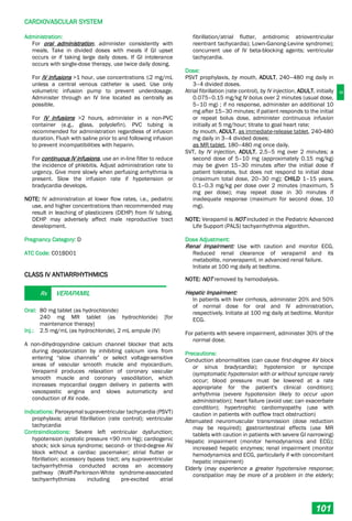 C
CARDIOVASCULAR SYSTEM
101
Administration:
For oral administration, administer consistently with
meals. Take in divided doses with meals if GI upset
occurs or if taking large daily doses. If GI intolerance
occurs with single-dose therapy, use twice daily dosing.
For IV infusions >1 hour, use concentrations ≤2 mg/mL
unless a central venous catheter is used. Use only
volumetric infusion pump to prevent underdosage.
Administer through an IV line located as centrally as
possible.
For IV infusions >2 hours, administer in a non-PVC
container (e.g., glass, polyolefin). PVC tubing is
recommended for administration regardless of infusion
duration. Flush with saline prior to and following infusion
to prevent incompatibilities with heparin.
For continuous IV infusions, use an in­line filter to reduce
the incidence of phlebitis. Adjust administration rate to
urgency. Give more slowly when perfusing arrhythmia is
present. Slow the infusion rate if hypotension or
bradycardia develops.
NOTE: IV administration at lower flow rates, i.e., pediatric
use, and higher concentrations than recommended may
result in leaching of plasticizers (DEHP) from IV tubing.
DEHP may adversely affect male reproductive tract
development.
Pregnancy Category: D
ATC Code: C01BD01
CLASS IV ANTIARRHYTHMICS
Rx VERAPAMIL
Oral: 80 mg tablet (as hydrochloride)
240 mg MR tablet (as hydrochloride) [for
maintenance therapy]
Inj.: 2.5 mg/mL (as hydrochloride), 2 mL ampule (IV)
A non-dihydropyridine calcium channel blocker that acts
during depolarization by inhibiting calcium ions from
entering “slow channels” or select voltage-sensitive
areas of vascular smooth muscle and myocardium.
Verapamil produces relaxation of coronary vascular
smooth muscle and coronary vasodilation, which
increases myocardial oxygen delivery in patients with
vasospastic angina and slows automaticity and
conduction of AV node.
Indications: Paroxysmal supraventricular tachycardia (PSVT)
prophylaxis; atrial fibrillation (rate control); ventricular
tachycardia
Contraindications: Severe left ventricular dysfunction;
hypotension (systolic pressure <90 mm Hg); cardiogenic
shock; sick sinus syndrome; second- or third-degree AV
block without a cardiac pacemaker; atrial flutter or
fibrillation; accessory bypass tract; any supraventricular
tachyarrhythmia conducted across an accessory
pathway (Wolff-Parkinson-White syndrome-associated
tachyarrhythmias including pre-excited atrial
fibrillation/atrial flutter, antidromic atrioventricular
reentrant tachycardia); Lown-Ganong-Levine syndrome);
concurrent use of IV beta-blocking agents; ventricular
tachycardia.
Dose:
PSVT prophylaxis, by mouth, ADULT, 240–480 mg daily in
3–4 divided doses.
Atrial fibrillation (rate control), by IV injection, ADULT, initially
0.075–0.15 mg/kg IV bolus over 2 minutes (usual dose,
5–10 mg) ; if no response, administer an additional 10
mg after 15–30 minutes; if patient responds to the initial
or repeat bolus dose, administer continuous infusion
initially at 5 mg/hour; titrate to goal heart rate;
by mouth, ADULT, as immediate-release tablet, 240-480
mg daily in 3–4 divided doses;
as MR tablet, 180–480 mg once daily.
SVT, by IV injection, ADULT, 2.5–5 mg over 2 minutes; a
second dose of 5–10 mg (approximately 0.15 mg/kg)
may be given 15–30 minutes after the initial dose if
patient tolerates, but does not respond to initial dose
(maximum total dose, 20–30 mg); CHILD 1–15 years,
0.1–0.3 mg/kg per dose over 2 minutes (maximum, 5
mg per dose); may repeat dose in 30 minutes if
inadequate response (maximum for second dose, 10
mg).
NOTE: Verapamil is NOT included in the Pediatric Advanced
Life Support (PALS) tachyarrhythmia algorithm.
Dose Adjustment:
Renal Impairment: Use with caution and monitor ECG.
Reduced renal clearance of verapamil and its
metabolite, norverapamil, in advanced renal failure.
Initiate at 100 mg daily at bedtime.
NOTE: NOT removed by hemodialysis.
Hepatic Impairment:
In patients with liver cirrhosis, administer 20% and 50%
of normal dose for oral and IV administration,
respectively. Initiate at 100 mg daily at bedtime. Monitor
ECG.
For patients with severe impairment, administer 30% of the
normal dose.
Precautions:
Conduction abnormalities (can cause first-degree AV block
or sinus bradycardia); hypotension or syncope
(symptomatic hypotension with or without syncope rarely
occur; blood pressure must be lowered at a rate
appropriate for the patient's clinical condition);
arrhythmia (severe hypotension likely to occur upon
administration); heart failure (avoid use; can exacerbate
condition); hypertrophic cardiomyopathy (use with
caution in patients with outflow tract obstruction)
Attenuated neuromuscular transmission (dose reduction
may be required); gastrointestinal effects (use MR
tablets with caution in patients with severe GI narrowing)
Hepatic impairment (monitor hemodynamics and ECG);
increased hepatic enzymes; renal impairment (monitor
hemodynamics and ECG, particularly if with concomitant
hepatic impairment)
Elderly (may experience a greater hypotensive response;
constipation may be more of a problem in the elderly;
 