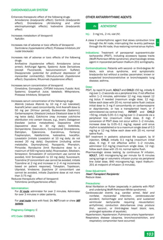 C
CARDIOVASCULAR SYSTEM
103
Enhances therapeutic effect of the following drugs:
Amiodarone (bradycardic effect); Ceritinib (bradycardic
effect); Dronedarone (AV-blocking and other
electrophysiologic effects); Ivabradine (bradycardic
effect)
Increases metabolism of Verapamil:
Nafcillin
Increases risk of adverse or toxic effects of Verapamil:
Dantrolene (hyperkalemic effect); Protease Inhibitors (AV
nodal blockade)
Increases risk of adverse or toxic effects of the following
drugs:
Amifostine (hypotensive effect); Amiodarone (sinus
arrest); Antifungal Agents, Systemic Azole Derivatives
[except Fluconazole, Isavuconazonium Sulfate];
Disopyramide (potential for profound depression of
myocardial contractility); Obinutuzumab (hypotensive
effect); Oxycodone; Rituximab (hypotensive effect)
Increases serum concentration of Verapamil:
Cimetidine, Conivaptan, CYP3A4 Inducers; Fusidic Acid,
Systemic; Grapefruit Juice; Idelalisib; Mifepristone,
Protease Inhibitors; Stiripentol
Increases serum concentration of the following drugs:
Afatinib [reduce Afatinib by 10 mg if not tolerated];
Avanafil [when used concomitantly, limit Avanafil dose to
50 mg per 24-hour period]; Budesonide (Systemic);
Carbamazepine; Cilostazol [reduce Cilostazol dose to 50
mg twice daily]; Colchicine (may increase colchicine
distribution into certain tissues, e.g., brain); Dabigatran
Etexilate [active metabolites]; Dapoxetine (limit
Dapoxetine dose to 30 mg daily); Dofetilide,
Domperidone; Doxorubicin, Conventional Dronedarone,
Eletriptan, Eplerenone, Everolimus, Fentanyl,
Fosphenytoin, Halofantrine, Ivabradine, Ivacaftor,
Lovastatin [initiate Lovastatin at 10 mg daily; do not
exceed 20 mg daily]; Oxycodone [including active
metabolite, Oxymorphone]; Pazopanib, Phenytoin,
Pimozide; Ranolazine [limit Ranolazine dose to a
maximum of 500 mg twice daily]; Rivaroxaban, Silodosin,
Simeprevir; Simvastatin [if concomitant use cannot be
avoided, limit Simvastatin to 10 mg daily]; Suvorexant,
Tizanidine [if concomitant use cannot be avoided, initiate
Tizanidine at 2 mg and increase in 2–4 mg increments
based on patient response]; Tolvaptan, Topotecan,
Ulipristal, Vindesine; Zopiclone [if concomitant use
cannot be avoided, initiate Zopiclone dose at not more
than 3.75 mg]
Reduces therapeutic effect of Verapamil:
Yohimbine (antihypertensive effect)
Administration:
For IV route, administer for over 2 minutes. Administer
for over 3 minutes in older patients.
For oral route, take with food. Do NOT crush or chew MR
tablets.
Pregnancy Category: C
ATC Code: C08DA01
OTHER ANTIARRHYTHMIC AGENTS
Rx ADENOSINE
Inj.: 3 mg/mL, 2 mL vial (IV)
A class V antiarrhythmic agent that slows conduction time
through the AV node, interrupting the re­entry pathways
through the AV node, thus restoring normal sinus rhythm.
Indications: Treatment of paroxysmal supraventricular
tachycardia (PSVT), including accessory bypass tracts
(Wolff-Parkinson-White syndrome); pharmacologic stress
agent in myocardial perfusion thallium­201 scintigraphy.
Contraindications: Patients with second- or third-degree AV
block, sick sinus syndrome, and symptomatic
bradycardia but without a cardiac pacemaker; known or
suspected bronchoconstrictive or bronchospastic lung
disease; asthma.
Dose:
PSVT, by rapid IV push, ADULT and CHILD ≥50 kg, initially 6
mg over 1–2 seconds via a peripheral line; if not effective
within 1–2 minutes, administer 12 mg; may repeat 12
mg bolus if needed (maximum single dose, 12 mg);
follow each dose with 20 mL normal saline flush (reduce
initial dose to 3 mg if concomitantly on carbamazepine
or dipyridamole, or has a transplanted heart, or if
administered via central line); INFANT and CHILD
<50 kg, initially 0.05–0.1 mg/kg over 1–2 seconds via a
peripheral line (maximum initial dose, 6 mg); if
conversion of PSVT does not occur within 1–2 minutes,
increase dose by 0.05–0.1 mg/kg; repeat until sinus
rhythm is established or to a maximum single dose of 0.3
mg/kg or 12 mg; follow each dose with 20 mL normal
saline flush.
SVT treatment in pediatric advanced life support, by IV
injection, CHILD, initially 0.1 mg/kg (maximum initial
dose, 6 mg); if not effective within 1–2 minutes,
administer 0.2 mg/kg (maximum single dose, 12 mg);
follow each dose with ≥5 mL normal saline flush.
Pharmacologic stress testing, by continuous IV infusion,
ADULT, 140 micrograms/kg per minute for 6 minutes
using syringe or volumetric infusion pump via peripheral
line (total dose, 840 micrograms/kg); inject thallium–
201 at midpoint of infusion (3 minutes).
Dose Adjustment:
Heart Transplant Recipients:
Reduce dose.
Precautions:
Atrial fibrillation or flutter (especially in patients with PSVT
and underlying Wolff-Parkinson-White syndrome);
Cardiovascular events (e.g. cardiac arrest, fatal and
nonfatal, myocardial infarction, cerebrovascular
accident, hemorrhagic and ischemic, and sustained
ventricular tachycardia requiring resuscitation;
arrhythmia); conduction disturbances (may produce
first-, second-, or third-degree heart block; rare,
prolonged episodes of asystole);
Hypertension; Hypotension; Pulmonary artery hypertension
Respiratory disease (dyspnea, bronchoconstriction, and
respiratory compromise have occurred)
 