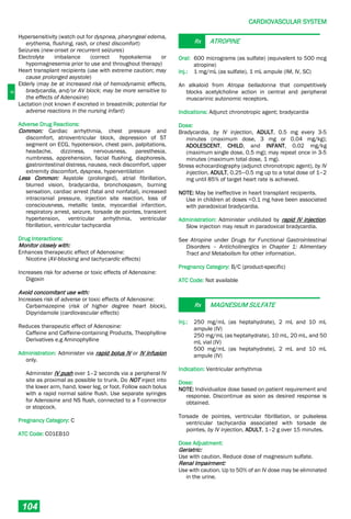 C
CARDIOVASCULAR SYSTEM
104
Hypersensitivity (watch out for dyspnea, pharyngeal edema,
erythema, flushing, rash, or chest discomfort)
Seizures (new-onset or recurrent seizures)
Electrolyte imbalance (correct hypokalemia or
hypomagnesemia prior to use and throughout therapy)
Heart transplant recipients (use with extreme caution; may
cause prolonged asystole)
Elderly (may be at increased risk of hemodynamic effects,
bradycardia, and/or AV block; may be more sensitive to
the effects of Adenosine)
Lactation (not known if excreted in breastmilk; potential for
adverse reactions in the nursing infant)
Adverse Drug Reactions:
Common: Cardiac arrhythmia, chest pressure and
discomfort, atrioventricular block, depression of ST
segment on ECG, hypotension, chest pain, palpitations,
headache, dizziness, nervousness, paresthesia,
numbness, apprehension, facial flushing, diaphoresis,
gastrointestinal distress, nausea, neck discomfort, upper
extremity discomfort, dyspnea, hyperventilation
Less Common: Asystole (prolonged), atrial fibrillation,
blurred vision, bradycardia, bronchospasm, burning
sensation, cardiac arrest (fatal and nonfatal), increased
intracranial pressure, injection site reaction, loss of
consciousness, metallic taste, myocardial infarction,
respiratory arrest, seizure, torsade de pointes, transient
hypertension, ventricular arrhythmia, ventricular
fibrillation, ventricular tachycardia
Drug Interactions:
Monitor closely with:
Enhances therapeutic effect of Adenosine:
Nicotine (AV-blocking and tachycardic effects)
Increases risk for adverse or toxic effects of Adenosine:
Digoxin
Avoid concomitant use with:
Increases risk of adverse or toxic effects of Adenosine:
Carbamazepine (risk of higher degree heart block),
Dipyridamole (cardiovascular effects)
Reduces therapeutic effect of Adenosine:
Caffeine and Caffeine-containing Products, Theophylline
Derivatives e.g Aminophylline
Administration: Administer via rapid bolus IV or IV infusion
only.
Administer IV push over 1–2 seconds via a peripheral IV
site as proximal as possible to trunk. Do NOT inject into
the lower arm, hand, lower leg, or foot. Follow each bolus
with a rapid normal saline flush. Use separate syringes
for Adenosine and NS flush, connected to a T-connector
or stopcock.
Pregnancy Category: C
ATC Code: C01EB10
Rx ATROPINE
Oral: 600 micrograms (as sulfate) (equivalent to 500 mcg
atropine)
Inj.: 1 mg/mL (as sulfate), 1 mL ampule (IM, IV, SC)
An alkaloid from Atropa belladonna that competitively
blocks acetylcholine action in central and peripheral
muscarinic autonomic receptors.
Indications: Adjunct chronotropic agent; bradycardia
Dose:
Bradycardia, by IV injection, ADULT, 0.5 mg every 3-5
minutes (maximum dose, 3 mg or 0.04 mg/kg);
ADOLESCENT, CHILD, and INFANT, 0.02 mg/kg
(maximum single dose, 0.5 mg); may repeat once in 3-5
minutes (maximum total dose, 1 mg).
Stress echocardiography (adjunct chronotropic agent), by IV
injection, ADULT, 0.25–0.5 mg up to a total dose of 1–2
mg until 85% of target heart rate is achieved.
NOTE: May be ineffective in heart transplant recipients.
Use in children at doses <0.1 mg have been associated
with paradoxical bradycardia.
Administration: Administer undiluted by rapid IV injection.
Slow injection may result in paradoxical bradycardia.
See Atropine under Drugs for Functional Gastrointestinal
Disorders – Anticholinergics in Chapter 1: Alimentary
Tract and Metabolism for other information.
Pregnancy Category: B/C (product-specific)
ATC Code: Not available
Rx MAGNESIUM SULFATE
Inj.: 250 mg/mL (as heptahydrate), 2 mL and 10 mL
ampule (IV)
250 mg/mL (as heptahydrate), 10 mL, 20 mL, and 50
mL vial (IV)
500 mg/mL (as heptahydrate), 2 mL and 10 mL
ampule (IV)
Indication: Ventricular arrhythmia
Dose:
NOTE: Individualize dose based on patient requirement and
response. Discontinue as soon as desired response is
obtained.
Torsade de pointes, ventricular fibrillation, or pulseless
ventricular tachycardia associated with torsade de
pointes, by IV injection, ADULT, 1–2 g over 15 minutes.
Dose Adjustment:
Geriatric:
Use with caution. Reduce dose of magnesium sulfate.
Renal Impairment:
Use with caution. Up to 50% of an IV dose may be eliminated
in the urine.
 