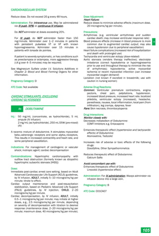 C
CARDIOVASCULAR SYSTEM
105
Reduce dose. Do not exceed 20 g every 48 hours.
Administration: For intravenous use. May be administered
via IV push, IVPB, or continuous IV infusion.
Do NOT administer at doses exceeding 20%.
For IV push, do NOT administer faster than 150
mg/minute. Administer over 1–2 minutes in patients
with persistent pulseless VT or VF with known
hypomagnesemia. Administer over 15 minutes in
patients with torsade de pointes.
If patient is severely symptomatic, or has conditions such
as preeclampsia or eclampsia, more aggressive therapy
(≤4 g over 4–5 minutes) may be required.
See Magnesium Sulfate under I.V. Solutions Additives in
Chapter 2: Blood and Blood Forming Organs for other
information.
Pregnancy Category: D
ATC Code: Not available
CARDIAC STIMULANTS, EXCLUDING
CARDIAC GLYCOSIDES
Rx DOBUTAMINE
Inj.: 50 mg/mL (concentrate, as hydrochloride), 5 mL
ampule (IV infusion)
2 mg/mL (as hydrochloride), 250 mL D5W (pre-mixed)
(IV)
A racemic mixture of dobutamine. It stimulates myocardial
beta1­adrenergic receptors and some alpha1-receptors.
This results in increased contractility and heart rate, and
some peripheral vasodilation.
Indications: For management of cardiogenic or vascular
shock; inotropic agent; cardiac decompensation
Contraindications: Hypertrophic cardiomyopathy with
outflow tract obstruction (formerly known as idiopathic
hypertrophic subaortic stenosis [IHSS])
Dose:
Immediate post­cardiac arrest care setting, based on Adult
Advanced Cardiovascular Life Support (ACLS) guidelines,
by IV infusion, ADULT, initially 5–10 micrograms/kg per
minute; titrate to effect.
Cardiac output maintenance and post-resuscitation
stabilization, based on Pediatric Advanced Life Support
(PALS) guidelines, by IV injection, CHILD, 2–20
micrograms/kg per minute.
Cardiac decompensation, by IV infusion, ADULT, initially
0.5–1 micrograms/kg per minute; may initiate at higher
doses, e.g., 2.5 micrograms/kg per minute, depending
on severity of decompensation with titration to desired
response (maintenance dose, 2–20 micrograms/kg per
minute; maximum dose, 40 micrograms/kg per minute).
Dose Adjustment:
Heart Failure:
Reduce doses to minimize adverse effects (maximum dose,
20 micrograms/kg per minute).
Precautions:
Arrhythmias (e.g. ventricular arrhythmias and sudden
cardiac death; may increase ventricular response rate)
Blood pressure effects (increase in blood pressure is more
common due to augmented cardiac output; may also
cause hypotension due to peripheral vasodilation)
Heart failure complications (increased risk of hospitalization
and death with prolonged use)
Tachycardia and ventricular ectopy (dose-related)
Aortic stenosis (renders therapy ineffective); electrolyte
imbalance (correct hypokalemia or hypomagnesemia
prior to use and throughout therapy to minimize the risk
of arrhythmias); hypovolemia; active myocardial
ischemia or recent myocardial infarction (can increase
myocardial oxygen demand)
Lactation (not known if excreted in breastmilk; use with
caution in nursing women)
Adverse Drug Reactions:
Common: Ventricular premature contractions, angina
pectoris, chest pain, palpitations, hypotension,
increased blood pressure, increased heart rate, localized
phlebitis, ventricular ectopy (increased), headache,
paresthesia, nausea, local inflammation, local pain (from
infiltration), leg cramps, dyspnea, fever
Rare: Skin necrosis, thrombocytopenia
Drug Interactions:
Monitor closely with:
Decreases metabolism of Dobutamine:
COMT Inhibitors e.g. Entacapone
Enhances therapeutic effect (hypertensive and tachycardic
effects) of Dobutamine:
Atomoxetine, Tedizolid
Increases risk of adverse or toxic effects of the following
drugs:
Doxofylline, Other Sympathomimetics
Reduces therapeutic effect of Dobutamine:
Calcium Salts
Avoid concomitant use with:
Enhances therapeutic effect of Dobutamine:
Linezolid (hypertensive effect)
Administration: For IV administration. Always administer via
infusion device into a large vein.
Pregnancy Category: B
ATC Code: C01CA07
 
