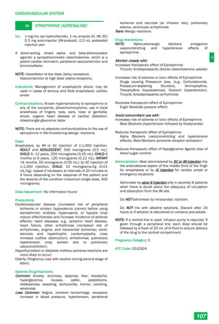 C
CARDIOVASCULAR SYSTEM
107
Rx EPINEPHRINE (ADRENALINE)
Inj.: 1 mg/mL (as hydrochloride), 1 mL ampule (IV, IM, SC)
0.3 mg auto-injector (IM-preload), 0.3 mL preloaded
injection pen
A direct-acting, mixed alpha- and beta-adrenoceptor
agonist; a sympathomimetic catecholamine, which is a
potent cardiac stimulant, peripheral vasoconstrictor and
bronchodilator.
NOTE: Vasodilator at low dose (beta2-receptors).
Vasoconstrictor at high dose (alpha-receptors).
Indications: Management of anaphylactic shock; may be
used in cases of serious and fatal anaphylaxis; cardiac
arrest
Contraindications: Known hypersensitivity to epinephrine or
any of the excipients; pheochromocytoma; use in local
anesthesia of fingers, toes, ears, nose or genitalia;
shock; organic heart disease or cardiac dilatation;
closed-angle glaucoma; labor
NOTE: There are no absolute contraindications to the use of
epinephrine in life-threatening allergic reactions.
Dose:
Anaphylaxis, by IM or SC injection of 1:1,000 injection,
ADULT and ADOLESCENT, 500 micrograms (0.5 mL);
CHILD 6–12 years, 250 micrograms (0.25 mL); CHILD 6
months to 6 years, 120 micrograms (0.12 mL); INFANT
<6 months, 50 micrograms (0.05 mL); by SC injection of
1:1,000 injection, CHILD, 10 micrograms/kg (0.01
mL/kg), repeat if necessary at intervals of 20 minutes to
4 hours depending on the response of the patient and
the severity of the condition (maximum single dose, 500
micrograms).
Dose Adjustment: No information found
Precautions:
Cerebrovascular disease (increased risk of peripheral
ischemia or stroke); hypovolemia (correct before using
epinephrine); acidosis, hypercapnia, or hypoxia (may
reduce effectiveness and increase incidence of adverse
effects); heart diseases, e.g., ischemic heart disease,
heart failure, other arrhythmias (increased risk of
arrhythmias, angina, and myocardial ischemia); aortic
stenosis and hypertrophic cardiomyopathy (may
increase outflow obstruction); arrhythmias; pulmonary
hypertension (may worsen due to pulmonary
vasoconstriction).
Hyperthyroidism or diabetes mellitus (adverse reactions are
more likely to occur)
Elderly; Pregnancy (use with caution during second stage of
labor).
Adverse Drug Reactions:
Common: Anxiety, dizziness, dyspnea, fear, headache,
hyperglycemia, nausea, pallor, palpitations,
restlessness, sweating, tachycardia, tremor, vomiting,
weakness
Less Common: Angina, cerebral hemorrhage, excessive
increase in blood pressure, hypertension, peripheral
ischemia and necrosis (at infusion site), pulmonary
edema, ventricular arrhythmias
Rare: Allergic reactions
Drug Interactions:
NOTE: Alpha-adrenergic blockers antagonize
vasoconstricting and hypertensive effects of
epinephrine.
Monitor closely with:
Increases therapeutic effect of Epinephrine:
Tricyclic Antidepressants (blocks catecholamine uptake)
Increases risk of adverse or toxic effects of Epinephrine:
Drugs causing Potassium loss, [e.g., Corticosteroids,
Potassium-depleting Diuretics, Aminophylline,
Theophylline (hypokalemia)], Oxytocin (hypertension),
Tricyclic Antidepressants (arrhythmia)
Reverses therapeutic effect of Epinephrine:
Ergot Alkaloids (pressor effect)
Avoid concomitant use with:
Increases risk of adverse or toxic effects of Epinephrine:
Beta Blockers (hypertension followed by bradycardia)
Reduces therapeutic effect of Epinephrine:
Alpha Blockers (vasoconstricting and hypertensive
effects), Beta Blockers (prevents receptor activation)
Reduces therapeutic effect of Hypoglycemic Agents (loss of
blood sugar control)
Administration: Best administered by SC or IM injection into
the anterolateral aspect of the middle third of the thigh
for anaphylaxis or by IV injection for cardiac arrest or
emergency situations.
Administer by slow IV injection only in severely ill patients
when there is doubt about the adequacy of circulation
and absorption from the IM site.
Do NOT administer by intracardiac injection.
Do NOT mix with alkaline solutions. Discard after 24
hours or if solution is discolored or contains precipitate.
NOTE: If a central line is used, infusion pump is required. If
given through a peripheral line, each dose should be
followed by a flush of 20 mL of IV fluid to ensure delivery
of the drug to the central compartment.
Pregnancy Category: C
ATC Code: C01CA24
 