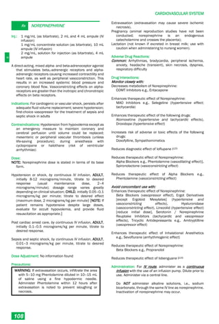 C
CARDIOVASCULAR SYSTEM
108
Rx NOREPINEPHRINE
Inj.: 1 mg/mL (as bitartrate), 2 mL and 4 mL ampule (IV
infusion)
1 mg/mL concentrate solution (as bitartrate), 10 mL
ampule (IV infusion)
2 mg/mL, solution for injection (as bitartrate), 4 mL
ampule
A direct-acting, mixed alpha- and beta-adrenoceptor agonist
that stimulates beta1-adrenergic receptors and alpha-
adrenergic receptors causing increased contractility and
heart rate, as well as peripheral vasoconstriction. This
results in an increased systemic blood pressure and
coronary blood flow. Vasoconstricting effects on alpha-
receptors are greater than the inotropic and chronotropic
effects on beta receptors.
Indications: For cardiogenic or vascular shock, persists after
adequate fluid volume replacement; severe hypotension;
first-choice vasopressor for the treatment of sepsis and
septic shock in adults
Contraindications: Hypotension from hypovolemia except as
an emergency measure to maintain coronary and
cerebral perfusion until volume could be replaced;
mesenteric or peripheral vascular thrombosis (unless
life-saving procedure); during anesthesia with
cyclopropane or halothane (risk of ventricular
arrhythmias)
Dose:
NOTE: Norepinephrine dose is stated in terms of its base
form.
Hypotension or shock, by continuous IV infusion, ADULT,
initially 8-12 micrograms/minute, titrate to desired
response (usual maintenance dose, 2–4
micrograms/minute); dosage range varies greatly
depending on clinical situation; CHILD, initially 0.05–0.1
micrograms/kg per minute; titrate to desired effect
(maximum dose, 2 micrograms/kg per minute) [NOTE: If
patient remains hypotensive despite large doses,
evaluate for occult hypovolemia, and provide fluid
resuscitation as appropriate.]
Post cardiac arrest care, by continuous IV infusion, ADULT,
initially 0.1–0.5 micrograms/kg per minute, titrate to
desired response.
Sepsis and septic shock, by continuous IV infusion, ADULT,
0.01–3 micrograms/kg per minute, titrate to desired
response.
Dose Adjustment: No information found
Precautions:
WARNING: If extravasation occurs, infiltrate the area
with 5–10 mg Phentolamine diluted in 10–15 mL
of saline using a fine hypodermic needle.
Administer Phentolamine within 12 hours after
extravasation is noted to prevent sloughing or
necrosis.
Extravasation (extravasation may cause severe ischemic
necrosis).
Pregnancy (animal reproduction studies have not been
conducted; norepinephrine is an endogenous
catecholamine and crosses the placenta);
Lactation (not known if excreted in breast milk; use with
caution when administering to nursing women).
Adverse Drug Reactions:
Common: Arrhythmias, bradycardia, peripheral ischemia,
anxiety, headache (transient), skin necrosis, dyspnea,
respiratory difficulty
Drug Interactions:
Monitor closely with:
Decreases metabolism of Norepinephrine:
COMT Inhibitors e.g., Entacapone
Enhances therapeutic effect of Norepinephrine:
MAO Inhibitors e.g., Selegeline (hypertensive effect;
tachycardia)
Enhances therapeutic effect of the following drugs:
Atomoxetine (hypertensive and tachycardic effects),
Droxidopa (hypertensive effect)
Increases risk of adverse or toxic effects of the following
drugs:
Doxofylline, Sympathomimetics
Reduces diagnostic effect of Ioflupane I123
Reduces therapeutic effect of Norepinephrine:
Alpha Blockers e.g., Phentolamine (vasodilating effect)],
Spironolactone (vasoconstricting effect)
Reduces therapeutic effect of Alpha Blockers e.g.,
Phentolamine (vasoconstricting effect)
Avoid concomitant use with:
Enhances therapeutic effect of Norepinephrine:
Beta Blockers (vasopressor effect), Ergot Derivatives
[except Ergoloid Mesylates] (hypertensive and
vasoconstricting effects), Hyaluronidase
(vasoconstricting effect), Linezolid (hypertensive effect)
[reduce initial dose], Serotonin / Norepinephrine
Reuptake Inhibitors (tachycardic and vasopressor
effects), Tricyclic Antidepressants e.g., Amitryptilline
(vasopressor effect)
Enhances therapeutic effect of Inhalational Anesthetics
e.g., Sevoflurane (arrhythmogenic effect)
Reduces therapeutic effect of Norepinephrine:
Beta Blockers e.g., Propranolol
Reduces therapeutic effect of Iobenguane I123
Administration: For IV route, administer as a continuous
infusion with the use of an infusion pump. Dilute prior to
use. Administer via a central line.
Do NOT administer alkaline solutions, i.e., sodium
bicarbonate, through the same IV line as norepinephrine.
Inactivation of norepinephrine may occur.
 