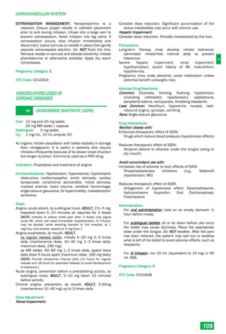 C
CARDIOVASCULAR SYSTEM
109
EXTRAVASATION MANAGEMENT: Norepinephrine is a
vesicant. Ensure proper needle or catheter placement
prior to and during infusion. Infuse into a large vein to
prevent extravasation. Avoid infusion into leg veins. If
extravasation occurs, stop infusion immediately and
disconnect. Leave cannula or needle in place then gently
aspirate extravasated solution. Do NOT flush the line.
Remove needle or cannula and elevate extremity. Initiate
phentolamine or alternative antidote. Apply dry warm
compresses.
Pregnancy Category: C
ATC Code: C01CA03
VASODILATORS USED IN
CARDIAC DISEASES
Rx ISOSORBIDE DINITRATE (ISDN)
Oral: 10 mg and 20 mg tablet
20 mg MR tablet / capsule
Sublingual: 5 mg tablet
Inj.: 1 mg/mL, 10 mL ampule (IV)
An organic nitrate vasodilator with better stability in storage
than nitroglycerin. It is useful in patients who require
nitrates infrequently because of its slower onset of action
but longer duration. Commonly used as a PRN drug.
Indication: Prophylaxis and treatment of angina
Contraindications: Hypotension; hypovolemia; hypertrophic
obstructive cardiomyopathy; aortic stenosis; cardiac
tamponade; constrictive pericarditis; mitral stenosis;
marked anemia; head trauma; cerebral hemorrhage;
angle-closure glaucoma; GI hypermotility; malabsorption
syndrome
Dose:
Angina, acute attack, by sublingual route, ADULT, 2.5–5 mg,
repeated every 5–10 minutes as required for 3 doses
[NOTE: Inability to relieve chest pain after 3 doses may signal
acute MI, which will need immediate hospitalization. IV infusion
may be started, while awaiting transfer to the hospital, at 1
mg/hour and titrated upward to 4 mg/hour.]
Angina prophylaxis, by mouth, ADULT,
as regular release tablet, initially 5–20 mg 2–3 times
daily (maintenance dose, 10–40 mg 2–3 times daily;
maximum dose, 240 mg);
as MR tablet, 40–80 mg 1–2 times daily, space twice
daily dose 6 hours apart (maximum dose, 160 mg daily)
[NOTE: Provide nitrate-free interval daily (14 hours for regular
release and 18 hours for extended release) to avoid development
of tolerance.]
Acute angina, prevention before a precipitating activity, by
sublingual route, ADULT, 5–10 mg taken 10 minutes
before activity.
Chronic angina, prevention, by mouth, ADULT, 5-20mg
(maintenance 10–40 mg) up to 3 times daily.
Dose Adjustment:
Renal Impairment:
Consider dose reduction. Significant accumulation of the
active metabolites may occur with chronic use.
Hepatic Impairment:
Consider dose reduction. Partially metabolized by the liver.
Precautions:
Long-term therapy (may develop nitrate tolerance;
administer nitrate-free interval daily to prevent
tolerance).
Severe hepatic impairment; renal impairment;
hypothyroidism; recent history of MI; malnutrition;
hypothermia.
Pregnancy (may cross placenta; avoid medication unless
potential benefit outweighs risk).
Adverse Drug Reactions:
Common: Dizziness, fainting, flushing, hypotension
(including orthostatic hypotension), palpitations,
peripheral edema, tachycardia, throbbing headache
Less Common: Heartburn, hypoxemia, nausea, rash,
rebound angina, syncope, vomiting
Rare: Angle-closure glaucoma
Drug Interactions:
Monitor closely with:
Enhances therapeutic effect of ISDN:
Drugs which reduce blood pressure (hypotensive effects)
Reduces therapeutic effect of ISDN:
Atropine (failure to dissolve under the tongue owing to
dry mouth)
Avoid concomitant use with:
Increases risk of adverse or toxic effects of ISDN:
Phosphodiesterase Inhibitors [e.g., Sildenafil
(hypotension; MI)]
Reduces therapeutic effect of ISDN:
Antagonism of hypotensive effect: Dexamethasone,
Hydrocortisone Ibuprofen, Oral Contraceptives,
Prednisolone
Administration:
For oral administration, take on an empty stomach ½
hour before meals.
For sublingual tablets, sit or lie down before use since
the tablet may cause dizziness. Place the appropriate
dose under the tongue. Do NOT swallow. After the pain
has been relieved, the patient may spit out or swallow
what is left of the tablet to avoid adverse effects, such as
headache.
For IV infusion, mix 10 mL (equivalent to 10 mg) in 90
mL NSS.
Pregnancy Category: C
ATC Code: C01DA08
 