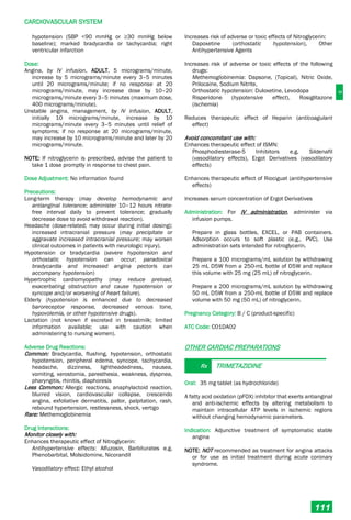 C
CARDIOVASCULAR SYSTEM
111
hypotension (SBP <90 mmHg or ≥30 mmHg below
baseline); marked bradycardia or tachycardia; right
ventricular infarction
Dose:
Angina, by IV infusion, ADULT, 5 micrograms/minute,
increase by 5 micrograms/minute every 3–5 minutes
until 20 micrograms/minute; if no response at 20
micrograms/minute, may increase dose by 10–20
micrograms/minute every 3–5 minutes (maximum dose,
400 micrograms/minute).
Unstable angina, management, by IV infusion, ADULT,
initially 10 micrograms/minute, increase by 10
micrograms/minute every 3–5 minutes until relief of
symptoms; if no response at 20 micrograms/minute,
may increase by 10 micrograms/minute and later by 20
micrograms/minute.
NOTE: If nitroglycerin is prescribed, advise the patient to
take 1 dose promptly in response to chest pain.
Dose Adjustment: No information found
Precautions:
Long-term therapy (may develop hemodynamic and
antianginal tolerance; administer 10–12 hours nitrate-
free interval daily to prevent tolerance; gradually
decrease dose to avoid withdrawal reaction).
Headache (dose-related; may occur during initial dosing);
increased intracranial pressure (may precipitate or
aggravate increased intracranial pressure; may worsen
clinical outcomes in patients with neurologic injury).
Hypotension or bradycardia (severe hypotension and
orthostatic hypotension can occur; paradoxical
bradycardia and increased angina pectoris can
accompany hypotension)
Hypertrophic cardiomyopathy (may reduce preload,
exacerbating obstruction and cause hypotension or
syncope and/or worsening of heart failure).
Elderly (hypotension is enhanced due to decreased
baroreceptor response, decreased venous tone,
hypovolemia, or other hypotensive drugs).
Lactation (not known if excreted in breastmilk; limited
information available; use with caution when
administering to nursing women).
Adverse Drug Reactions:
Common: Bradycardia, flushing, hypotension, orthostatic
hypotension, peripheral edema, syncope, tachycardia,
headache, dizziness, lightheadedness, nausea,
vomiting, xerostomia, paresthesia, weakness, dyspnea,
pharyngitis, rhinitis, diaphoresis
Less Common: Allergic reactions, anaphylactoid reaction,
blurred vision, cardiovascular collapse, crescendo
angina, exfoliative dermatitis, pallor, palpitation, rash,
rebound hypertension, restlessness, shock, vertigo
Rare: Methemoglobinemia
Drug Interactions:
Monitor closely with:
Enhances therapeutic effect of Nitroglycerin:
Antihypertensive effects: Alfuzosin, Barbiturates e.g.
Phenobarbital, Molsidomine, Nicorandil
Vasodilatory effect: Ethyl alcohol
Increases risk of adverse or toxic effects of Nitroglycerin:
Dapoxetine (orthostatic hypotension), Other
Antihypertensive Agents
Increases risk of adverse or toxic effects of the following
drugs:
Methemoglobinemia: Dapsone, (Topical), Nitric Oxide,
Prilocaine, Sodium Nitrite,
Orthostatic hypotension: Duloxetine, Levodopa
Risperidone (hypotensive effect), Rosiglitazone
(ischemia)
Reduces therapeutic effect of Heparin (anticoagulant
effect)
Avoid concomitant use with:
Enhances therapeutic effect of ISMN:
Phosphodiesterase-5 Inhibitors e.g. Sildenafil
(vasodilatory effects), Ergot Derivatives (vasodilatory
effects)
Enhances therapeutic effect of Riociguat (antihypertensive
effects)
Increases serum concentration of Ergot Derivatives
Administration: For IV administration, administer via
infusion pumps.
Prepare in glass bottles, EXCEL, or PAB containers.
Adsorption occurs to soft plastic (e.g., PVC). Use
administration sets intended for nitroglycerin.
Prepare a 100 micrograms/mL solution by withdrawing
25 mL D5W from a 250-mL bottle of D5W and replace
this volume with 25 mg (25 mL) of nitroglycerin.
Prepare a 200 micrograms/mL solution by withdrawing
50 mL D5W from a 250-mL bottle of D5W and replace
volume with 50 mg (50 mL) of nitroglycerin.
Pregnancy Category: B / C (product-specific)
ATC Code: C01DA02
OTHER CARDIAC PREPARATIONS
Rx TRIMETAZIDINE
Oral: 35 mg tablet (as hydrochloride)
A fatty acid oxidation (pFOX) inhibitor that exerts antianginal
and anti-ischemic effects by altering metabolism to
maintain intracellular ATP levels in ischemic regions
without changing hemodynamic parameters.
Indication: Adjunctive treatment of symptomatic stable
angina
NOTE: NOT recommended as treatment for angina attacks
or for use as initial treatment during acute coronary
syndrome.
 