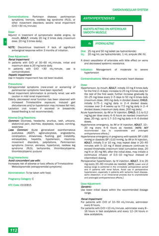 C
CARDIOVASCULAR SYSTEM
112
Contraindications: Parkinson disease; parkinsonian
symptoms; tremors, restless leg syndrome (RLS), or
other movement disorders; severe renal impairment
(CrCl <30 mL/minute)
Dose:
Adjunct in treatment of symptomatic stable angina, by
mouth, ADULT, initially 20 mg 3 times daily (maximum
dose, 20 mg 3 times daily).
NOTE: Discontinue treatment if lack of significant
antianginal response within 3 months of initiation.
Dose Adjustment:
Renal Impairment:
In patients with CrCl of 30–60 mL/minute, initial and
maximum dose is 20 mg twice daily.
In patients with CrCl <30 mL/minute, use is
contraindicated.
Hepatic Impairment:
Use in hepatic impairment has not been studied.
Precautions:
Extrapyramidal symptoms (new-onset or worsening of
parkinsonian symptoms have been reported)
Renal impairment (elimination is primarily renal; use with
caution in mild renal impairment).
Elderly (decreased renal function has been observed with
increased Trimetazidine exposure; induced gait
disturbances and/or hypotension may increase fall risk).
Lactation (not known if excreted in breastmilk;
breast­feeding is not recommended).
Adverse Drug Reactions:
Common: Dizziness, headache, pruritus, rash, urticaria,
abdominal pain, diarrhea, dyspepsia, nausea, vomiting,
weakness
Less Common: Acute generalized exanthematous
pustulosis (AGEP), agranulocytosis, angioedema,
constipation, drowsiness, flushing, gait instability,
extrasystoles, hepatitis, hypotension, insomnia,
movement disorders, palpitations, Parkinsonian
symptoms (tremor, akinesia, hypertonia), restless leg
syndrome (RLS), tachycardia, thrombocytopenia,
thrombocytopenic purpura
Drug Interactions:
Avoid concomitant use with:
Increases risk of adverse or toxic effects of Trimetazidine:
Metoclopramide (extrapyramidal symptoms)
Administration: To be taken with food.
Pregnancy Category: C
ATC Code: C01EB15
ANTIHYPERTENSIVES
AGENTS ACTING ON ARTERIOLAR
SMOOTH MUSCLE
Rx HYDRALAZINE
Oral: 25 mg and 50 mg tablet (as hydrochloride)
Inj.: 20 mg/mL (as hydrochloride), 1 mL ampule (IM, IV)
A direct vasodilator of arterioles with little effect on veins
and decreased systemic resistance.
Indication: Management of moderate to severe
hypertension
Contraindications: Mitral valve rheumatic heart disease
Dose:
Hypertension, by mouth, ADULT, initially 10 mg 4 times daily
for the first 2–4 days; increase to 25 mg 4 times daily for
the rest of the first week; further increase gradually by
10–25 mg/dose every 2–5 days to 50 mg 4 times daily
(maximum dose, 300 mg daily in divided doses); CHILD,
initially 0.75–1 mg/kg daily in 2–4 divided doses;
increase over 3–4 weeks up to 7.5 mg/kg daily in 2–4
divided doses (maximum daily dose, 200 mg daily).
Acute hypertension, by IM or IV injection, CHILD, 0.1 to 0.2
mg/kg per dose every 4–6 hours as needed (maximum
dose, 20 mg), up to 1.7–3.5 mg/kg daily in 4–6 divided
doses.
Hypertensive emergency, by IM or IV injection, ADULT, 10–
20 mg every 4–6 hours as needed. [NOTE: NOT
recommended due to unpredictable and prolonged
antihypertensive effects.]
Hypertensive emergency in pregnancy with systolic BP ≥160
mmHg or diastolic BP ≥110 mmHg, by IM or IV injection,
ADULT, initially 5 or 10 mg, may repeat dose in 20–40
minutes with 5–10 mg if blood pressure continues to
exceed thresholds (maximum total cumulative dose, 20
mg IV or 30 mg IM); after the initial dose, may initiate a
continuous infusion of 0.5–10 mg/hour instead of
intermittent dosing.
Perioperative hypertension, by IV injection, ADULT, 3 to 20
mg every 20–60 minutes as needed. [NOTE: Lower end of
dosing range is preferred in the immediate perioperative period
and in patients with renal failure. Avoid use in perioperative
hypertension, especially in patients with ischemic heart disease,
aortic dissection, or an intracranial process due to unpredictable
and prolonged antihypertensive effects.]
Dose Adjustment:
Geriatric:
Use lower initial doses within the recommended dosage
range.
Renal Impairment:
For patients with CrCl of 10–50 mL/minute, administer
every 8 hours.
For patients with CrCl <10 mL/minute, administer every 8–
16 hours in fast acetylators and every 12–24 hours in
slow acetylators.
 