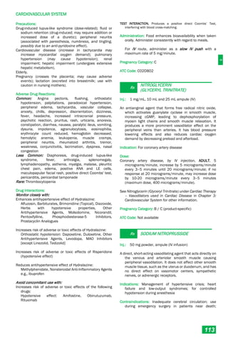 C
CARDIOVASCULAR SYSTEM
113
Precautions:
Drug-induced lupus-like syndrome (dose-related); fluid or
sodium retention (drug-induced; may require addition or
increased dose of a diuretic); peripheral neuritis
(associated with paresthesia, numbness, and tingling,
possibly due to an anti-pyridoxine effect).
Cardiovascular disease (increase in tachycardia may
increase myocardial oxygen demand); pulmonary
hypertension (may cause hypotension); renal
impairment; hepatic impairment (undergoes extensive
hepatic metabolism).
Elderly.
Pregnancy (crosses the placenta; may cause adverse
events); lactation (excreted into breastmilk; use with
caution in nursing mothers).
Adverse Drug Reactions:
Common: Angina pectoris, flushing, orthostatic
hypotension, palpitations, paradoxical hypertension,
peripheral edema, tachycardia, vascular collapse,
anxiety, chills, depression, disorientation, dizziness,
fever, headache, increased intracranial pressure,
psychotic reaction, pruritus, rash, urticaria, anorexia,
constipation, diarrhea, nausea, paralytic ileus, vomiting,
dysuria, impotence, agranulocytosis, eosinophilia,
erythrocyte count reduced, hemoglobin decreased,
hemolytic anemia, leukopenia, muscle cramps,
peripheral neuritis, rheumatoid arthritis, tremor,
weakness, conjunctivitis, lacrimation, dyspnea, nasal
congestion
Less Common: Diaphoresis, drug-induced lupus-like
syndrome, fever, arthralgia, splenomegaly,
lymphadenopathy, asthenia, myalgia, malaise, pleuritic
chest pain, edema, positive ANA and LE cells,
maculopapular facial rash, positive direct Coombs' test,
pericarditis, pericardial tamponade
Rare: Thrombocytopenia
Drug Interactions:
Monitor closely with:
Enhances antihypertensive effect of Hydralazine:
Alfuzosin, Barbiturates, Brimonidine (Topical), Diazoxide,
Herbs with hypotensive properties, Other
Antihypertensive Agents, Molsidomine, Nicorandil,
Pentoxifylline, Phosphodiesterase-5 Inhibitors,
Prostacyclin Analogues
Increases risk of adverse or toxic effects of Hydralazine:
Orthostatic hypotension: Dapoxetine, Duloxetine, Other
Antihypertensive Agents, Levodopa, MAO Inhibitors
[except Linezolid, Tedizolid]
Increases risk of adverse or toxic effects of Risperidone
(hypotensive effect)
Reduces antihypertensive effect of Hydralazine:
Methylphenidate, Nonsteroidal Anti-Inflammatory Agents
e.g., Ibuprofen
Avoid concomitant use with:
Increases risk of adverse or toxic effects of the following
drugs:
Hypotensive effect: Amifostine, Obinutuzumab,
Rituximab
TEST INTERACTION. Produces a positive direct Coombs’ Test,
interfering with blood cross-matching.
Administration: Food enhances bioavailability when taken
orally. Administer consistently with regard to meals.
For IV route, administer as a slow IV push with a
maximum rate of 5 mg/minute.
Pregnancy Category: C
ATC Code: C02DB02
Rx
NITROGLYCERIN
(GLYCERYL TRINITRATE)
Inj.: 1 mg/mL, 10 mL and 25 mL ampule (IV)
An antianginal agent that forms free radical nitric oxide,
which activates guanylate cyclase in smooth muscle,
increasing cGMP, leading to dephosphorylation of
myosin light chains and smooth muscle relaxation. It
produces a more prominent vasodilator effect on the
peripheral veins than arteries. It has blood pressure
lowering effects and also reduces cardiac oxygen
demand by decreasing preload and afterload.
Indication: For coronary artery disease
Dose:
Coronary artery disease, by IV injection, ADULT, 5
micrograms/minute, increase by 5 micrograms/minute
every 3–5 minutes until 20 micrograms/minute; if no
response at 20 micrograms/minute, may increase dose
by 10-20 micrograms/minute every 3–5 minutes
(maximum dose, 400 micrograms/minute).
See Nitroglycerin (Glyceryl Trinitrate) under Cardiac Therapy
– Vasodilators used in Cardiac Disease in Chapter 3:
Cardiovascular System for other information.
Pregnancy Category: B / C (product-specific)
ATC Code: Not available
Rx SODIUM NITROPRUSSIDE
Inj.: 50 mg powder, ampule (IV infusion)
A direct, short-acting vasodilating agent that acts directly on
the venous and arteriolar smooth muscle causing
peripheral vasodilation. It does not affect other smooth
muscle tissue, such as the uterus or duodenum, and has
no direct effect on vasomotor centers, sympathetic
nerves, or adrenergic receptors.
Indications: Management of hypertensive crisis; heart
failure and low-output syndromes; for controlled
hypotension during anesthesia
Contraindications: Inadequate cerebral circulation; use
during emergency surgery in patients near death;
 