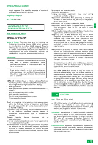 C
CARDIOVASCULAR SYSTEM
115
blood pressure. The possible sequelae of profound,
prolonged hypotension are serious.
Pregnancy Category: C
ATC Code: C02DD01
AGENTS ACTING ON THE
RENIN-ANGIOTENSIN SYSTEM
ACE INHIBITORS, PLAIN
GENERAL INFORMATION
Mode of Action: This drug class acts by inhibiting the
Angiotensin-Converting Enzyme (ACE), which produces
two mechanisms to reduce blood pressure. First, by
inhibiting the conversion of Angiotensin I to Angiotensin
II, a potent vasoconstrictor that stimulates the release of
norepinephrine. Its other mechanism prevents the
breakdown of bradykinin, a vasodilator substance.
Precautions:
WARNING: Overzealous treatment with ACE inhibitors
may lead to sudden hypotension, renal
insufficiency or failure, or hyperkalemia with the
risk of arrhythmia.
Drugs acting directly on the renin-angiotensin
system can cause injury and death to a developing
fetus. When pregnancy is detected, discontinue as
soon as possible.
NOTE: ACE inhibitors should be initiated with careful clinical
monitoring in those with severe heart failure or those:
• Receiving multiple or high-dose diuretic therapy
• With hypovolemia
• With hyponatremia (plasma-sodium concentration <130
mmol/L)
• With hypotension (SBP <90 mmHg)
• With unstable heart failure
• Receiving high-dose vasodilator therapy
• Known vascular disease
Cough (dry, hacking, non-productive, which usually occurs
within the first few months of treatment and should
generally resolve within 1-4 weeks after discontinuation
of the ACE inhibitor).
Angioedema (may occur rarely; may involve head and neck,
or the intestine); Peripheral vascular disease or
generalized atherosclerosis (risk of renovascular
disease)
Collagen vascular disease (increased risk of
agranulocytosis)
Severe or symptomatic aortic stenosis (risk of hypotension);
Hypertrophic cardiomyopathy
Renal impairment (increased risk hyperkalemia; may affect
the excretion of ACE inhibitors); Hepatic impairment;
jaundice or marked elevations of hepatic enzymes
(discontinue use due to risk of hepatic necrosis); Renal
artery stenosis
Neutropenia and agranulocytosis
Obstructive sleep apnea
Surgery (excessive hypotension may occur during
anesthesia and after surgery)
Hypotension with the first dose, especially in patients on
diuretics, on a low-sodium diet, on dialysis, dehydrated,
or with heart failure.
Concomitant use of diuretics (see notes below)
Concomitant use of statins (increased risk of myopathy;
limit simvastatin dose to 20 mg daily if used
concurrently).
Elderly (may be more predisposed to first dose hypotension,
hyperkalemia, and renovascular disease)
Pregnancy (use in first trimester may cause major
congenital malformations; use in second and third
trimester may cause fetal renal dysfunction and
oligohydramnios, and subsequently fetal death);
lactation (avoid use in the first few weeks after delivery,
particularly in preterm infants; risk of profound neonatal
hypertension).
NOTE: Initiation of therapy in patients with ischemic heart
disease or cerebrovascular disease warrants close
observation due to the potential consequences posed by
falling blood pressure, e.g., MI, stroke. Fluid replacement
may restore blood pressure, if needed. Discontinue
therapy if hypotension recurs.
Concomitant use of ARB or renin inhibitor, e.g., Aliskiren,
is associated with an increased risk of hypotension,
hyperkalemia, and renal dysfunction.
USE WITH DIURETICS. Initiate at very low doses to
minimize the risk of very rapid fall in blood pressure in
volume-depleted patients. Discontinue or significantly
reduce high-dose diuretic therapy, e.g., with furosemide
at doses >80 mg daily, at least 24 hours before starting
enalapril (may not be possible in heart failure due to the
risk of pulmonary edema). If high-dose diuretic therapy
cannot be stopped, medical supervision is advised for at
least 2 hours after administration or until blood pressure
is stable.
Rx CAPTOPRIL
Oral: 25 mg and 50 mg tablet
An ACE inhibitor useful in treating hypertension, decreasing
morbidity and mortality in heart failure and left
ventricular dysfunction after myocardial infarction, and
delaying the progress of diabetic nephropathy.
Indications: Management of mild-to-moderate essential
hypertension (alone, or with thiazide-diuretic therapy)
and severe hypertension resistant to other treatment;
CHF with left ventricular dysfunction following MI;
diabetic nephropathy (microalbuminuria >30 mg/day) in
type 1 diabetes
Contraindications: Significant hyperkalemia; hypotension;
significant bilateral renal artery stenosis; angioedema;
pregnancy; concurrent use with Aliskiren in patients with
DM or renal impairment
 
