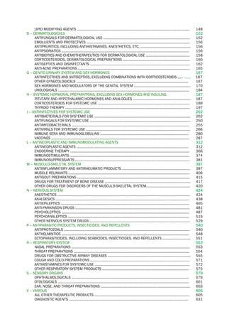 LIPID MODIFYING AGENTS ......................................................................................................................... 148
D – DERMATOLOGICALS 152
ANTIFUNGALS FOR DERMATOLOGICAL USE ............................................................................................. 152
EMOLLIENTS AND PROTECTIVES ............................................................................................................... 156
ANTIPRURITICS, INCLUDING ANTIHISTAMINES, ANESTHETICS, ETC. ...................................................... 156
ANTIPSORIATICS ......................................................................................................................................... 156
ANTIBIOTICS AND CHEMOTHERAPEUTICS FOR DERMATOLOGICAL USE ............................................... 158
CORTICOSTEROIDS, DERMATOLOGICAL PREPARATIONS ........................................................................ 160
ANTISEPTICS AND DISINFECTANTS ........................................................................................................... 162
ANTI-ACNE PREPARATIONS ........................................................................................................................ 165
G – GENITO URINARY SYSTEM AND SEX HORMONES 167
ANTIINFECTIVES AND ANTISEPTICS, EXCLUDING COMBINATIONS WITH CORTICOSTEROIDS ...... ……. 167
OTHER GYNECOLOGICALS ........................................................................................................................ 167
SEX HORMONES AND MODULATORS OF THE GENITAL SYSTEM ............................................................. 170
UROLOGICALS ............................................................................................................................................. 184
H – SYSTEMIC HORMONAL PREPARATIONS, EXCLUDING SEX HORMONES AND INSULINS 187
PITUTARY AND HYPOTHALAMIC HORMONES AND ANALOGUES .............................................................. 187
CORTICOSTEROIDS FOR SYSTEMIC USE ................................................................................................... 189
THYROID THERAPY ...................................................................................................................................... 197
J – ANTIINFECTIVES FOR SYSTEMIC USE 202
ANTIBACTERIALS FOR SYSTEMIC USE ....................................................................................................... 202
ANTIFUNGALS FOR SYSTEMIC USE ............................................................................................................ 250
ANTIMYCOBACTERIALS .............................................................................................................................. 255
ANTIVIRALS FOR SYSTEMIC USE ................................................................................................................ 266
IMMUNE SERA AND IMMUNOGLOBULINS ............................................................................................... 280
VACCINES .................................................................................................................................................... 287
L – ANTINEOPLASTIC AND IMMUNOMODULATING AGENTS 312
ANTINEOPLASTIC AGENTS ........................................................................................................................ 312
ENDOCRINE THERAPY ................................................................................................................................ 366
IMMUNOSTIMULANTS ................................................................................................................................ 374
IMMUNOSUPPRESSANTS ........................................................................................................................... 381
M – MUSCULO-SKELETAL SYSTEM 397
ANTIINFLAMMATORY AND ANTIRHEUMATIC PRODUCTS ......................................................................... 397
MUSCLE RELAXANTS .................................................................................................................................. 406
ANTIGOUT PREPARATIONS ......................................................................................................................... 415
DRUGS FOR TREATMENT OF BONE DISEASE ............................................................................................ 417
OTHER DRUGS FOR DISORDERS OF THE MUSCULO-SKELETAL SYSTEM............................................... 420
N – NERVOUS SYSTEM 424
ANESTHETICS .............................................................................................................................................. 424
ANALGESICS ................................................................................................................................................ 438
ANTIEPILEPTICS .......................................................................................................................................... 465
ANTI-PARKINSON DRUGS ........................................................................................................................... 481
PSYCHOLEPTICS ......................................................................................................................................... 487
PSYCHOANALEPTICS .................................................................................................................................. 519
OTHER NERVOUS SYSTEM DRUGS ............................................................................................................ 529
P – ANTIPARASITIC PRODUCTS, INSECTICIDES, AND REPELLENTS 540
ANTIPROTOZOALS ....................................................................................................................................... 540
ANTHELMINTICS ......................................................................................................................................... 548
ECTOPARASITICIDES, INCLUDING SCABICIDES, INSECTICIDES, AND REPELLENTS .............................. 551
R – RESPIRATORY SYSTEM 553
NASAL PREPARATIONS ............................................................................................................................... 553
THROAT PREPARATIONS ............................................................................................................................ 554
DRUGS FOR OBSTRUCTIVE AIRWAY DISEASES ......................................................................................... 555
COUGH AND COLD PREPARATIONS ........................................................................................................... 571
ANTIHISTAMINES FOR SYSTEMIC USE ...................................................................................................... 572
OTHER RESPIRATORY SYSTEM PRODUCTS ............................................................................................. 575
S – SENSORY ORGANS 579
OPHTHALMOLOGICALS .............................................................................................................................. 579
OTOLOGICALS ............................................................................................................................................. 601
EAR, NOSE, AND THROAT PREPARATIONS ................................................................................................ 603
V – VARIOUS 605
ALL OTHER THERAPEUTIC PRODUCTS ...................................................................................................... 605
DIAGNOSTIC AGENTS ................................................................................................................................ 631
 