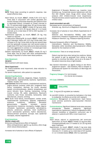 C
CARDIOVASCULAR SYSTEM
116
Dose:
NOTE Titrate dose according to patient's response. Use
lowest effective dose.
Heart failure, by mouth, ADULT, initially 6.25–12.5 mg 3
times daily in conjunction with cardiac glycoside and
diuretic therapy (initial dose depends upon patient's fluid
or electrolyte status); increased at 2-week intervals to
25–75 mg twice daily (target dose, 50 mg 3 times daily).
Hypertension, by mouth, ADULT, initially 25 mg twice daily,
may increase by 12.5–25 mg per dose at 1- to 2-week
intervals up to a total dose of 150 to 200 mg daily in 2
divided doses.
Hypertensive urgencies, by mouth, ADULT, 25 mg, may
repeat as required.
LV dysfunction following MI, by mouth, ADULT, initially 6.25
mg; if tolerated, follow with 12.5 mg 3 times daily; then
increase to 25 mg 3 times daily during next several days
and then gradually increase over next several weeks to
target dose of 50 mg 3 times daily (some dose schedules
are more aggressive to achieve an increased goal dose
within the first few days of initiation).
Diabetic nephropathy, by mouth, ADULT, initially 25 mg 3
times daily; may be taken with other antihypertensive
therapy if required to further lower blood pressure.
Dose Adjustment:
Geriatric:
Start treatment with lower doses.
Renal Impairment:
For mild-to-moderate renal impairment, dose reduction is
warranted.
For severe impairment, refer patient to a specialist.
Adverse Drug Reactions:
Common: Cough, dizziness, dysgeusia, fatigue, headache,
hyperkalemia, hypersensitivity reactions, hypertension,
malaise, nausea, rash
Less Common: Abnormal dreams, anaphylactoid reactions,
angina pectoris, anorexia, chest pain, congestive heart
failure, constipation, diarrhea, dry mouth, elevated
hepatic aminotransferases, alkaline phosphatase and
serum bilirubin; fever, flushing, hoarseness, itching,
muscle cramps, MI, pallor, palpitations, Raynaud’s
syndrome, sore throat, stomatitis, tachycardia, taste
disturbances, urticaria, vomiting
Rare: Acute renal failure, bronchospasm, cardiac arrest,
cerebrovascular insufficiency, dyspnea, angioedema,
erythema multiforme, exfoliative dermatitis,
gynecomastia, hepatitis, hemolytic anemia,
hyponatremia, impotence, neuropathy, myalgia, oliguria,
orthostatic hypotension, pancreatitis, pancytopenia,
polyuria, proteinuria, psoriasis, renal insufficiency,
serum sickness-like syndrome, rhythm disturbances,
Stevens-Johnson syndrome, syncope, toxic epidermal
necrolysis, visceral angioedema
Drug Interactions:
Monitor closely with:
Enhances antihypertensive effect of Captopril:
Other antihypertensive agents e.g. diuretics, other drugs
which reduce blood pressure
Increases risk of adverse or toxic effects of Captopril:
Angiotensin II Receptor Blockers e.g., Losartan, Loop
Diuretics e.g., Furosemide (severe hypotension with the
first ACE inhibitor dose), Drugs which reduce blood
pressure (ACE inhibitor-induced renal impairment),
Thiazide Diuretics (severe hypotension with the first ACE
inhibitor dose)
Avoid concomitant use with:
Decreases serum concentration of Captopril:
Antacids, e.g., Aluminum or Magnesium Hydroxide
Increases risk of adverse or toxic effects (hyperkalemia) of
Captopril:
Selective and Non-selective NSAIDs, (also renal
impairment); Potassium Supplements; Drugs that cause
Potassium retention, e.g., Potassium-sparing Diuretics
Reduces therapeutic effect of Captopril:
Indomethacin, Selective and Non-Selective NSAIDs,
Salicylates (other beneficial pharmacodynamic effects
desired for the treatment of CHF)
Administration: Take on an empty stomach.
Patient may feel dizzy when taking this medicine. Advise
the patient to get up gradually from sitting or lying
position to minimize this effect, and to sit or lie down if
the patient becomes dizzy or light-headed.
See General Information on Agents Acting on the Renin-
Angiotensin System – ACE Inhibitors, Plain in Chapter 3:
Cardiovascular System for information on Warnings and
Precautions.
Pregnancy Category: C in 1st trimester
D in 2nd & 3rd trimesters
ATC Code: C09AA01
Rx ENALAPRIL
Oral: 5 mg and 20 mg tablet (as maleate)
An oral ACE inhibitor, is converted by hydrolysis in the body
to enalaprilat. Its effects are similar with captopril.
Indications: Management of hypertension; heart failure;
acute coronary syndrome; post-myocardial infarction
maintenance
Contraindications: Significant bilateral renal artery stenosis;
renovascular disease; pregnancy; significant
hyperkalemia; hypotension; history of angioedema (ACEI-
induced, hereditary or idiopathic); concurrent use of
aliskiren in patients with DM or renal impairment
Dose:
Heart failure, adjunct or asymptomatic left ventricular
dysfunction, by mouth, ADULT, initially 2.5 mg once daily,
increased gradually over 2–4 weeks to 10–20 mg twice
daily if tolerated.
Hypertension, by mouth, ADULT, initially 5 mg once daily
(lower dose if used in addition to a diuretic); increased at
intervals of 1–2 weeks up to a total dose of 20 mg daily
in 1 or 2 divided doses; CHILD, refer to a specialist.
 