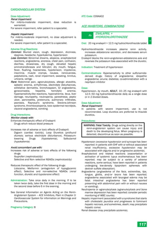 C
CARDIOVASCULAR SYSTEM
117
Dose Adjustment:
Renal Impairment:
For mild-to-moderate impairment, dose reduction is
warranted.
For severe impairment, refer patient to a specialist.
Hepatic Impairment:
For mild-to-moderate impairment, no dose adjustment is
needed.
For severe impairment, refer patient to a specialist.
Adverse Drug Reactions:
Common: Blurred vision, cough, depression, dizziness,
dyspnea, headache, hyperkalemia, hypertension
Less Common: Abnormal dreams, alopecia, anaphylactoid
reactions, angioedema, anorexia, chest pain, confusion,
diarrhea, drowsiness, dry cough, elevated hepatic
aminotransferases and bilirubin; dry mouth, fatigue,
fever, flushing, hoarseness, hypotension, impotence,
insomnia, muscle cramps, nausea, nervousness,
palpitations, rash, renal impairment, sweating, tinnitus,
urticaria, vertigo
Rare: Abdominal pain, agranulocytosis, allergic alveolitis,
aplastic anemia, arrhythmias, electrolyte disturbances,
exfoliative dermatitis, bronchospasm, GI angioedema,
gynecomastia, hepatitis, hemolytic anemia,
hypersensitivity-like reactions, hyponatremia, ileus, liver
damage, neuropathy, neutropenia, paresthesia, peptic
ulcer, pancreatitis, proteinuria, pulmonary infiltrates,
psoriasis, Raynaud’s syndrome, Stevens-Johnson
syndrome, thrombocytopenia, toxic epidermal necrolysis,
visceral angioedema, vomiting
Drug Interactions:
Monitor closely with:
Enhances therapeutic effect of Enalapril:
Drugs which reduce blood pressure
Increases risk of adverse or toxic effects of Enalapril:
Digoxin (cardiac toxicity), Loop Diuretics (profound
diuresis; serious electrolyte disturbance), Potassium-
lowering Drugs (hypokalemia), Salbutamol
(hypokalemia)
Avoid concomitant use with:
Increases risk of adverse or toxic effects of the following
drugs:
Ibuprofen (nephrotoxicity)
Selective and Non- selective NSAIDs (nephrotoxicity)
Reduces therapeutic effect of the following drugs:
Lidocaine, Metformin (antagonism of hypoglycemic
effect), Selective and non-selective NSAIDs (renal
function, diuretic and hypotensive effect)
Administration: Take once daily in the morning. If to be
taken twice daily, take the first dose in the morning and
the second dose before 6 in the evening.
See General Information on Agents Acting on the Renin-
Angiotensin System – ACE Inhibitors, Plain in Chapter 3:
Cardiovascular System for information on Warnings and
Precautions.
Pregnancy Category: B
ATC Code: C09AA02
ACE INHIBITORS, COMBINATIONS
Rx
ENALAPRIL +
HYDROCHLOROTHIAZIDE
Oral: 20 mg enalapril + 12.5 mg hydrochlorothiazide tablet
Hydrochlorothiazide increases plasma renin activity,
increases aldosterone secretion, and decreases serum
potassium.
Enalapril blocks the renin-angiotensin-aldosterone axis and
reverses the potassium loss associated with the diuretic.
Indication: Treatment of hypertension
Contraindications: Hypersensitivity to other sulfonamide-
derived drugs; history of angioedema; idiopathic
angioedema; anuria; diabetes; co-administration with a
neprilysin inhibitor
Dose:
Hypertension, by mouth, ADULT, 10–25 mg enalapril with
12.5–50 mg hydrochlorothiazide daily as a single dose
or in 2 divided doses.
Dose Adjustment:
Renal Impairment:
In patients with severe impairment, use is not
recommended. Loop diuretics are preferred to thiazide
diuretics.
Precautions:
WARNING: Fetal Toxicity. Drugs acting directly on the
renin-angiotensin system can cause injury and
death to the developing fetus. When pregnancy is
detected, discontinue as soon as possible.
Hypotension (excessive hypotension and syncope has been
reported; in patients with CHF with or without associated
renal insufficiency, excessive hypotension may be
associated with oliguria and/or progressive azotemia).
Anaphylactoid and related reactions (exacerbation or
activation of systemic lupus erythematosus has been
reported; may be subject to a variety of adverse
reactions, some serious; have been reported in patients
undergoing low-density lipoprotein apheresis with
dextran sulfate absorption).
Angioedema (angioedema of the face, extremities, lips,
tongue, glottis, and/or larynx has been reported;
angioedema associated with laryngeal edema may be
fatal; intestinal angioedema has been reported
presenting with abdominal pain with or without nausea
or vomiting).
Neutropenia or agranulocytosis (agranulocytosis and bone
marrow depression has been reported; consider periodic
monitoring of WBC counts).
Hepatic impairment (associated with a syndrome that starts
with cholestatic jaundice and progresses to fulminant
hepatic necrosis, and sometimes, death; may precipitate
hepatic coma)
Renal disease (may precipitate azotemia).
 