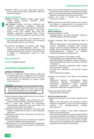 C
CARDIOVASCULAR SYSTEM
118
Ophthalmic effects (can cause idiosyncratic reactions;
acute myopia and secondary angle-closure glaucoma
have been reported).
Adverse Drug Reactions:
Common: Dizziness, headache, fatigue, cough, muscle
cramps, nausea, asthenia, orthostatic effects,
impotence, diarrhea
Less Common: Syncope, chest pain, abdominal pain,
orthostatic hypotension, palpitation, tachycardia,
vomiting, dyspepsia, constipation, flatulence, dry mouth,
insomnia, nervousness, paresthesia, somnolence,
vertigo, pruritus, rash, dyspnea, gout, back pain,
arthralgia, diaphoresis, decreased libido, tinnitus,
urinary tract infection, angioedema, hypotension, cough
Administration: Take once daily in the morning. If to be
taken twice daily, take the first dose in the morning and
the second dose before 6 in the evening.
See individual monographs for Enalapril under Agents
Acting on the Renin-Angiotensin System – ACE
Inhibitors, Plain in Chapter 3: Cardiovascular System and
Hydrochlorothiazide under Diuretics – Thiazide Diuretics
in Chapter 3: Cardiovascular System for other
information.
Pregnancy Category: D
ATC Code: C09BA02; C03AX01
ANGIOTENSIN II ANTAGONISTS, PLAIN
GENERAL INFORMATION
Also known as Angiotensin Receptor Blockers (ARB), they
act by blocking the type 1 angiotensin II (AT1) receptors
on blood vessels and other tissues such as the heart,
which prevents the stimulation of vascular smooth
muscle contraction.
Precautions:
WARNING: Fetal Toxicity. Drugs acting directly on the
renin-angiotensin system can cause injury and
death to the developing fetus. When pregnancy is
detected, discontinue as soon as possible.
Peripheral vascular disease (patients may be more likely to
have renal artery stenosis)
Volume or sodium depletion (may activate the renin-
angiotensin system leading to excessive hypotension)
Aortic or mitral valve stenosis and hypertrophic
cardiomyopathy; angioedema (may occur rarely; may
involve head and neck or the intestine)
Hypotension (symptomatic hypotension may occur upon
initiation in patients who are salt- or volume-depleted);
Heart failure
Hyperkalemia; renal function deterioration (increased risk
of hyperkalemia);
Hepatic impairment
Renal artery stenosis (avoid use in patients with unstented
unilateral or bilateral renal artery stenosis).
Surgical patients (if on chronic ARB therapy, intraoperative
hypotension may occur with induction and maintenance
of general anesthesia).
Elderly (may be volume-depleted due to diuretic use and/or
blunted thirst reflex resulting in inadequate fluid intake).
Pregnancy (avoid use unless essential; may adversely affect
fetal and neonatal BP control and renal function)
Lactation (not known if excreted into breastmilk;
information is limited).
NOTE: Concomitant use of an ACE inhibitor or renin inhibitor,
e.g., Aliskiren, is associated with an increased risk of
hypotension, hyperkalemia, and renal dysfunction.
Drug Interactions:
Monitor closely with:
Decreases metabolism of ARB:
Antifungal Agents, e.g., Azole Derivatives, (Systemic),
CYP2C8 Substrates, CYP2C9 Substrates
Enhances therapeutic effect (antihypertensive effect) of
ARB:
Alfuzosin, Barbiturates e.g. Phenobarbital, Brimonidine
(Topical), Canagliflozin, Diazoxide, MAO Inhibitors
[except Linezolid, Tedizolid], Molsidomine, Nicorandil,
NSAIDs, Other Antihypertensive Agents, Pentoxifylline,
Phosphodiesterase-5 Inhibitors e.g. Sildenafil,
Prostacyclin Analogues e.g. Epoprostenol
Increases risk of adverse or toxic effects of ARB:
Antifungal Agents, e.g., Azole Derivatives, (Systemic)
Hyperkalemic effect: Canagliflozin, Heparin, Eplerenone,
Nicorandil NSAIDS (also acute renal failure), Tolvaptan,
Trimethoprim
Orthostatic hypotension: Dapoxetine, MAO Inhibitors
[except Linezolid, Tedizolid]
First ARB dose hypotension: Loop diuretics, Thiazide
diuretics
Other Antihypertensive Agents
Increases risk of adverse or toxic effects of the following
drugs:
Ciprofloxacin (systemic) (arrhythmogenic effect),
Cyclosporine (systemic) (hyperkalemic effect),
Drospirenone (hyperkalemic effect), Duloxetine
(orthostatic hypotension), Levodopa (orthostatic
hypotension), Risperidone (hypotensive effect)
Reduces therapeutic effect of ARB:
Methylphenidate, Rifampicin
Avoid concomitant use with:
Increases risk of adverse or toxic effects (hyperkalemia) of
ARB:
Aliskiren (also hypotensive, and nephrotoxic effects),
Potassium Supplements, Drugs that cause Potassium
retention, e.g., Potassium-sparing Diuretics,
Spironolactone
Increases risk of adverse or toxic effects (hypotensive
effect) of the following drugs:
ACE Inhibitors e.g. Enalapril, Amifostine [withhold ARB 24
hours prior to Amifostine administration], Obinutuzumab
[withhold ARB 12 hours prior to Obinutuzumab infusion
until 1 hour after the end of the infusion], Ramipril,
Rituximab, Sodium Phosphates (also nephrotoxic effect,
specifically acute phosphate nephropathy)
 