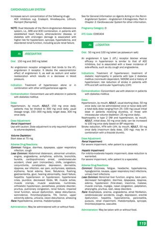 C
CARDIOVASCULAR SYSTEM
119
Increases serum concentration of the following drugs:
ACE Inhibitors e.g. Enalapril, Amodiaquine, Lithium,
Ramipril [Ramiprilat]
NOTE: Dual blockade of the Renin-Angiotensin-Aldosterone
system, i.e., ARB and ACEI combination, in patients with
established heart failure, atherosclerotic disease, or
diabetes with end-organ damage is associated with
higher risk for hypotension, syncope, hyperkalemia, and
disordered renal function, including acute renal failure.
Rx IRBESARTAN
Oral: 150 mg and 300 mg tablet
An angiotensin receptor antagonist that binds to the AT1
angiotensin II receptor. It blocks the vasoconstrictor
effect of angiotensin II, as well as sodium and water
reabsorption which results in a decrease in blood
pressure.
Indication: Treatment of hypertension alone or in
combination with other antihypertensive agents
Contraindication: Concomitant use with aliskiren in patients
with diabetes mellitus
Dose:
Hypertension, by mouth, ADULT, 150 mg once daily;
patients may be titrated to 300 mg once daily; usual
dosage range, 150–300 mg daily; target dose, 300 mg
once daily.
Dose Adjustment:
Renal Impairment
Use with caution. Dose adjustment is only required if patient
is volume-depleted.
Volume Depletion:
Start dose at 75 mg.
Adverse Drug Reactions:
Common: Fatigue, diarrhea, dyspepsia, upper respiratory
infection, cough
Less Common: Abdominal distension, abnormal urination,
angina, angioedema, arrhythmia, arthritis, bronchitis,
bursitis, cardiopulmonary arrest, cerebrovascular
accident, chest pain (noncardiac), chills, congestion,
conjunctivitis, constipation, depression, dermatitis,
dyspnea, ear infection, ear pain, ecchymosis, epistaxis,
erythema, facial edema, fever, flatulence, flushing,
gastroenteritis, gout, hearing abnormality, heart failure,
hepatitis, hypertension or hypotension, hypertensive
crisis, jaundice, decreased libido, MI, muscle aches,
muscle cramps, muscle weakness, numbness,
orthostatic hypotension, paresthesia, prostate disorder,
pruritus, pulmonary congestion, renal failure, impaired
renal function, sexual dysfunction, sleep disturbance,
somnolence, thrombocytopenia, TIA, tremor, upper
extremity edema, urticaria, vision disturbance, wheezing
Rare: Hyperkalemia, anemia, rhabdomyolysis
Administration: May be administered with or without food.
See for General Information on Agents Acting on the Renin-
Angiotensin System – Angiotensin II Antagonists, Plain in
Chapter 3: Cardiovascular System for other information.
Pregnancy Category: D
ATC Code: C09CA04
Rx LOSARTAN
Oral: 50 mg and 100 mg tablet (as potassium salt)
An angiotensin II type 1 (AT1) receptor blocker whose
efficacy in hypertension is similar to that of ACE
inhibitors, but is associated with a lower incidence of
side-effects, such as dry cough and angioedema.
Indications: Treatment of hypertension; treatment of
diabetic nephropathy in patients with type 2 diabetes
mellitus (noninsulin dependent, NIDDM) and a history of
hypertension; risk reduction of stroke in patients with
HTN and left ventricular hypertrophy (LVH)
Contraindication: Concomitant use with aliskiren in patients
with diabetes mellitus
Dose:
Hypertension, by mouth, ADULT, usual starting dose, 50 mg
once daily; can be administered once or twice daily with
a total daily dose ranging from 25–100 mg (usual initial
dose in patients receiving diuretics, or those with
intravascular volume depletion: 25 mg once daily).
Nephropathy in type 2 DM and hypertension, by mouth,
ADULT, initial dose, 50 mg once daily; can be increased
to 100 mg once daily based on BP response.
Stroke reduction, HTN with LVH, by mouth, ADULT, 50 mg
once daily (maximum daily dose, 100 mg); may be in
combination with a thiazide diuretic.
Dose Adjustment:
Renal Impairment:
For severe impairment, refer patient to a specialist.
Hepatic Impairment:
For mild-to-moderate hepatic impairment, dose reduction is
warranted.
For severe impairment, refer patient to a specialist.
Adverse Drug Reactions:
Common: Dizziness, fatigue, headache, hyperkalemia,
hypoglycemia, nausea, upper respiratory tract infections,
urinary tract infections
Less Common: Abnormal liver function, angina, back pain,
decreased hemoglobin, diarrhea, dyspepsia, dyspnea,
edema, hypotension (first-dose), insomnia, malaise,
muscle cramps, myalgia, nasal congestion, palpitation,
pharyngitis, pruritus, rash, sleep disorders
Rare: Anaphylaxis, anemia, angioedema, atrial fibrillation,
cerebrovascular accidents, cough, depression, erectile
dysfunction, hepatitis, hyponatremia, pancreatitis,
purpura, renal impairment, rhabdomyolysis, syncope,
thrombocytopenia, vasculitis
Administration: May be taken with or without food.
 