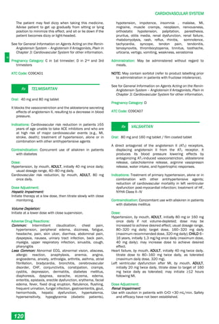C
CARDIOVASCULAR SYSTEM
120
The patient may feel dizzy when taking this medicine.
Advise patient to get up gradually from sitting or lying
position to minimize this effect. and sit or lie down if the
patient becomes dizzy or light-headed.
See for General Information on Agents Acting on the Renin-
Angiotensin System – Angiotensin II Antagonists, Plain in
Chapter 3: Cardiovascular System for other information.
Pregnancy Category: C in 1st trimester; D in 2nd and 3rd
trimesters
ATC Code: C09CA01
Rx TELMISARTAN
Oral: 40 mg and 80 mg tablet
It blocks the vasoconstriction and the aldosterone secreting
effects of angiotensin II, resulting to a decrease in blood
pressure.
Indications: Cardiovascular risk reduction in patients ≥55
years of age unable to take ACE inhibitors and who are
at high risk of major cardiovascular events (e.g., MI,
stroke, death); treatment of hypertension, alone or in
combination with other antihypertensive agents
Contraindication: Concurrent use of aliskiren in patients
with diabetes
Dose:
Hypertension, by mouth, ADULT, initially 40 mg once daily;
usual dosage range, 40–80 mg daily.
Cardiovascular risk reduction, by mouth, ADULT, 80 mg
once daily.
Dose Adjustment:
Hepatic Impairment:
Initiate therapy at a low dose, then titrate slowly with close
monitoring.
Volume Depletion:
Initiate at a lower dose with close supervision.
Adverse Drug Reactions:
Common: Intermittent claudication, chest pain,
hypertension, peripheral edema, dizziness, fatigue,
headache, pain, skin ulcer, diarrhea, abdominal pain,
dyspepsia, nausea, urinary tract infection, back pain,
myalgia, upper respiratory infection, sinusitis, cough,
pharyngitis
Less Common: Abnormal ECG, abnormal vision, abscess,
allergic reaction, anaphylaxis, anemia, angina,
angioedema, anxiety, arthralgia, arthritis, asthma, atrial
fibrillation, bradycardia, bronchitis, cerebrovascular
disorder, CHF, conjunctivitis, constipation, cramps,
cystitis, depression, dermatitis, diabetes mellitus,
diaphoresis, dyspnea, earache, eczema, edema,
enteritis, epistaxis, erectile dysfunction, erythema, facial
edema, fever, fixed drug eruption, flatulence, flushing,
frequent urination, fungal infection, gastroenteritis, gout,
hemorrhoids, hepatic dysfunction, hyperkalemia,
hypersensitivity, hypoglycemia (diabetic patients),
hypotension, impotence, insomnia , malaise, MI,
migraine, muscle cramps, neoplasm, nervousness,
orthostatic hypotension, palpitation, paresthesia,
pruritus, otitis media, renal dysfunction, renal failure,
rhabdomyolysis, rash, reflux, rhinitis, somnolence,
tachycardia, syncope, tendon pain, tendonitis,
tenosynovitis, thrombocytopenia, tinnitus, toothache,
urticaria, vertigo, vomiting, weakness, xerostomia
Administration: May be administered without regard to
meals.
NOTE: May contain sorbitol (refer to product labelling prior
to administration in patients with fructose intolerance).
See for General Information on Agents Acting on the Renin-
Angiotensin System – Angiotensin II Antagonists, Plain in
Chapter 3: Cardiovascular System for other information.
Pregnancy Category: D
ATC Code: C09CA07
Rx VALSARTAN
Oral: 80 mg and 160 mg tablet / film coated tablet
A direct antagonist of the angiotensin II (AT2) receptors,
displacing angiotensin II from the AT1 receptor. It
produces its blood pressure lowering effects by
antagonizing AT1­induced vasoconstriction, aldosterone
release, catecholamine release, arginine vasopressin
release, water intake, and hypertrophic responses.
Indications: Treatment of primary hypertension, alone or in
combination with other antihypertensive agents;
reduction of cardiovascular mortality in left ventricular
dysfunction post-myocardial infarction; treatment of HF,
NYHA Class II–IV
Contraindication: Concomitant use with aliskiren in patients
with diabetes mellitus
Dose:
Hypertension, by mouth, ADULT, initially 80 mg or 160 mg
once daily if not volume-depleted; dose may be
increased to achieve desired effect; usual dosage range,
80–320 mg daily; target dose, 160–320 mg daily
(maximum recommended dose, 320 mg daily); CHILD 6–
16 years, initially 1.3 mg/kg once daily (maximum dose,
40 mg daily); may increase dose to achieve desired
effect.
Heart failure, by mouth, ADULT, initially 40 mg twice daily,
titrate dose to 80–160 mg twice daily, as tolerated
(maximum daily dose, 320 mg).
Left ventricular dysfunction after MI, by mouth, ADULT,
initially 20 mg twice daily, titrate dose to target of 160
mg twice daily as tolerated; may initiate ≥12 hours
following MI.
Dose Adjustment:
Renal Impairment:
Use with caution in patients with CrCl <30 mL/min. Safety
and efficacy have not been established.
 