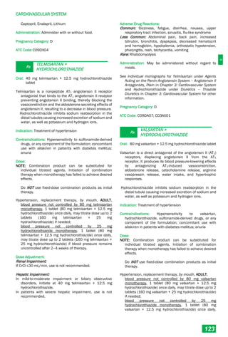 C
CARDIOVASCULAR SYSTEM
123
Captopril, Enalapril, Lithium
Administration: Administer with or without food.
Pregnancy Category: D
ATC Code:C09DX04
Rx
TELMISARTAN +
HYDROCHLOROTHIAZIDE
Oral: 40 mg telmisartan + 12.5 mg hydrochlorothiazide
tablet
Telmisartan is a nonpeptide AT1 angiotensin II receptor
antagonist that binds to the AT1 angiotensin II receptor
preventing angiotensin II binding, thereby blocking the
vasoconstriction and the aldosterone secreting effects of
angiotensin II, resulting to a decrease in blood pressure.
Hydrochlorothiazide inhibits sodium reabsorption in the
distal tubules causing increased excretion of sodium and
water, as well as potassium and hydrogen ions.
Indication: Treatment of hypertension
Contraindications: Hypersensitivity to sulfonamide-derived
drugs, or any component of the formulation; concomitant
use with aliskiren in patients with diabetes mellitus;
anuria
Dose:
NOTE: Combination product can be substituted for
individual titrated agents. Initiation of combination
therapy when monotherapy has failed to achieve desired
effects.
Do NOT use fixed-dose combination products as initial
therapy.
Hypertension, replacement therapy, by mouth, ADULT,
blood pressure not controlled by 80 mg telmisartan
monotherapy, 1 tablet (80 mg telmisartan + 12.5 mg
hydrochlorothiazide) once daily, may titrate dose up to 2
tablets (160 mg telmisartan + 25 mg
hydrochlorothiazide) if needed;
blood pressure not controlled by 25 mg
hydrochlorothiazide monotherapy, 1 tablet (80 mg
telmisartan + 12.5 mg hydrochlorothiazide) once daily,
may titrate dose up to 2 tablets (160 mg telmisartan +
25 mg hydrochlorothiazide) if blood pressure remains
uncontrolled after 2–4 weeks of therapy.
Dose Adjustment:
Renal Impairment:
If CrCl ≤30 mL/min, use is not recommended.
Hepatic Impairment:
In mild-to-moderate impairment or biliary obstructive
disorders, initiate at 40 mg telmisartan + 12.5 mg
hydrochlorothiazide.
In patients with severe hepatic impairment, use is not
recommended.
Adverse Drug Reactions:
Common: Dizziness, fatigue, diarrhea, nausea, upper
respiratory tract infection, sinusitis, flu-like syndrome
Less Common: Abdominal pain, back pain, increased
bilirubin, bronchitis, dyspepsia, decreased hematocrit
and hemoglobin, hypokalemia, orthostatic hypotension,
pharyngitis, rash, tachycardia, vomiting
Rare: Rhabdomyolysis
Administration: May be administered without regard to
meals.
See individual monographs for Telmisartan under Agents
Acting on the Renin-Angiotensin System – Angiotensin II
Antagonists, Plain in Chapter 3: Cardiovascular System
and Hydrochlorothiazide under Diuretics – Thiazide
Diuretics in Chapter 3: Cardiovascular System for other
information.
Pregnancy Category: D
ATC Code: C09DA07; C03AX01
Rx
VALSARTAN +
HYDROCHLOROTHIAZIDE
Oral: 80 mg valsartan + 12.5 mg hydrochlorothiazide tablet
Valsartan is a direct antagonist of the angiotensin II (AT1)
receptors, displacing angiotensin II from the AT1
receptor. It produces its blood pressure-lowering effects
by antagonizing AT1­induced vasoconstriction,
aldosterone release, catecholamine release, arginine
vasopressin release, water intake, and hypertrophic
responses.
Hydrochlorothiazide inhibits sodium reabsorption in the
distal tubule causing increased excretion of sodium and
water, as well as potassium and hydrogen ions.
Indication: Treatment of hypertension
Contraindications: Hypersensitivity to valsartan,
hydrochlorothiazide, sulfonamide-derived drugs, or any
component of the formulation; concomitant use with
aliskiren in patients with diabetes mellitus; anuria
Dose:
NOTE: Combination product can be substituted for
individual titrated agents. Initiation of combination
therapy when monotherapy has failed to achieve desired
effects.
Do NOT use fixed-dose combination products as initial
therapy.
Hypertension, replacement therapy, by mouth, ADULT,
blood pressure not controlled by 80 mg valsartan
monotherapy, 1 tablet (80 mg valsartan + 12.5 mg
hydrochlorothiazide) once daily, may titrate dose up to 2
tablets (160 mg valsartan + 25 mg hydrochlorothiazide)
if needed;
blood pressure not controlled by 25 mg
hydrochlorothiazide monotherapy, 1 tablet (80 mg
valsartan + 12.5 mg hydrochlorothiazide) once daily,
 