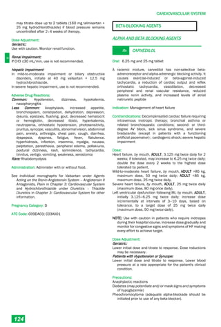 C
CARDIOVASCULAR SYSTEM
124
may titrate dose up to 2 tablets (160 mg telmisartan +
25 mg hydrochlorothiazide) if blood pressure remains
uncontrolled after 2–4 weeks of therapy.
Dose Adjustment:
Geriatric:
Use with caution. Monitor renal function.
Renal Impairment:
If CrCl ≤30 mL/min, use is not recommended.
Hepatic Impairment:
In mild-to-moderate impairment or biliary obstructive
disorders, initiate at 40 mg valsartan + 12.5 mg
hydrochlorothiazide.
In severe hepatic impairment, use is not recommended.
Adverse Drug Reactions:
Common: Hypotension, dizziness, hypokalemia,
nasopharyngitis
Less Common: Anaphylaxis, increased appetite,
bronchospasm, constipation, dehydration, depression,
dysuria, epistaxis, flushing, gout, decreased hematocrit
or hemoglobin, decreased libido, hyperkalemia,
neutropenia, orthostatic hypotension, photosensitivity,
pruritus, syncope, vasculitis, abnormal vision, abdominal
pain, anxiety, arthralgia, chest pain, cough, diarrhea,
dyspepsia, dyspnea, fatigue, fever, flatulence,
hyperhidrosis, infection, insomnia, myalgia, nausea,
palpitation, paresthesia, peripheral edema, pollakiuria,
postural dizziness, rash, somnolence, tachycardia,
tinnitus, vertigo, vomiting, weakness, xerostomia
Rare: Rhabdomyolysis
Administration: Administer with or without food.
See individual monographs for Valsartan under Agents
Acting on the Renin-Angiotensin System – Angiotensin II
Antagonists, Plain in Chapter 3: Cardiovascular System
and Hydrochlorothiazide under Diuretics – Thiazide
Diuretics in Chapter 3: Cardiovascular System for other
information.
Pregnancy Category: D
ATC Code: C09DA03; C03AX01
BETA-BLOCKING AGENTS
ALPHA AND BETA BLOCKING AGENTS
Rx CARVEDILOL
Oral: 6.25 mg and 25 mg tablet
A racemic mixture, carvedilol has non-selective beta-
adrenoreceptor and alpha-adrenergic blocking activity. It
causes exercise-induced or beta-agonist-induced
tachycardia, a reduction of cardiac output and reflex
orthostatic tachycardia, vasodilation, decreased
peripheral and renal vascular resistance, reduced
plasma renin activity, and increased levels of atrial
natriuretic peptide
Indication: Management of heart failure
Contraindications: Decompensated cardiac failure requiring
intravenous inotropic therapy; bronchial asthma or
related bronchospastic conditions; second­ or third-
degree AV block, sick sinus syndrome, and severe
bradycardia (except in patients with a functioning
artificial pacemaker) ; cardiogenic shock; severe hepatic
impairment
Dose:
Heart failure, by mouth, ADULT, 3.125 mg twice daily for 2
weeks; if tolerated, may increase to 6.25 mg twice daily;
double the dose every 2 weeks to the highest dose
tolerated by patient.
Mild-to-moderate heart failure, by mouth, ADULT >85 kg,
maximum dose, 50 mg twice daily; ADULT <85 kg,
maximum dose, 25 mg twice daily.
Severe heart failure, by mouth, ADULT, 25 mg twice daily
(maximum dose, 80 mg once daily).
Left ventricular dysfunction following MI, by mouth, ADULT,
initially 3.125–6.25 mg twice daily; increase dose
incrementally at intervals of 3–10 days, based on
tolerance, to a target dose of 25 mg twice daily
(maximum dose, 50 mg twice daily).
NOTE: Use with caution in patients who require inotropes
during their hospital course. Increase dose gradually and
monitor for congestive signs and symptoms of HF making
every effort to achieve target.
Dose Adjustment:
Geriatric:
Lower initial dose and titrate to response. Dose reductions
may be necessary.
Patients with Hypotension or Syncope:
Lower initial dose and titrate to response. Lower blood
pressure at a rate appropriate for the patient's clinical
condition.
Precautions:
Anaphylactic reactions
Diabetes (may potentiate and/or mask signs and symptoms
of hypoglycemia)
Pheochromocytoma (adequate alpha-blockade should be
initiated prior to use of any beta­blocker).
 
