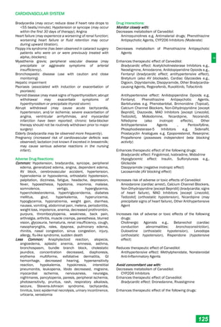 C
CARDIOVASCULAR SYSTEM
125
Bradycardia (may occur; reduce dose if heart rate drops to
<55 beats/minute); Hypotension or syncope (may occur
within the first 30 days of therapy); Angina
Heart failure (may experience a worsening of renal function;
worsening heart failure or fluid retention may occur
during upward titration).
Floppy iris syndrome (has been observed in cataract surgery
patients who were on or were previously treated with
alpha1 blockers);
Myasthenia gravis; peripheral vascular disease (may
precipitate or aggravate symptoms of arterial
insufficiency).
Bronchospastic disease (use with caution and close
monitoring)
Hepatic impairment
Psoriasis (associated with induction or exacerbation of
psoriasis)
Thyroid disease (may mask signs of hyperthyroidism; abrupt
withdrawal may exacerbate symptoms of
hyperthyroidism or precipitate thyroid storm)
Abrupt withdrawal (may cause acute tachycardia,
hypertension, and/or ischemia; severe exacerbation of
angina, ventricular arrhythmias, and myocardial
infarction have been reported; chronic beta­blocker
therapy should not be routinely withdrawn prior to major
surgery)
Elderly (bradycardia may be observed more frequently).
Pregnancy (increased risk of cardiovascular defects was
observed); lactation (not known if excreted in breastmilk;
may cause serious adverse reactions in the nursing
infant).
Adverse Drug Reactions:
Common: Hypotension, bradycardia, syncope, peripheral
edema, generalized edema, angina, dependent edema,
AV block, cerebrovascular accident, hypertension,
hypervolemia or hypovolemia, orthostatic hypotension,
palpitation, dizziness, fatigue, headache, depression,
fever, hypoesthesia, hypotonia, insomnia, malaise,
somnolence, vertigo, hyperglycemia,
hypercholesterolemia, hypertriglyceridemia, diabetes
mellitus, gout, hyperkalemia, hyperuricemia,
hypoglycemia, hyponatremia, weight gain, diarrhea,
nausea, vomiting, abdominal pain, melena, periodontitis,
weight loss, impotence, anemia, decreased prothrombin,
purpura, thrombocytopenia, weakness, back pain,
arthralgia, arthritis, muscle cramps, paresthesia, blurred
vision, glycosuria, hematuria, renal insufficiency, cough,
nasopharyngitis, rales, dyspnea, pulmonary edema,
rhinitis, nasal congestion, sinus congestion, injury,
allergy, flu­like syndrome, sudden death
Less Common: Anaphylactoid reaction, alopecia,
angioedema, aplastic anemia, amnesia, asthma,
bronchospasm, bundle branch block, cholestatic
jaundice, concentration decreased, diaphoresis,
erythema multiforme, exfoliative dermatitis, GI
hemorrhage, decreased hearing, hypersensitivity
reaction, hypokalemia, hypokinesia, interstitial
pneumonitis, leukopenia, libido decreased, migraine,
myocardial ischemia, nervousness, neuralgia,
nightmares, pancytopenia, paresis, peripheral ischemia,
photosensitivity, pruritus, rash, respiratory alkalosis,
seizure, Stevens-Johnson syndrome, tachycardia,
tinnitus, toxic epidermal necrolysis, urinary incontinence,
urticaria, xerostomia
Drug Interactions:
Monitor closely with:
Decreases metabolism of Carvedilol:
Aminoquinolines e.g. Antimalarial drugs; Phenothiazine
Antipsychotic Agents, CYP2D6 Inhibitors (Moderate)
Decreases metabolism of Phenothiazine Antipsychotic
Agents
Enhances therapeutic effect of Carvedilol:
Bradycardic effect: Acetylcholinesterase Inhibitors e.g.,
Neostigmine, Amiodarone, Anilidopiperidine Opioids e.g.,
Fentanyl (bradycardic effect; antihypertensive effect),
Bretylium (also AV blockade), Cardiac Glycosides e.g.,
Digoxin, Dipyridamole, Disopyramide, Other Bradycardia-
causing Agents, Regorafenib, Ruxolitinib, Tofacitinib
Antihypertensive effect: Anilidopiperidine Opioids e.g.
Fentanyl, Phenothiazine Antipsychotic Agents,
Barbiturates e.g. Phenobarbital, Brimonidine (Topical),
Calcium Channel Blockers, Non-Dihydropyridine [except
Bepridil], Diazoxide, MAO Inhibitors [except Linezolid,
Tedizolid], Molsidomine, Nicardipine, Nicorandil,
Nifedipine (also inotropic effects), Other
Antihypertensive Agents , Pentoxifylline,
Phosphodiesterase-5 Inhibitors e.g. Sidenafil,
Prostacyclin Analogues e.g. Epoporestenol, Reserpine;
Propafenone (possesses independent beta blocking
activity)
Enhances therapeutic effect of the following drugs:
Bradycardic effect: Fingolimod, Ivabradine, Midodrine
Hypoglycemic effect: Insulin, Sulfonylureas e.g.,
Gliclazide
Disopyramide (negative inotropic effect)
Lacosamide (AV blocking effect)
Increases risk of adverse or toxic effects of Carvedilol:
Amiodarone (cardiac arrest), Calcium Channel Blockers,
Non-Dihydropyridine [except Bepridil] (bradycardia; signs
of heart failure), MAO Inhibitors [except Linezolid,
Tedizolid] (orthostatic hypotension), Nicardipine (may
precipitate signs of heart failure), Other Antihypertensive
Agent
Increases risk of adverse or toxic effects of the following
drugs:
Cholinergic Agonists e.g., Betanechol (cardiac
conduction abnormalities; bronchoconstriction),
Duloxetine (orthostatic hypotension), Levodopa
(orthostatic hypotension), Risperidone (hypotensive
effect)
Reduces therapeutic effect of Carvedilol:
Antihypertensive effect: Methylphenidate, Nonsteroidal
Anti-Inflammatory Agents
Avoid concomitant use with:
Decreases metabolism of Carvedilol:
CYP2D6 Inhibitors
Enhances therapeutic effect of Carvedilol:
Bradycardic effect: Dronedarone, Rivastigmine
Enhances therapeutic effect of the following drugs:
 