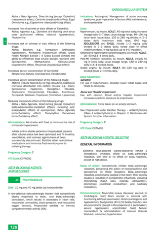 C
CARDIOVASCULAR SYSTEM
126
Alpha / Beta Agonists, Direct-Acting [except Dipivefrin]
(vasopressor effect), Ceritinib (bradycardic effect), Ergot
Derivatives e.g., Ergotamine (vasoconstricting effect)
Increases risk of adverse or toxic effects of Carvedilol:
Alpha2 Agonists e.g., Clonidine (AV-blocking and sinus
node dysfunction effects; rebound hypertension),
Floctafenine
Increases risk of adverse or toxic effects of the following
drugs:
Alpha1 Blockers e.g. Tamsulosin (orthostatic
hypotension), Amifostine (hypotensive effect), Grass
Pollen Allergen Extract / 5 Grass Extract (inhibits the
ability to effectively treat severe allergic reactions with
Epinephrine), Methacholine, Obinutuzumab
(hypotensive effect), Rituximab (hypotensive effect)
Increases serum concentration of Carvedilol:
Abiraterone Acetate, Dronedarone, Panobinostat
Increases serum concentration of the following drugs:
Afatinib [reduce Afatinib by 10 mg], Bosutinib, Colchicine
(increase distribution into certain tissues, e.g., brain),
Cyclosporine (Systemic), Dabigatran Etexilate,
Doxorubicin (Conventional), Edoxaban, Everolimus.
Pazopanib, Silodosin, Topotecan, Vincristine (Liposomal)
Reduces therapeutic effect of the following drugs:
Alpha / Beta Agonists, Direct-Acting [except Dipivefrin]
(beta-adrenoceptor-mediated effects, including anti-
anaphylactic effects of epinephrine), Beta2 Agonists
(bronchodilatory effect), Theophylline Derivatives
(bronchodilatory effect)
Administration: Administer with food to minimize the risk of
orthostatic hypotension.
Initiate only in stable patients or hospitalized patients
after volume status has been optimized and IV diuretics,
vasodilators, and inotropic agents have all been
successfully discontinued. Stabilize other heart failure
medications and minimize fluid retention prior to
initiating therapy.
Pregnancy Category: C
ATC Code: C07AG02
BETA-BLOCKING AGENTS,
NON-SELECTIVE
Rx PROPRANOLOL
Oral: 10 mg and 40 mg tablet (as hydrochloride)
A non-selective beta-adrenergic blocker that competitively
blocks responses to beta1­ and beta2­adrenergic
stimulation, which results in decreases in heart rate,
myocardial contractility, blood pressure, and myocardial
oxygen demand. Propranolol exhibits no intrinsic
sympathomimetic activity (ISA).
Indications: Antianginal; Management of acute coronary
syndrome; post-myocardial infarction (MI) maintenance;
antihypertensive
Dose:
Hypertension, by mouth, ADULT, 40 mg twice daily; increase
dosage every 3–7 days; usual dosage range, 40–160 mg
twice daily; usual dose, 120 to 240 mg divided in 2–3
doses daily (maximum daily dose, 640 mg);
ADOLESCENT and CHILD, initially 1–2 mg/kg daily
divided in 2–3 doses daily; titrate dose to effect
(maximum dose, 4 mg/kg daily up to 640 mg daily).
Obstructive hypertrophic cardiomyopathy, by mouth, ADULT,
20–40 mg 3–4 times daily.
Post-MI mortality reduction, by mouth, ADULT, initially 40
mg 3 times daily; usual dosage range, 180 to 240 mg
daily in 3–4 divided doses.
Stable angina, by mouth, ADULT, 80–320 mg daily in
divided doses 2–4 times daily.
Dose Adjustment:
Geriatric:
For use in hypertension, consider lower initial doses and
titrate to response.
Renal and Hepatic Impairment:
Use with caution. Renal and/or hepatic impairment
increases systemic exposure to propranolol.
Administration: To be taken on an empty stomach.
See Propranolol under Cardiac Therapy – Antiarrhythmics
(Class II Antiarrhythmics) in Chapter 3: Cardiovascular
System for other information.
Pregnancy Category: C
ATC Code: C07AA05
BETA-BLOCKING AGENTS, SELECTIVE
GENERAL INFORMATION
Selective beta-blockers (cardio-selective) exhibit a
competitive inhibitory effect on beta1­adrenergic
receptors, with little or no effect on beta2­receptors,
except at high doses.
Mode of Action: Competitively inhibits beta1­adrenergic
receptors, preventing the action of norepinephrine and
epinephrine on these receptors. Beta1-adrenergic
receptors are primarily located in the heart. Their activity
causes a reduction in sympathetic influences, including
chronotropy (heart rate), inotropy (contractility),
dromotropy (electrical conduction), and lusitropy
(relaxation).
Contraindications: Reversible airway diseases; second- or
third-degree heart block (except in patients with
functioning artificial pacemaker); shock (cardiogenic and
hypovolemic); bradycardia (45 to 50 beats/minute); sick
sinus syndrome (except in the presence of a pacemaker);
severe hypotension; uncontrolled heart failure;
concomitant IV administration of calcium channel
blockers; pulmonary hypertension
 