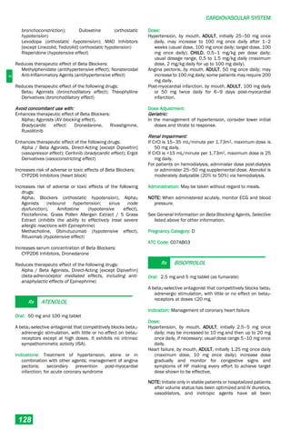 C
CARDIOVASCULAR SYSTEM
128
bronchoconstriction); Duloxetine (orthostatic
hypotension)
Levodopa (orthostatic hypotension); MAO Inhibitors
[except Linezolid, Tedizolid] (orthostatic hypotension)
Risperidone (hypotensive effect)
Reduces therapeutic effect of Beta Blockers:
Methylphenidate (antihypertensive effect); Nonsteroidal
Anti-Inflammatory Agents (antihypertensive effect)
Reduces therapeutic effect of the following drugs:
Beta2 Agonists (bronchodilatory effect); Theophylline
Derivatives (bronchodilatory effect)
Avoid concomitant use with:
Enhances therapeutic effect of Beta Blockers:
Alpha2 Agonists (AV blocking effect),
Bradycardic effect: Dronedarone, Rivastigmine,
Ruxolitinib
Enhances therapeutic effect of the following drugs:
Alpha / Beta Agonists, Direct-Acting [except Dipivefrin]
(vasopressor effect); Ceritinib (bradycardic effect); Ergot
Derivatives (vasoconstricting effect)
Increases risk of adverse or toxic effects of Beta Blockers:
CYP2D6 Inhibitors (heart block)
Increases risk of adverse or toxic effects of the following
drugs:
Alpha1 Blockers (orthostatic hypotension), Alpha2
Agonists (rebound hypertension; sinus node
dysfunction), Amifostine (hypotensive effect),
Floctafenine, Grass Pollen Allergen Extract / 5 Grass
Extract (inhibits the ability to effectively treat severe
allergic reactions with Epinephrine)
Methacholine, Obinutuzumab (hypotensive effect),
Rituximab (hypotensive effect)
Increases serum concentration of Beta Blockers:
CYP2D6 Inhibitors, Dronedarone
Reduces therapeutic effect of the following drugs:
Alpha / Beta Agonists, Direct-Acting [except Dipivefrin]
(beta-adrenoceptor mediated effects, including anti-
anaphylactic effects of Epinephrine)
Rx ATENOLOL
Oral: 50 mg and 100 mg tablet
A beta1-selective antagonist that competitively blocks beta1-
adrenergic stimulation, with little or no effect on beta2-
receptors except at high doses. It exhibits no intrinsic
sympathomimetic activity (ISA).
Indications: Treatment of hypertension, alone or in
combination with other agents; management of angina
pectoris; secondary prevention post-myocardial
infarction; for acute coronary syndrome
Dose:
Hypertension, by mouth, ADULT, initially 25–50 mg once
daily, may increase to 100 mg once daily after 1–2
weeks (usual dose, 100 mg once daily; target dose, 100
mg once daily); CHILD, 0.5–1 mg/kg per dose daily;
usual dosage range, 0.5 to 1.5 mg/kg daily (maximum
dose, 2 mg/kg daily for up to 100 mg daily).
Angina pectoris, by mouth, ADULT, 50 mg once daily; may
increase to 100 mg daily; some patients may require 200
mg daily.
Post-myocardial infarction, by mouth, ADULT, 100 mg daily
or 50 mg twice daily for 6–9 days post-myocardial
infarction.
Dose Adjustment:
Geriatric:
In the management of hypertension, consider lower initial
doses and titrate to response.
Renal Impairment:
If CrCl is 15–35 mL/minute per 1.73m2, maximum dose is
50 mg daily.
If CrCl is <15 mL/minute per 1.73m2, maximum dose is 25
mg daily.
For patients on hemodialysis, administer dose post-dialysis
or administer 25–50 mg supplemental dose. Atenolol is
moderately dialyzable (20% to 50%) via hemodialysis.
Administration: May be taken without regard to meals.
NOTE: When administered acutely, monitor ECG and blood
pressure.
See General Information on Beta Blocking Agents, Selective
listed above for other information.
Pregnancy Category: D
ATC Code: C07AB03
Rx BISOPROLOL
Oral: 2.5 mg and 5 mg tablet (as fumarate)
A beta1-selective antagonist that competitively blocks beta1
adrenergic stimulation, with little or no effect on beta2-
receptors at doses ≤20 mg.
Indication: Management of coronary heart failure
Dose:
Hypertension, by mouth, ADULT, initially 2.5–5 mg once
daily; may be increased to 10 mg and then up to 20 mg
once daily, if necessary; usual dose range 5–10 mg once
daily.
Heart failure, by mouth, ADULT, initially 1.25 mg once daily
(maximum dose, 10 mg once daily); increase dose
gradually and monitor for congestive signs and
symptoms of HF making every effort to achieve target
dose shown to be effective.
NOTE: Initiate only in stable patients or hospitalized patients
after volume status has been optimized and IV diuretics,
vasodilators, and inotropic agents have all been
 