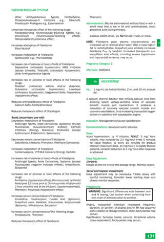 C
CARDIOVASCULAR SYSTEM
131
Other Antihypertensive Agents; Pentoxifylline,
Phosphodiesterase-5 Inhibitors e.g., Sildenafil,
Prostacyclin Analogues e.g., Epoprostenol
Enhances therapeutic effect of the following drugs:
Nondepolarizing neuromuscular-blocking Agents e.g.,
Vecuronium (neuromuscular-blocking effect),
Nitroprusside (hypotensive effect)
Increases absorption of Felodipine:
Ethyl Alcohol
Increases metabolism of Felodipine:
Barbiturates e.g., Phenobarbital
Increases risk of adverse or toxic effects of Felodipine:
Dapoxetine (orthostatic hypotension), MAO Inhibitors
[except Linezolid, Tedizolid] (orthostatic hypotension),
Other Antihypertensive Agents
Increases risk of adverse or toxic effects of the following
drugs:
Atosiban (pulmonary edema and/or dyspnea),
Duloxetine (orthostatic hypotension), Levodopa
(orthostatic hypotension), Magnesium Salts, Risperidone
(hypotensive effect)
Reduces antihypertensive effect of Felodipine:
Calcium Salts, Methylphenidate
Reduces therapeutic effect of Clopidogrel
Avoid concomitant use with:
Decreases metabolism of Felodipine:
Antifungal Agents, Azole Derivatives, (Systemic) [except
Fluconazole, Isavuconazonium Sulfate], CYP3A4
Inhibitors (Strong), Macrolide Antibiotics [except
Azithromycin, Fidaxomicin, Spiramycin]
Decreases serum concentration of Felodipine:
Dabrafenib, Mitotane, Phenytoin, Rifamycin Derivatives
Increases metabolism of Felodipine:
Carbamazepine, CYP3A4 Inducers (Strong), Nafcillin
Increases risk of adverse or toxic effects of Felodipine:
Antifungal Agents, Azole Derivatives, Systemic [except
Fluconazole] (negative inotropic effects), Mifepristone,
Stiripentol
Increases risk of adverse or toxic effects of the following
drugs:
Amifostine (hypotensive effect), Obinutuzumab [withhold
Felodipine 12 hours prior to Obinutuzumab infusion until
1 hour after the end of the infusion] (hypotensive effect),
Phenytoin, Rituximab (hypotensive effect)
Increases serum concentration of Felodipine:
Cimetidine, Fosphenytoin, Fusidic Acid (Systemic),
Grapefruit Juice, Idelalisib, Itraconazole, Ketoconazole
(Systemic), Mifepristone, Stiripentol
Increases serum concentration of the following drugs:
Amodiaquine, Phenytoin
Reduces therapeutic effect of Felodipine:
Phenytoin
Administration: May be administered without food or with a
small meal that is low in fat and carbohydrates. Avoid
grapefruit juice during therapy.
Swallow tablet whole. Do NOT divide, crush, or chew.
NOTE: Felodipine peak plasma concentrations are
increased up to two-fold when taken after a meal high in
fat or carbohydrates. Grapefruit juice similarly increases
felodipine Cmax by two-fold. Increased therapeutic and
vasodilator side effects, including severe hypotension
and myocardial ischemia, may occur.
Pregnancy Category: C
ATC Code: C08CA02
Rx NICARDIPINE
Inj.: 1 mg/mL (as hydrochloride), 2 mL and 10 mL ampule
(IV)
A calcium channel blocker that inhibits calcium ions from
entering select voltage-sensitive areas of vascular
smooth muscle and myocardium. It produces a
relaxation of coronary vascular smooth muscle and
coronary vasodilation, thus increasing myocardial oxygen
delivery in patients with vasospastic angina.
Indication: Management of acute hypertension
Contraindications: Advanced aortic stenosis
Dose:
Acute hypertension, by IV infusion, ADULT, 5 mg/ hour
initially, may increase by 2.5 mg/hour every 5 minutes
for rapid titration, to every 15 minutes for gradual
titration (maximum dose, 15 mg/hour); in rapidly titrated
patients, consider reduction to 3 mg/hour after response
is achieved
Dose Adjustment:
Geriatric:
Initiate at the low end of the dosage range. Monitor closely.
Renal and Hepatic Impairment:
Dose adjustment may be necessary. Titrate slowly with
careful monitoring. Consider lower starting dose and
closely monitor response.
Precautions:
WARNING: Significant differences exist between oral
and IV dosing. Use caution when converting from
one route of administration to another.
Angina, myocardial infarction (increased frequency,
duration, or severity of angina and/or MI has occurred
with initiation or dosage titration; reflex tachycardia may
occur);
Hypotension; Syncope (rarely occurs); Peripheral edema
(dose-dependent); Tachycardia (may occur).
 