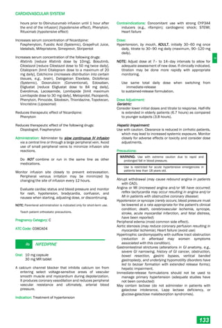 C
CARDIOVASCULAR SYSTEM
133
hours prior to Obinutuzumab infusion until 1 hour after
the end of the infusion] (hypotensive effect), Phenytoin,
Rituximab (hypotensive effect)
Increases serum concentration of Nicardipine:
Fosphenytoin, Fusidic Acid (Systemic), Grapefruit Juice,
Idelalisib, Mifepristone, Simeprevir, Stiripentol
Increases serum concentration of the following drugs:
Afatinib [reduce Afatinib dose by 10mg], Bosutinib,
Cilostazol [reduce Cilostazol dose to 50 mg twice daily],
Citalopram [limit Citalopram dose to a maximum of 20
mg daily], Colchicine (increases distribution into certain
tissues, e.g., brain), Dabigatran Etexilate, Diclofenac
(Systemic), Doxorubicin (Conventional), Edoxaban,
Eliglustat [reduce Eliglustat dose to 84 mg daily],
Everolimus, Lacosamide, Lomitapide [limit maximum
Lomitapide dose to 30 mg daily], Metoprolol, Pazopanib,
Phenytoin, Pimozide, Silodosin, Thioridazine, Topotecan,
Vincristine (Liposomal)
Reduces therapeutic effect of Nicardipine:
Phenytoin
Reduces therapeutic effect of the following drugs:
Clopidogrel, Fosphenytoin
Administration: Administer by slow continuous IV infusion
via a central line or through a large peripheral vein. Avoid
use of small peripheral veins to minimize infusion site
reactions.
Do NOT combine or run in the same line as other
medications.
Monitor infusion site closely to prevent extravasation.
Peripheral venous irritation may be minimized by
changing the site of infusion every 12 hours.
Evaluate cardiac status and blood pressure and monitor
for rash, hypotension, bradycardia, confusion, and
nausea when starting, adjusting dose, or discontinuing.
NOTE: Parenteral administration is indicated only for short-term use.
Teach patient orthostatic precautions.
Pregnancy Category: C
ATC Code: C08CA04
Rx NIFEDIPINE
Oral: 10 mg capsule
30 mg MR tablet
A calcium channel blocker that inhibits calcium ion from
entering select voltage-sensitive areas of vascular
smooth muscle and myocardium during depolarization.
It produces coronary vasodilation and reduces peripheral
vascular resistance and ultimately, arterial blood
pressure.
Indication: Treatment of hypertension
Contraindications: Concomitant use with strong CYP3A4
inducers (e.g., rifampin); cardiogenic shock; STEMI;
Heart failure
Dose:
Hypertension, by mouth, ADULT, initially 30–60 mg once
daily, titrate to 30–90 mg daily (maximum, 90–120 mg
daily).
NOTE: Adjust dose at 7– to 14–day intervals to allow for
adequate assessment of new dose. If clinically indicated,
titration may be done more rapidly with appropriate
monitoring.
Use same total daily dose when switching from
immediate-release
to sustained-release formulation.
Dose Adjustment:
Geriatric:
Consider lower initial doses and titrate to response. Half-life
is extended in elderly patients (6.7 hours) as compared
to younger subjects (3.8 hours).
Hepatic Impairment:
Use with caution. Clearance is reduced in cirrhotic patients,
which may lead to increased systemic exposure. Monitor
closely for adverse effects or toxicity and consider dose
adjustments.
Precautions:
WARNING: Use with extreme caution due to rapid and
prolonged fall in blood pressure.
Use is restricted for acute hypertensive emergencies in
patients less than 18 years old.
Abrupt withdrawal (may cause rebound angina in patients
with CAD).
Angina or MI (increased angina and/or MI have occurred;
reflex tachycardia may occur resulting in angina and/or
MI in patients with obstructive coronary disease)
Hypotension or syncope (rarely occurs; blood pressure must
be lowered at a rate appropriate for the patient's clinical
condition; death, cerebrovascular ischemia, syncope,
stroke, acute myocardial infarction, and fetal distress,
have been reported)
Peripheral edema (most common side effect).
Aortic stenosis (may reduce coronary perfusion resulting in
myocardial ischemia); Heart failure (avoid use)
Hypertrophic cardiomyopathy with outflow tract obstruction
(reduction in afterload may worsen symptoms
associated with this condition).
Gastrointestinal strictures (alterations in GI anatomy, e.g.,
severe GI narrowing, history of GI cancer, obstruction,
bowel resection, gastric bypass, vertical banded
gastroplasty, and underlying hypomotility disorders have
led to bezoar formation with extended release forms);
hepatic impairment.
Immediate-release formulations should not be used to
manage primary hypertension (adequate studies have
not been conducted)
May contain lactose (do not administer in patients with
galactose intolerance, Lapp lactase deficiency, or
glucose-galactose malabsorption syndromes).
 