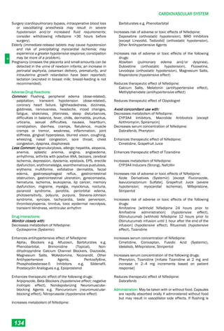 C
CARDIOVASCULAR SYSTEM
134
Surgery (cardiopulmonary bypass, intraoperative blood loss
or vasodilating anesthesia may result in severe
hypotension and/or increased fluid requirements;
consider withdrawing nifedipine >36 hours before
surgery).
Elderly (immediate-release tablets may cause hypotension
and risk of precipitating myocardial ischemia; may
experience a greater hypotensive response; constipation
may be more of a problem).
Pregnancy (crosses the placenta and small amounts can be
detected in the urine of newborn infants; an increase in
perinatal asphyxia, cesarean delivery, prematurity, and
intrauterine growth retardation have been reported);
lactation (excreted in breast milk; breast­feeding is not
recommended).
Adverse Drug Reactions:
Common: Flushing, peripheral edema (dose-related),
palpitation, transient hypotension (dose-related),
coronary heart failure, lightheadedness, dizziness,
giddiness, nervousness, headache, mood changes,
fatigue, shakiness, jitteriness, sleep disturbances,
difficulties in balance, fever, chills, dermatitis, pruritus,
urticaria, sexual difficulties, nausea, heartburn,
constipation, diarrhea, cramps, flatulence, muscle
cramps or tremor, weakness, inflammation, joint
stiffness, gingival hyperplasia, blurred vision, coughing,
wheezing, nasal congestion, sore throat, chest
congestion, dyspnea, diaphoresis
Less Common: Agranulocytosis, allergic hepatitis, alopecia,
anemia, aplastic anemia, angina, angioedema,
arrhythmia, arthritis with positive ANA, bezoars, cerebral
ischemia, depression, dysosmia, epistaxis, EPS, erectile
dysfunction, erythromelalgia, exanthematous pustulosis,
erythema multiforme, exfoliative dermatitis, facial
edema, gastroesophageal reflux, gastrointestinal
obstruction, gastrointestinal ulceration, gynecomastia,
hematuria, ischemia, leukopenia, lip cancer, memory
dysfunction, migraine, myalgia, myoclonus, nocturia,
paranoid syndrome, parotitis, periorbital edema,
photosensitivity, polyuria, purpura, Stevens-Johnson
syndrome, syncope, tachycardia, taste perversion,
thrombocytopenia, tinnitus, toxic epidermal necrolysis,
transient blindness, ventricular arrhythm
Drug Interactions:
Monitor closely with:
Decreases metabolism of Nifedipine:
Cyclosporine (Systemic)
Enhances antihypertensive effect of Nifedipine:
Alpha1 Blockers e.g. Alfuzosin, Barbiturates e.g.
Phenobarbital, Brimonidine (Topical), Non-
dihydropyridine Calcium Channel Blockers, Diazoxide,
Magnesium Salts, Molsidomine, Nicorandil, Other
Antihypertensive Agents, Pentoxifylline,
Phosphodiesterase-5 Inhibitors e.g. Sildenafil,
Prostacyclin Analogues e.g. Epoprostenol
Enhances therapeutic effect of the following drugs:
Aripiprazole, Beta Blockers (hypotensive effect; negative
inotropic effect), Nondepolarizing Neuromuscular-
blocking Agents e.g. Pancuronium (neuromuscular-
blocking effect), Nitroprusside (hypotensive effect)
Increases metabolism of Nifedipine:
Barbiturates e.g. Phenobarbital
Increases risk of adverse or toxic effects of Nifedipine:
Dapoxetine (orthostatic hypotension), MAO Inhibitors
[except Linezolid, Tedizolid] (orthostatic hypotension),
Other Antihypertensive Agents
Increases risk of adverse or toxic effects of the following
drugs:
Atosiban (pulmonary edema and/or dyspnea),
Duloxetine (orthostatic hypotension), Fluoxetine,
Levodopa (orthostatic hypotension), Magnesium Salts,
Risperidone (hypotensive effect)
Reduces therapeutic effect of Nifedipine:
Calcium Salts, Melatonin (antihypertensive effect),
Methylphenidate (antihypertensive effect)
Reduces therapeutic effect of Clopidogrel
Avoid concomitant use with:
Decreases metabolism of Nifedipine:
CYP3A4 Inhibitors, Macrolide Antibiotics [except
Azithromycin, Spiramycin]
Decreases serum concentration of Nifedipine:
Dabrafenib, Phenytoin
Enhances therapeutic effect of Nifedipine:
Cimetidine, Grapefruit Juice
Enhances therapeutic effect of Tizanidine
Increases metabolism of Nifedipine:
CYP3A4 Inducers (Strong), Nafcillin
Increases risk of adverse or toxic effects of Nifedipine:
Azole Derivatives (Systemic) [except Fluconazole,
Isavuconazonium Sulfate], Grapefruit Juice (severe
hypotension; myocardial ischemia), Mifepristone,
Stiripentol
Increases risk of adverse or toxic effects of the following
drugs:
Amifostine [withhold Nifedipine 24 hours prior to
Amifostine administration] (hypotensive effect),
Obinutuzumab [withhold Nifedipine 12 hours prior to
Obinutuzumab infusion until 1 hour after the end of the
infusion] (hypotensive effect), Rituximab (hypotensive
effect), Tizanidine
Increases serum concentration of Nifedipine:
Cimetidine, Conivaptan, Fusidic Acid (Systemic),
Idelalisib, Mifepristone, Stiripentol
Increases serum concentration of the following drugs:
Phenytoin, Tizanidine [initiate Tizanidine at 2 mg and
increase in 2–4 mg increments based on patient
response]
Reduces therapeutic effect of Nifedipine:
Dabrafenib
Administration: May be taken with or without food. Capsules
are rapidly absorbed orally if administered without food
but may result in vasodilator side effects. If flushing is
 