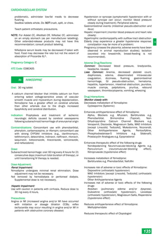 C
CARDIOVASCULAR SYSTEM
135
problematic, administer low-fat meals to decrease
flushing.
Swallow tablets whole. Do NOT crush, split, or chew.
Teach patient orthostatic precautions.
NOTE: For Adalat CC, Afeditab CR, Nifediac CC, administer
on an empty stomach (as per manufacturer labelling).
Other extended-release products may not have this
recommendation; consult product labeling.
Nifedipine serum levels may be decreased if taken with
food. Food may decrease the rate but not the extent of
absorption of Procardia XL®.
Pregnancy Category: C
ATC Code: C08CA05
Rx NIMODIPINE
Oral: 30 mg tablet
A calcium channel blocker that inhibits calcium ion from
entering select voltage-sensitive areas of vascular
smooth muscle and myocardium during depolarization.
Nimodipine has a greater effect on cerebral arterials
than other arterials due to the drug's increased
lipophilicity and cerebral distribution.
Indication: Prophylaxis and treatment of ischemic
neurologic deficits caused by cerebral vasospasms
following subarachnoid hemorrhage of aneurysmal origin
Contraindications: Concomitant use with phenobarbital,
phenytoin, carbamazepine, or rifampin; concomitant use
with strong CYP3A4 inhibitors (e.g., clarithromycin,
telithromycin, delaviridine, indinavir, nelfinavir, ritonavir,
saquinavir, ketoconazole, itraconazole, voriconazole,
and nefazodone)
Dose:
Subarachnoid hemorrhage: oral: 60 mg every 4 hours for 21
consecutive days (maximum total duration of therapy), or
until transitioning IV therapy is needed.
Dose Adjustment:
Renal Impairment:
Nimodipine undergoes minimal renal elimination. Dose
adjustment may not be necessary.
Not removed by hemodialysis or peritoneal dialysis.
Supplemental dose is not necessary.
Hepatic Impairment:
Use with caution in patients with cirrhosis. Reduce dose to
30 mg every 4 hours.
Precautions:
Angina or MI (increased angina and/or MI have occurred
with initiation or dosage titration CCBs; reflex
tachycardia may occur resulting in angina and/or MI in
patients with obstructive coronary disease)
Hypotension or syncope (symptomatic hypotension with or
without syncope can occur; monitor blood pressure
closely during treatment); Peripheral edema.
Gastrointestinal events (intestinal pseudo-obstruction and
ileus)
Hepatic impairment (monitor blood pressure and heart rate
closely)
Hypertrophic cardiomyopathy with outflow tract obstruction
Elderly (may experience a greater hypotensive response;
constipation may be more of a problem)
Pregnancy (crosses the placenta; adverse events have been
observed in animal reproduction studies); lactation
(excreted into breastmilk; breast-feeding is not
recommended).
Adverse Drug Reactions:
Common: Decreased blood pressure, bradycardia,
headache, nausea
Less Common: Anemia, decreased platelet count,
diaphoresis, edema, disseminated intravascular
coagulation, dizziness, flushing, gastrointestinal
hemorrhage, GI pseudo-obstruction, hematoma,
hepatitis, hypertension, intestinal obstruction, jaundice,
muscle cramps, palpitations, pruritus, rebound
vasospasm, thrombocytopenia, vomiting, wheezing
Drug Interactions:
Monitor closely with:
Decreases metabolism of Nimodipine:
Cyclosporine (Systemic)
Enhances antihypertensive effect of Nimodipine:
Alpha1 Blockers e.g. Alfuzosin, Barbiturates e.g.
Phenobarbital, Brimonidine (Topical), Non-
Dihydropyridine Calcium Channel Blockers e.g.
Verapamil, Diazoxide, Magnesium Salts, MAO Inhibitors
[except Linezolid, Tedizolid], Molsidomine, Nicorandil,
Other Antihypertensive Agents, Pentoxifylline,
Phosphodiesterase-5 Inhibitors e.g. Sildenafil,
Prostacyclin Analogues e.g. Epoprostenol
Enhances therapeutic effect of the following drugs:
Nondepolarizing Neuromuscular-blocking Agents e.g.
Pancuronium (neuromuscular-blocking effect),
Nitroprusside (hypotensive effect)
Increases metabolism of Nimodipine:
Barbiturates e.g. Phenobarbital, Nafcillin
Increases risk of adverse or toxic effects of Nimodipine:
Dapoxetine (orthostatic hypotension)
MAO Inhibitors [except Linezolid, Tedizolid] (orthostatic
hypotension)
Other Antihypertensive Agents
Increases risk of adverse or toxic effects of the following
drugs:
Atosiban (pulmonary edema and/or dyspnea),
Duloxetine (orthostatic hypotension), Levodopa
(orthostatic hypotension), Magnesium Salts, Risperidone
(hypotensive effect)
Reduces antihypertensive effect of Nimodipine:
Methylphenidate
Reduces therapeutic effect of Clopidogrel
 