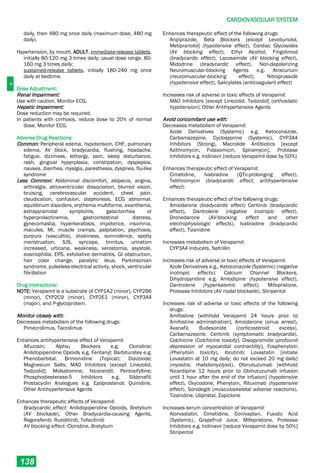 C
CARDIOVASCULAR SYSTEM
138
daily, then 480 mg once daily (maximum dose, 480 mg
daily).
Hypertension, by mouth, ADULT, immediate-release tablets,
initially 80-120 mg 3 times daily; usual dose range, 80-
160 mg 3 times daily;
sustained-release tablets, initially 180-240 mg once
daily at bedtime.
Dose Adjustment:
Renal Impairment:
Use with caution. Monitor ECG.
Hepatic Impairment:
Dose reduction may be required.
In patients with cirrhosis, reduce dose to 20% of normal
dose. Monitor ECG.
Adverse Drug Reactions:
Common: Peripheral edema, hypotension, CHF, pulmonary
edema, AV block, bradycardia, flushing, headache,
fatigue, dizziness, lethargy, pain, sleep disturbance,
rash, gingival hyperplasia, constipation, dyspepsia,
nausea, diarrhea, myalgia, paresthesia, dyspnea, flu­like
syndrome
Less Common: Abdominal discomfort, alopecia, angina,
arthralgia, atrioventricular dissociation, blurred vision,
bruising, cerebrovascular accident, chest pain,
claudication, confusion, diaphoresis, ECG abnormal,
equilibrium disorders, erythema multiforme, exanthema,
extrapyramidal symptoms, galactorrhea or
hyperprolactinemia, gastrointestinal distress,
gynecomastia, hyperkeratosis, impotence, insomnia,
macules, MI, muscle cramps, palpitation, psychosis,
purpura (vasculitis), shakiness, somnolence, spotty
menstruation, SJS, syncope, tinnitus, urination
increased, urticaria, weakness, xerostomia, asystole,
eosinophilia, EPS, exfoliative dermatitis, GI obstruction,
hair color change, paralytic ileus, Parkinsonian
syndrome, pulseless electrical activity, shock, ventricular
fibrillation
Drug Interactions:
NOTE: Verapamil is a substrate of CYP1A2 (minor), CYP2B6
(minor), CYP2C9 (minor), CYP2E1 (minor), CYP3A4
(major), and P-glycoprotein.
Monitor closely with:
Decreases metabolism of the following drugs:
Pimecrolimus, Tacrolimus
Enhances antihypertensive effect of Verapamil:
Alfuzosin; Alpha1 Blockers e.g. Clonidine;
Anilidopiperidine Opioids e.g. Fentanyl; Barbiturates e.g.
Phenobarbital, Brimonidine (Topical); Diazoxide;
Magnesium Salts; MAO Inhibitors [except Linezolid,
Tedizolid]; Molsidomine; Nicorandil; Pentoxifylline;
Phosphodiesterase-5 Inhibitors e.g. Sildenafil;
Prostacyclin Analogues e.g. Epoprostenol; Quinidine,
Other Antihypertensive Agents
Enhances therapeutic effects of Verapamil:
Bradycardic effect: Anilidopiperidine Opioids, Bretylium
(AV blockade), Other Bradycardia-causing Agents,
Regorafenib, Ruxolitinib, Tofacitinib
AV blocking effect: Clonidine, Bretylium
Enhances therapeutic effect of the following drugs:
Aripiprazole, Beta Blockers [except Levobunolol,
Metipranolol] (hypotensive effect), Cardiac Glycosides
(AV blocking effect), Ethyl Alcohol, Fingolimod
(bradycardic effect), Lacosamide (AV blocking effect),
Midodrine (bradycardic effect), Non-depolarizing
Neuromuscular-blocking Agents e.g. Atracurium
(neuromuscular-blocking effect), Nitroprusside
(hypotensive effect), Salicylates (anticoagulant effect)
Increases risk of adverse or toxic effects of Verapamil:
MAO Inhibitors [except Linezolid, Tedizolid] (orthostatic
hypotension); Other Antihypertensive Agents
Avoid concomitant use with:
Decreases metabolism of Verapamil:
Azole Derivatives (Systemic) e.g. Ketoconazole,
Carbamazepine, Cyclosporine (Systemic), CYP3A4
Inhibitors (Strong), Macrolide Antibiotics [except
Azithromycin, Fidaxomicin, Spiramycin], Protease
Inhibitors e.g. Indinavir [reduce Verapamil dose by 50%]
Enhances therapeutic effect of Verapamil:
Cimetidine, Ivabradine (QTc-prolonging effect),
Telithromycin (bradycardic effect; antihypertensive
effect)
Enhances therapeutic effect of the following drugs:
Amiodarone (bradycardic effect) Ceritinib (bradycardic
effect), Dantrolene (negative inotropic effect),
Dronedarone (AV-blocking effect and other
electrophysiologic effects), Ivabradine (bradycardic
effect), Tizanidine
Increases metabolism of Verapamil:
CYP3A4 Inducers, Nafcillin
Increases risk of adverse or toxic effects of Verapamil:
Azole Derivatives e.g., Ketoconazole (Systemic) (negative
inotropic effects); Calcium Channel Blockers,
Dihydropyridine e.g. Amlodipine (hypotensive effect),
Dantrolene (hyperkalemic effect), Mifepristone,
Protease Inhibitors (AV nodal blockade), Stiripentol
Increases risk of adverse or toxic effects of the following
drugs:
Amifostine [withhold Verapamil 24 hours prior to
Amifostine administration], Amiodarone (sinus arrest),
Avanafil, Budesonide (corticosteroid excess),
Carbamazepine, Ceritinib (symptomatic bradycardia),
Colchicine (Colchicine toxicity), Disopyramide (profound
depression of myocardial contractility), Fosphenytoin
(Phenytoin toxicity), Ibrutinib; Lovastatin [initiate
Lovastatin at 10 mg daily; do not exceed 20 mg daily]
(myositis; rhabdomyolysis), Obinutuzumab [withhold
Nicardipine 12 hours prior to Obinutuzumab infusion
until 1 hour after the end of the infusion] (hypotensive
effect), Oxycodone, Phenytoin, Rituximab (hypotensive
effect), Sonidegib (musculoskeletal adverse reactions),
Tizanidine, Ulipristal, Zopiclone
Increases serum concentration of Verapamil:
Atorvastatin, Cimetidine, Conivaptan, Fusidic Acid
(Systemic), Grapefruit Juice, Mifepristone, Protease
Inhibitors e.g. Indinavir [reduce Verapamil dose by 50%]
Stiripentol
 
