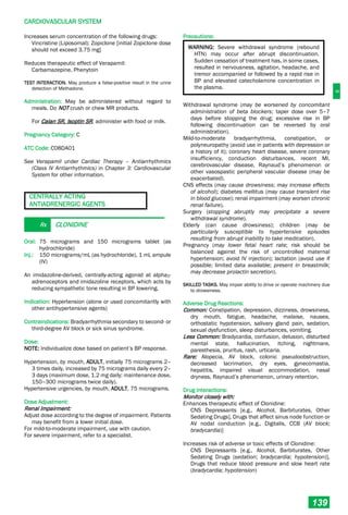 C
CARDIOVASCULAR SYSTEM
139
Increases serum concentration of the following drugs:
Vincristine (Liposomal); Zopiclone [initial Zopiclone dose
should not exceed 3.75 mg]
Reduces therapeutic effect of Verapamil:
Carbamazepine, Phenytoin
TEST INTERACTION. May produce a false-positive result in the urine
detection of Methadone.
Administration: May be administered without regard to
meals. Do NOT crush or chew MR products.
For Calan SR, Isoptin SR, administer with food or milk.
Pregnancy Category: C
ATC Code: C08DA01
See Verapamil under Cardiac Therapy – Antiarrhythmics
(Class IV Antiarrhythmics) in Chapter 3: Cardiovascular
System for other information.
CENTRALLY ACTING
ANTIADRENERGIC AGENTS
Rx CLONIDINE
Oral: 75 micrograms and 150 micrograms tablet (as
hydrochloride)
Inj.: 150 micrograms/mL (as hydrochloride), 1 mL ampule
(IV)
An imidazoline-derived, centrally-acting agonist at alpha2-
adrenoceptors and imidazoline receptors, which acts by
reducing sympathetic tone resulting in BP lowering.
Indication: Hypertension (alone or used concomitantly with
other antihypertensive agents)
Contraindications: Bradyarrhythmia secondary to second- or
third-degree AV block or sick sinus syndrome.
Dose:
NOTE: Individualize dose based on patient’s BP response.
Hypertension, by mouth, ADULT, initially 75 micrograms 2–
3 times daily, increased by 75 micrograms daily every 2–
3 days (maximum dose, 1.2 mg daily; maintenance dose,
150–300 micrograms twice daily).
Hypertensive urgencies, by mouth, ADULT, 75 micrograms.
Dose Adjustment:
Renal Impairment:
Adjust dose according to the degree of impairment. Patients
may benefit from a lower initial dose.
For mild-to-moderate impairment, use with caution.
For severe impairment, refer to a specialist.
Precautions:
WARNING: Severe withdrawal syndrome (rebound
HTN) may occur after abrupt discontinuation.
Sudden cessation of treatment has, in some cases,
resulted in nervousness, agitation, headache, and
tremor accompanied or followed by a rapid rise in
BP and elevated catecholamine concentration in
the plasma.
Withdrawal syndrome (may be worsened by concomitant
administration of beta blockers; taper dose over 5–7
days before stopping the drug; excessive rise in BP
following discontinuation can be reversed by oral
administration).
Mild-to-moderate bradyarrhythmia, constipation, or
polyneuropathy (avoid use in patients with depression or
a history of it); coronary heart disease, severe coronary
insufficiency, conduction disturbances, recent MI,
cerebrovascular disease, Raynaud’s phenomenon or
other vasospastic peripheral vascular disease (may be
exacerbated).
CNS effects (may cause drowsiness; may increase effects
of alcohol); diabetes mellitus (may cause transient rise
in blood glucose); renal impairment (may worsen chronic
renal failure).
Surgery (stopping abruptly may precipitate a severe
withdrawal syndrome).
Elderly (can cause drowsiness); children (may be
particularly susceptible to hypertensive episodes
resulting from abrupt inability to take medication).
Pregnancy (may lower fetal heart rate; risk should be
balanced against the risk of uncontrolled maternal
hypertension; avoid IV injection); lactation (avoid use if
possible; limited data available; present in breastmilk;
may decrease prolactin secretion).
SKILLED TASKS. May impair ability to drive or operate machinery due
to drowsiness.
Adverse Drug Reactions:
Common: Constipation, depression, dizziness, drowsiness,
dry mouth, fatigue, headache, malaise, nausea,
orthostatic hypotension, salivary gland pain, sedation,
sexual dysfunction, sleep disturbances, vomiting.
Less Common: Bradycardia, confusion, delusion, disturbed
mental state, hallucination, itching, nightmare,
paresthesia, pruritus, rash, urticaria.
Rare: Alopecia, AV block, colonic pseudoobstruction,
decreased lacrimation, dry eyes, gynecomastia,
hepatitis, impaired visual accommodation, nasal
dryness, Raynaud’s phenomenon, urinary retention.
Drug Interactions:
Monitor closely with:
Enhances therapeutic effect of Clonidine:
CNS Depressants [e.g., Alcohol, Barbiturates, Other
Sedating Drugs], Drugs that affect sinus node function or
AV nodal conduction [e.g., Digitalis, CCB (AV block;
bradycardia)]
Increases risk of adverse or toxic effects of Clonidine:
CNS Depressants [e.g., Alcohol, Barbiturates, Other
Sedating Drugs (sedation; bradycardia; hypotension)],
Drugs that reduce blood pressure and slow heart rate
(bradycardia; hypotension)
 