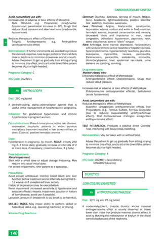 C
CARDIOVASCULAR SYSTEM
140
Avoid concomitant use with:
Increases risk of adverse or toxic effects of Clonidine:
Beta Blockers e.g., Propranolol (bradycardia;
hypotension; paradoxical increase in BP), Drugs that
reduce blood pressure and slow heart rate (bradycardia;
hypotension)
Reduces therapeutic effect of Clonidine:
Tricyclic Antidepressants e.g. Amitryptilline
(antihypertensive effect)
Administration: If further increments are needed to produce
the desired response, take larger portion of the oral daily
dose at bedtime to minimize drowsiness and dry mouth.
Advise the patient to get up gradually from sitting or lying
to minimize this effect, and to sit or lie down if the patient
becomes dizzy or light-headed.
Pregnancy Category: C
ATC Code: C02AC01
Rx METHYLDOPA
Oral: 250 mg tablet
A centrally-acting, alpha2-adrenoceptor agonist that is
useful in the management of hypertension in pregnancy.
Indication: For gestational hypertension and chronic
hypertension in pregnant women.
Contraindications: Pheochromocytoma; active liver disease;
depression, porphyria; patients in whom previous
methyldopa treatment resulted in liver abnormalities, or
direct Coombs’ positive hemolytic anemia
Dose:
Hypertension in pregnancy, by mouth, ADULT, initially 250
mg 2–3 times daily; gradually increase at intervals of 2
or more days, if necessary; (maximum dose, 3 g daily).
Dose Adjustment:
Renal Impairment:
Start with a small dose or adjust dosage frequency. May
require only usual initial dose.
For severe impairment, refer patient to a specialist.
Precautions:
Avoid abrupt withdrawal; monitor blood count and liver
function before treatment and at intervals during first 6–
12 weeks, or if unexplained fever occurs.
History of depression (may be exacerbated).
Renal impairment (increased sensitivity to hypotensive and
sedative effects); Hepatic impairment (caution in history
of liver disease; avoid use if possible).
Lactation (amount in breastmilk is too small to be harmful).
SKILLED TASKS. May impair ability to perform skilled or
hazardous tasks, e.g., operating machinery or driving.
Adverse Drug Reactions:
Common: Diarrhea, dizziness, dryness of mouth, fatigue,
fever, headache, light-headedness, positive Coombs’
test, sedation, tiredness, weakness.
Less Common: Angina, bradycardia, constipation,
depression, edema, sodium and water or fluid retention,
hemolytic anemia, impaired concentration and memory,
decreased libido and impotence in men, nasal
congestion, orthostatic hypotension, psychosis, rash,
sleep disturbance, sore or “black” tongue.
Rare: Arthralgia, bone marrow depression, hepatotoxicity
with acute or chronic active hepatitis or hepatic necrosis,
hyperprolactinemia, hypersensitivity reactions, jaundice,
leukopenia, myocarditis, nausea, pancreatitis,
Parkinsonism, pericarditis, sialadenitis, stomatitis,
thrombocytopenia, toxic epidermal necrolysis, urine
darkens on standing, vomiting.
Drug Interactions:
Monitor closely with:
Enhances therapeutic effect of Methyldopa:
Antihypertensive effect: Chlorpromazine, Drugs that
reduce blood pressure
Increases risk of adverse or toxic effects of Methyldopa:
Chlorpromazine (extrapyramidal effects), Salbutamol
(acute hypotension)
Avoid concomitant use with:
Reduces therapeutic effect of Methyldopa:
Ibuprofen (antagonizes antihypertensive effect), Iron
Preparations {e.g., Ferrous Sulfate, Ferrous Gluconate
[due to reduced bioavailability] (antihypertensive
effect)}, Oral Contraceptives (Estrogen antagonizes
antihypertensive effect)
TEST INTERACTION. Produces a positive direct Coombs’
Test, interfering with blood cross-matching.
Administration: May be taken with or without food.
Advise the patient to get up gradually from sitting or lying
to minimize this effect, and to sit or lie down if the patient
becomes dizzy or light-headed.
Pregnancy Category: B
ATC Code: C02AB01 (levorotatory)
C02AB02 (racemic)
DIURETICS
LOW-CEILING DIURETICS
Rx HYDROCHLOROTHIAZIDE
Oral: 12.5 mg and 25 mg tablet
A moderately-potent, thiazide diuretic whose maximal
antihypertensive effect is usually observed at doses
lower than those that produce maximal diuretic effect. It
acts by blocking the reabsorption of sodium in the distal
convoluted tubules of the nephrons.
 
