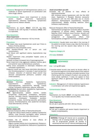 C
CARDIOVASCULAR SYSTEM
141
Indications: Management of mild hypertension (alone), or in
moderate or severe hypertension (in combination with
other drugs); edema.
Contraindications: Severe renal impairment or anuria;
severe hepatic impairment; hyponatremia;
hypercalcemia; refractory hypokalemia; symptomatic
hyperuricemia; Addison disease.
Dose:
Hypertension, by mouth, ADULT, 12.5–25 mg daily,
increase to 25–100 mg daily if necessary; CHILD, refer
to a specialist.
Dose Adjustment:
Renal Impairment:
Avoid use if creatinine clearance <10 mL/minute.
Precautions:
High doses (may cause hypokalemia; avoid use if there is
history of kidney stones).
Hypokalemia (may precipitate coma).
Gout (diuretic-induced rise in serum uric acid
concentration).
Heart failure with significant edema (hyponatremia may
occur).
Hepatic impairment (may precipitate hepatic coma or
encephalopathy).
Alcoholic cirrhosis (increased risk of hypomagnesemia).
Renal impairment (may aggravate diabetes mellitus, gout,
and systemic lupus erythematosus); porphyria.
Elderly (more susceptible to electrolyte imbalance and
orthostatic hypotension).
Pregnancy (avoid use; may cause electrolyte disturbances
and thrombocytopenia in neonates if used during third
trimester; reduction of maternal blood volume may
diminish uteroplacental perfusion); Lactation (may
inhibit lactation).
Adverse Drug Reactions:
Common: Dizziness, headache, hyperuricemia,
hypochloremic alkalosis, hypokalemia,
hypomagnesemia, hyponatremia, lethargy, muscle
cramps, orthostatic hypotension, polyuria, weakness
Less Common: Blurred vision, dyslipidemia, hypercalcemia,
hyperglycemia, impotence, rash
Rare: Agranulocytosis, aplastic anemia, cardiac
arrhythmias, cholecystitis, constipation, dermatitis,
diarrhea, hemolytic anemia, hypersensitivity reactions,
impotence, intrahepatic cholestatic jaundice,
leukopenia, nausea, necrotizing vasculitis, pancreatitis,
purpura, thrombocytopenia, toxic epidermal necrolysis,
visual disturbances, vomiting
Drug Interactions:
Monitor closely with:
Enhances therapeutic effect of Hydrochlorothiazide:
Drugs that reduce blood pressure (additive hypotensive
effects), Loop Diuretics (synergistic effect; profound
diuresis and serious electrolyte disturbance)
Increases risk of adverse or toxic effects of
Hydrochlorothiazide:
Digoxin (cardiac toxicity due to hypokalemia), Potassium-
lowering Drugs (hypokalemia), Salbutamol (hypokalemia
with high doses)
Avoid concomitant use with:
Increases risk of adverse or toxic effects of
Hydrochlorothiazide:
ACE Inhibitors (severe hypotension with the first ACEi
dose), Angiotensin II Receptor Blockers (excessive
hypotension with the first ARB dose due to volume
depletion), Hydrocortisone (hypokalemia), Ibuprofen
(nephrotoxicity), NSAIDs including Selective COX-2
Inhibitors (nephrotoxicity)
Reduces therapeutic effect of Hydrochlorothiazide:
Hydrocortisone (antagonism of diuretic effect), Ibuprofen
(antagonism of diuretic effect), NSAIDs including
Selective COX-2 Inhibitors (renal function; diuretic and
antihypertensive effect), Lidocaine, Metformin
(antagonism of hypoglycemic effect), Oral
Contraceptives (antagonism of antihypertensive effect)
Administration: Usually taken once daily in the morning. If
the patient is to take it twice a day, take the first dose in
the morning and the second dose before 6 in the
evening.
Pregnancy Category: B
ATC Code: C03AA03
Rx INDAPAMIDE
Oral: 1.5 mg MR tablet
A thiazide-related diuretic that exerts its diuretic effect at
the proximal segment of the distal tubule of the nephron
by enhancing sodium, chloride, and water excretion, thus
interfering with the transport of sodium ions across the
renal tubular epithelium. It does not appear to have
significant effect on glomerular filtration rate or renal
blood flow.
Indication: Management of mild-to-moderate hypertension
in combination with other anti-hypertensive agents.
Contraindication: Anuria
Dose:
Hypertension, by mouth, ADULT, 1.5 mg once daily; doses
>1.5 mg daily may increase saluretic effect.
Dose Adjustment:
Renal Impairment:
Do not use in patients with CrCl <30 mL/minute.
Hepatic Impairment:
Do not use in patients with severe hepatic impairment or
hepatic encephalopathy.
Precautions:
WARNING: Prolongs QT interval and is accepted as
having a risk of causing torsade de pointes. The
risk of drug-induced torsade de pointes is
extremely low with one QT interval prolonging drug.
 