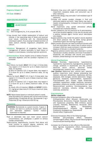 C
CARDIOVASCULAR SYSTEM
143
Pregnancy Category: B
ATC Code: C03BA11
HIGH-CEILING DIURETICS
Rx BUMETANIDE
Oral: 1 mg tablet
Inj.: 500 micrograms/mL, 4 mL ampule (IM, IV)
A loop diuretic that inhibits reabsorption of sodium and
chloride in the ascending loop of Henle and proximal
renal tubule, interfering with the chloride-binding
cotransport system, thus causing increased excretion of
water, sodium, chloride, magnesium, phosphate, and
calcium.
Indications: Management of congestive heart failure;
management of edema secondary to heart failure or
hepatic or renal disease, including nephrotic syndrome
Contraindications: Anuria; hepatic coma or states of severe
electrolyte depletion until the condition improves or is
corrected
Dose:
Heart failure, by mouth, ADULT, 0.5–2 mg 1–2 times daily;
may repeat in 4–5 hours for up to 2 doses (maximum
dose, 10 mg daily);
by IM or IV injection, 0.5–1 mg per dose; may repeat in
2–3 hours for up to 2 doses (maximum dose, 10 mg
daily).
Edema, by mouth, ADULT, 0.5–2 mg 1–2 times daily; may
repeat in 4–5 hours for up to 2 doses (maximum dose,
10 mg daily);
by IM or IV injection, 0.5–1 mg per dose; may repeat in
2–3 hours for up to 2 doses (maximum dose, 10 mg
daily;
by mouth, IM or IV injection, CHILD and INFANT, 0.015–
0.1 mg/kg per dose every 6–24 hours (maximum dose,
10 mg daily).
NOTE: Adjust doses based on individual patient’s needs.
Dose equivalency for patients with normal renal function
(approximate): Furosemide 40 mg = Bumetanide 1 mg =
Torsemide 20 mg = Ethacrynic Acid 50 mg
Precautions:
WARNING: Bumetanide is a potent diuretic. If given in
excess, can lead to a profound diuresis with water
and electrolyte depletion. Careful medical
supervision is required.
Fluid or electrolyte loss (can lower serum calcium
concentrations; can predispose a patient to serious
cardiac arrhythmias),
Hyperuricemia; Nephrotoxicity (monitor fluid status and
renal function to prevent oliguria, azotemia, and
reversible increases in BUN and creatinine),
Ototoxicity (may occur with rapid IV administration, renal
impairment, excessive doses, and concurrent use of
other ototoxins),
Sulfonamide allergy (may stimulate T-cell-mediated type IV
reactions),
Cirrhosis and ascites (sudden changes in fluid and
electrolyte balance and acid / base status may lead to
hepatic encephalopathy; increased risk of precipitating
hepatic coma),
Renal impairment (may exhibit diminished effects;
increased risk of adverse effects).
Diuretic resistance (can be overcome by IV administration,
use of two diuretics together, or the use of a diuretic with
a positive inotropic agent; monitor serum electrolytes
very closely).
Surgical patients (may render the patient volume depleted
and blood pressure may be labile during general
anesthesia if given the morning of surgery),
Elderly (excess amounts can lead to profound diuresis with
fluid and electrolyte loss; severe loss of sodium and/or
increase in BUN can cause confusion); neonates (potent
displacer of bilirubin in critically ill patients),
Pregnancy (adverse events have been observed in animal
reproduction studies); lactation (not known if excreted in
breastmilk; can decrease milk volume and suppress
lactation; breast­feeding is not recommended),
Adverse Drug Reactions:
Common: Dizziness, hyperuricemia, hypochloremia,
hypokalemia, hyponatremia, hyperglycemia, phosphorus
change, variations in bicarbonate and CO2 content,
abnormal serum calcium, abnormal lactate
dehydrogenase, azotemia, and muscle cramps.
Less Common: Abdominal pain, arthritic pain, asterixis,
auditory impairment, brain disease (preexisting liver
disease), chest pain, dehydration, diaphoresis, diarrhea,
dyspepsia, ECG changes, erectile dysfunction, fatigue,
glycosuria, headache, hyperventilation, hypotension,
musculoskeletal pain, nausea, nipple tenderness,
orthostatic hypotension, otalgia, ototoxicity, premature
ejaculation, proteinuria, pruritus, renal failure, skin rash,
Stevens-Johnson syndrome, thrombocytopenia, toxic
epidermal necrolysis, urticaria, vertigo, vomiting,
weakness, xerostomia
Drug Interactions:
Monitor closely with:
Enhances therapeutic effect of Bumetanide:
Antihypertensive effect: Alfuzosin, Barbiturates e.g.
Phenobarbital, Brimonidine [Topical], Diazoxide, Herbs
with hypotensive properties, MAO Inhibitors [except
Linezolid, Tedizolid], Molsidomine, Nicorandil, Other
Antihypertensive Agents, Pentoxifylline,
Phosphodiesterase-5 Inhibitors e.g. Sildenafil,
Prostacyclin Analogues e.g., Epoprostenol
Diuretic effect: Fosphenytoin
Enhances therapeutic effect of the following drugs:
Dofetilide (QTc-prolonging effect), Ivabradine
(arrhythmogenic effect), Neuromuscular-blocking Agents
(neuromuscular-blocking effect)
Increases risk of adverse or toxic effects of Bumetanide:
Beta2 Agonists (hypokalemic effect), Corticosteroids
(hypokalemic effect), Cyclosporine, Licorice
 