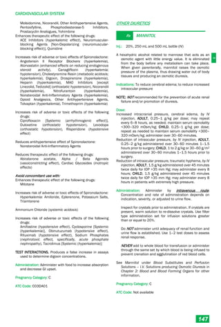 C
CARDIOVASCULAR SYSTEM
147
Molsidomine, Nicorandil, Other Antihypertensive Agents,
Pentoxifylline, Phosphodiesterase-5 Inhibitors,
Prostacyclin Analogues, Yohimbine
Enhances therapeutic effect of the following drugs:
ACE Inhibitors (hyperkalemic effect), Neuromuscular-
blocking Agents [Non-Depolarizing (neuromuscular-
blocking effect)], Quinidine
Increases risk of adverse or toxic effects of Spironolactone:
Angiotensin II Receptor Blockers (hyperkalemia),
Atorvastatin (enhanced effects on reducing endogenous
steroid activity), Canagliflozin (hyperkalemia;
hypotension), Cholestyramine Resin (metabolic acidosis;
hyperkalemia), Digoxin, Drospirenone (hyperkalemia),
Heparin (hyperkalemia), MAO Inhibitors [except
Linezolid, Tedizolid] (orthostatic hypotension), Nicorandil
(hyperkalemia), Nitrofurantoin (hyperkalemia),
Nonsteroidal Anti-Inflammatory Agents (hyperkalemia),
Opioid Analgesics, Other Antihypertensive Agents,
Tolvaptan (hyperkalemia), Trimethoprim (hyperkalemia)
Increases risk of adverse or toxic effects of the following
drugs:
Ciprofloxacin [Systemic (arrhythmogenic effect)],
Duloxetine (orthostatic hypotension), Levodopa
(orthostatic hypotension), Risperidone (hypotensive
effect)
Reduces antihypertensive effect of Spironolactone:
Nonsteroidal Anti-Inflammatory Agents
Reduces therapeutic effect of the following drugs:
Abiraterone acetate, Alpha / Beta Agonists
(vasoconstricting effect), Cardiac Glycosides (inotropic
effects)
Avoid concomitant use with:
Enhances therapeutic effect of the following drugs:
Mitotane
Increases risk of adverse or toxic effects of Spironolactone:
Hyperkalemia: Amiloride, Eplerenone, Potassium Salts,
Triamterene
Ammonium Chloride (systemic acidosis)
Increases risk of adverse or toxic effects of the following
drugs:
Amifostine (hypotensive effect), Cyclosporine [Systemic
(hyperkalemia)], Obinutuzumab (hypotensive effect),
Rituximab (hypotensive effect), Sodium Phosphates
(nephrotoxic effect, specifically, acute phosphate
nephropathy), Tacrolimus [Systemic (hyperkalemia)]
TEST INTERACTIONS. Produces a false increase in assays
used to determine digoxin concentrations.
Administration: Administer with food to increase absorption
and decrease GI upset.
Pregnancy Category: C
ATC Code: C03DA01
OTHER DIURETICS
Rx MANNITOL
Inj.: 20%, 250 mL and 500 mL bottle (IV)
A hexahydric alcohol related to mannose that acts as an
osmotic agent with little energy value. It is eliminated
from the body before any metabolism can take place.
When given parenterally, mannitol raises the osmotic
pressure of the plasma, thus drawing water out of body
tissues and producing an osmotic diuresis.
Indications: To reduce cerebral edema; to reduce increased
intraocular pressure
NOTE: NOT recommended for the prevention of acute renal
failure and/or promotion of diuresis.
Dose:
Increased intracranial pressure, cerebral edema, by IV
injection, ADULT, 0.25–1 g/kg per dose; may repeat
every 6–8 hours, as needed; maintain serum osmolality
<300–320 mOsm/kg; CHILD, 0.25–1 g/kg per dose;
repeat as needed to maintain serum osmolality <300–
320 mOsm/kg; administer over 30–60 minutes.
Reduction of intraocular pressure, by IV injection, ADULT,
0.25–2 g/kg administered over 30–60 minutes 1–1.5
hours prior to surgery; CHILD, 1 to 2 g/kg or 30–60 g/m2
administered over 30–60 minutes 1–1.5 hours prior to
surgery.
Reduction of intraocular pressure, traumatic hyphema, by IV
injection, ADULT, 1.5 g/kg administered over 45 minutes
twice daily for IOP >35 mm Hg; may administer every 8
hours; CHILD, 1.5 g/kg administered over 45 minutes
twice daily for IOP >35 mm Hg; may administer every 8
hours in patients with extremely high pressure.
Administration: Administer by intravenous route.
Concentration and rate of administration depends on
indication, severity, or adjusted to urine flow.
Inspect for crystals prior to administration. If crystals are
present, warm solution to re-dissolve crystals. Use filter
type administration set for infusion solutions greater
than or equal to 20%.
Do NOT administer until adequacy of renal function and
urine flow is established. Use 1–2 test doses to assess
renal response.
NEVER add to whole blood for transfusion or administer
through the same set by which blood is being infused to
prevent crenation and agglutination of red blood cells.
See Mannitol under Blood Substitutes and Perfusion
Solutions – I.V. Solutions producing Osmotic Diuresis in
Chapter 2: Blood and Blood Forming Organs for other
information.
Pregnancy Category: C
ATC Code: Not available
 