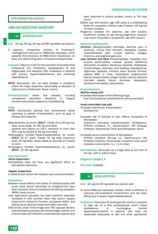 C
CARDIOVASCULAR SYSTEM
148
LIPID MODIFYING AGENTS
HMG CoA REDUCTASE INHIBITORS
Rx ATORVASTATIN
Oral: 10 mg, 20 mg, 40 mg, and 80 mg tablet (as calcium)
A selective, competitive inhibitor of 3-hydroxy-3-
methylglutaryl coenzyme A (HMG-CoA) reductase, which
prevents the conversion of HMG-CoA to mevalonate, an
early and rate-limiting step in cholesterol biosynthesis.
Indication: Adjunct to diet for the reduction of elevated total
cholesterol, LDL cholesterol, apolipoprotein B, and
triglycerides, and elevation HDL cholesterol in patients
with primary hypercholesterolemia and combined
hyperlipidemia
NOTE: Atorvastatin has not been studied in conditions
where the major lipoprotein abnormality is elevation of
chylomicrons (Fredrickson Types I and V).
Contraindications: Active liver disease, including
unexplained persistent elevations in hepatic
transaminase levels; pregnancy; breastfeeding
Dose:
NOTE: Individualize starting and maintenance doses
according to patient characteristics, such as goal of
therapy and response.
Hyperlipidemia, by mouth, ADULT, initially 10 or 20 mg once
daily; usual range, 10–80 mg once daily;
patients who require an LDL-C reduction of more than
45% may be started at 40 mg once daily.
Heterozygous Familial Hypercholesterolemia, by mouth,
CHILD 10–17 years, initially 10 mg daily (maximum
dose, 20 mg daily); adjust doses at intervals of 4 weeks
or more.
Homozygous Familial Hypercholesterolemia, by mouth,
ADULT, 10–80 mg daily.
Dose Adjustment:
Renal Impairment:
Hemodialysis does not have any significant effect on
atorvastatin clearance.
Hepatic Impairment:
In patients with active liver disease, use is contraindicated.
Precautions:
Skeletal muscle effects (rare cases of rhabdomyolysis with
acute renal failure secondary to myoglobinuria have
been reported; immune-mediated necrotizing myopathy,
IMNM, rarely occurs).
Liver dysfunction (jaundice has been reported; reversible
increases in liver function tests may occur); hepatic
impairment; endocrine function (increased HbA1c and
fasting serum glucose levels have been reported).
CNS toxicity (brain hemorrhage and CNS vascular lesions,
characterized by perivascular hemorrhages, edema, and
mononuclear cell infiltration of perivascular spaces have
been observed in animal studies); stroke or TIA (may
occur).
Elderly (use with caution; age ≥65 years is a predisposing
factor for myopathy); children (use of doses >20 mg has
not been studied).
Pregnancy (crosses the placenta; use with caution;
insufficient studies on use during pregnancy); lactation
(not known if excreted in breastmilk; use with caution).
Adverse Drug Reactions:
Common: Nasopharyngitis, arthralgia, diarrhea, pain in
extremity, urinary tract infection, dyspepsia, nausea,
musculoskeletal pain, muscle spasms, myalgia,
insomnia, pharyngolaryngeal pain
Less Common and Rare: Rhabdomyolysis, myopathy, liver
enzyme abnormalities, malaise, pyrexia, abdominal
discomfort, eructation, flatulence, hepatitis, cholestasis,
muscle fatigue, neck pain, joint swelling, hyperglycemia,
nightmare, epistaxis, urticaria, vision blurred, tinnitus,
positive WBC in urine, anaphylaxis, angioneurotic
edema, bullous rashes, fatigue, tendon rupture, fatal and
non-fatal hepatic failure, dizziness, depression,
peripheral neuropathy, pancreatitis
Drug Interactions:
Monitor closely with:
Increases distribution of the following drugs:
Oral Contraceptives [norethindrone; ethinyl estradiol]
Avoid concomitant use with:
Increases distribution of Atorvastatin:
Cyclosporine
Increases risk of adverse or toxic effects (myopathy) of
Atorvastatin:
Colchicine (including rhabdomyolysis), Cyclosporine,
CYP3A4 Inhibitors, i.e., Clarithromycin, HIV Protease
Inhibitors, Itraconazole, Fibric Acid Derivatives, Niacin
Increases serum concentration of Atorvastatin:
CYP3A4 Inhibitors (Strong) i.e., Clarithromycin, HIV
Protease Inhibitors, Itraconazole, Grapefruit Juice [avoid
excessive consumption, i.e., >1.2 L/day]
Administration: Administer as a single dose at any time of
the day, with or without food.
Pregnancy Category: X
ATC Code: C10AA05
Rx ROSUVASTATIN
Oral: 10 mg and 20 mg tablet (as calcium salt)
An active HMG-CoA reductase inhibitor, which is effective in
reducing LDL-cholesterol concentration and has been
efficacious in severe hypercholesterolemia.
Indications: Prevention of cardiovascular events in patients
at high risk of a first cardiovascular event; mixed
dyslipidemia, or homozygous familial
hypercholesterolemia in patients who have not
responded adequately to diet and other appropriate
 