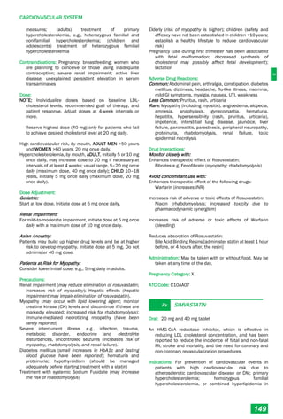 C
CARDIOVASCULAR SYSTEM
149
measures; (adults) treatment of primary
hypercholesterolemia, e.g., heterozygous familial and
non-familial hypercholesterolemia; (children and
adolescents) treatment of heterozygous familial
hypercholesterolemia
Contraindications: Pregnancy; breastfeeding; women who
are planning to conceive or those using inadequate
contraception; severe renal impairment; active liver
disease; unexplained persistent elevation in serum
transaminases
Dose:
NOTE: Individualize doses based on baseline LDL-
cholesterol levels, recommended goal of therapy, and
patient response. Adjust doses at 4-week intervals or
more.
Reserve highest dose (40 mg) only for patients who fail
to achieve desired cholesterol level at 20 mg daily.
High cardiovascular risk, by mouth, ADULT MEN >50 years
and WOMEN >60 years, 20 mg once daily.
Hypercholesterolemia, by mouth, ADULT, initially 5 or 10 mg
once daily, may increase dose to 20 mg if necessary at
intervals of at least 4 weeks; usual range, 5–20 mg once
daily (maximum dose, 40 mg once daily); CHILD 10–18
years, initially 5 mg once daily (maximum dose, 20 mg
once daily).
Dose Adjustment:
Geriatric:
Start at low dose. Initiate dose at 5 mg once daily.
Renal Impairment:
For mild-to-moderate impairment, initiate dose at 5 mg once
daily with a maximum dose of 10 mg once daily.
Asian Ancestry:
Patients may build up higher drug levels and be at higher
risk to develop myopathy. Initiate dose at 5 mg. Do not
administer 40 mg dose.
Patients at Risk for Myopathy:
Consider lower initial dose, e.g., 5 mg daily in adults.
Precautions:
Renal impairment (may reduce elimination of rosuvastatin;
increases risk of myopathy); Hepatic effects (hepatic
impairment may impair elimination of rosuvastatin).
Myopathy (may occur with lipid lowering agent; monitor
creatine kinase (CK) levels and discontinue if these are
markedly elevated; increased risk for rhabdomyolysis);
immune-mediated necrotizing myopathy (have been
rarely reported)
Severe intercurrent illness, e.g., infection, trauma,
metabolic disorder, endocrine and electrolyte
disturbances, uncontrolled seizures (increases risk of
myopathy, rhabdomyolysis, and renal failure).
Diabetes mellitus (small increases in HbA1c and fasting
blood glucose have been reported); hematuria and
proteinuria; hypothyroidism (should be managed
adequately before starting treatment with a statin)
Treatment with systemic Sodium Fusidate (may increase
the risk of rhabdomyolysis)
Elderly (risk of myopathy is higher); children (safety and
efficacy have not been established in children <10 years;
establish a healthy lifestyle to reduce cardiovascular
risk)
Pregnancy (use during first trimester has been associated
with fetal malformation; decreased synthesis of
cholesterol may possibly affect fetal development);
lactation
Adverse Drug Reactions:
Common: Abdominal pain, arthralgia, constipation, diabetes
mellitus, dizziness, headache, flu-like illness, insomnia,
mild GI symptoms, myalgia, nausea, UTI, weakness
Less Common: Pruritus, rash, urticaria
Rare: Myopathy (including myositis), angioedema, alopecia,
amnesia, anaphylaxis, gynecomastia, hematuria,
hepatitis, hypersensitivity (rash, pruritus, urticaria),
impotence, interstitial lung disease, jaundice, liver
failure, pancreatitis, paresthesia, peripheral neuropathy,
proteinuria, rhabdomyolysis, renal failure, toxic
epidermal necrolysis
Drug Interactions:
Monitor closely with:
Enhances therapeutic effect of Rosuvastatin:
Fibrates e.g. Fenofibrate (myopathy; rhabdomyolysis)
Avoid concomitant use with:
Enhances therapeutic effect of the following drugs:
Warfarin (increases INR)
Increases risk of adverse or toxic effects of Rosuvastatin:
Niacin (rhabdomyolysis; increased toxicity due to
pharmacodynamic synergism)
Increases risk of adverse or toxic effects of Warfarin
(bleeding)
Reduces absorption of Rosuvastatin:
Bile Acid Binding Resins [administer statin at least 1 hour
before, or 4 hours after, the resin]
Administration: May be taken with or without food. May be
taken at any time of the day.
Pregnancy Category: X
ATC Code: C10AA07
Rx SIMVASTATIN
Oral: 20 mg and 40 mg tablet
An HMG-CoA reductase inhibitor, which is effective in
reducing LDL cholesterol concentration, and has been
reported to reduce the incidence of fatal and non-fatal
MI, stroke and mortality, and the need for coronary and
non-coronary revascularization procedures.
Indications: For prevention of cardiovascular events in
patients with high cardiovascular risk due to
atherosclerotic cardiovascular disease or DM; primary
hypercholesterolemia; homozygous familial
hypercholesterolemia, or combined hyperlipidemia in
 