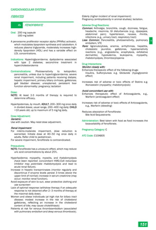 C
CARDIOVASCULAR SYSTEM
151
FIBRATES
Rx FENOFIBRATE
Oral: 200 mg capsule
160 mg tablet
A peroxisome proliferator receptor alpha (PPARα) activator,
which modulates lipoprotein synthesis and catabolism. It
reduces plasma triglyceride, moderately increases high-
density lipoprotein (HDL) and has a variable effect on
LDL concentrations.
Indications: Hypertriglyceridemia; dyslipidemia associated
with type 2 diabetes; second-line treatment in
hypercholesterolemia
Contraindications: Photosensitivity to ketoprofen;
pancreatitis, unless due to hypertriglyceridemia; severe
renal impairment, including patients receiving dialysis;
hepatic impairment; primary biliary cirrhosis; gallstones;
gall bladder disease; unexplained, persistent liver
function abnormality; pregnancy; lactation
Dose:
NOTE: At least 2-3 months of therapy is required to
determine efficacy.
Hyperlipidemias, by mouth, ADULT, 200–300 mg once daily
in divided doses; usual range, 200–400 mg daily; CHILD
>10 years old, up to maximum of 5 mg/kg daily.
Dose Adjustment:
Geriatric:
Use with caution. May need dose adjustment.
Renal Impairment:
For mild-to-moderate impairment, dose reduction is
warranted. Initiate dose at 40–50 mg once daily in
adults. Refer child to pediatrician.
For severe impairment, fenofibrate is contraindicated.
Precautions:
NOTE: Fenofibrate has a uricosuric effect, which may reduce
uric acid concentrations by about 25%.
Hyperlipidemia; myopathy, myositis, and rhabdomyolysis
(have been reported; concomitant HMG-CoA reductase
inhibitor may potentiate rhabdomyolysis and lead to
acute renal failure).
Increase in hepatic transaminases (monitor regularly and
discontinue if enzyme levels persist 3 times above the
upper limit of normal); increase in serum creatinine (may
occur; monitor renal function).
Avoid exposure of skin to sun, wear protective clothing and
use sunscreen
Lack of optimal response (withdraw therapy if an adequate
response is not obtained after 2–3 months of therapy at
the maximal daily dose).
Women and obese individuals (at high risk for biliary tract
disease; modest increase in the risk of cholesterol
gallstones, reflecting an increase in the cholesterol
content of bile; may cause cholelithiasis)
Patients at risk for venous thromboembolism (associated
with pulmonary embolism and deep venous thrombosis).
Elderly (higher incident of renal impairment)
Pregnancy (embryotoxicity in animal studies); lactation.
Adverse Drug Reactions:
Common: Arthralgia, bronchitis, cough, dizziness, fatigue,
headache, insomnia, GI disturbances (e.g., dyspepsia,
abdominal pain); hypertension, nausea, rhinitis,
infections (e.g., urinary tract, respiratory tract)
Less Common: Pancreatitis, photosensitivity, pulmonary
embolism, VTE
Rare: Agranulocytosis, anemia, arrhythmias, hepatitis,
cholestatic jaundice, gallstones, hypersensitivity
reactions (e.g., angioedema, anaphylaxis, exfoliative
dermatitis), hypokalemia, leukopenia, myopathy,
rhabdomyolysis, thrombocytopenia
Drug Interactions:
Monitor closely with:
Enhances therapeutic effect of the following drugs:
Insulins, Sulfonylureas e.g. Gliclazide (hypoglycemic
effect)
Increases risk of adverse or toxic effects of Statins e.g.
Atorvastatin (myopathy; rhabdomyolysis)
Avoid concomitant use with:
Enhances therapeutic effect of Anticoagulants, e.g.,
Warfarin (anticoagulant effect)
Increases risk of adverse or toxic effects of Anticoagulants,
e.g., Warfarin (bleeding)
Reduces absorption of Fenofibrate:
Bile Acid Sequestrants
Administration: Best taken with food as food increases the
bioavailability of fenofibrate.
Pregnancy Category: C
ATC Code: C10AB05
 