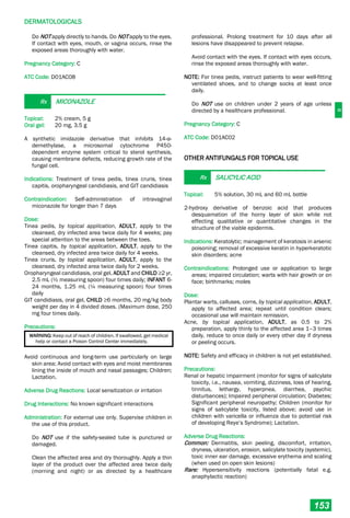 D
DERMATOLOGICALS
153
Do NOT apply directly to hands. Do NOT apply to the eyes.
If contact with eyes, mouth, or vagina occurs, rinse the
exposed areas thoroughly with water.
Pregnancy Category: C
ATC Code: D01AC08
Rx MICONAZOLE
Topical: 2% cream, 5 g
Oral gel: 20 mg, 3.5 g
A synthetic imidazole derivative that inhibits 14-α-
demethylase, a microsomal cytochrome P450-
dependent enzyme system critical to sterol synthesis,
causing membrane defects, reducing growth rate of the
fungal cell.
Indications: Treatment of tinea pedis, tinea cruris, tinea
capitis, oropharyngeal candidiasis, and GIT candidiasis
Contraindication: Self-administration of intravaginal
miconazole for longer than 7 days
Dose:
Tinea pedis, by topical application, ADULT, apply to the
cleansed, dry infected area twice daily for 4 weeks; pay
special attention to the areas between the toes.
Tinea capitis, by topical application, ADULT, apply to the
cleansed, dry infected area twice daily for 4 weeks.
Tinea cruris, by topical application, ADULT, apply to the
cleansed, dry infected area twice daily for 2 weeks.
Oropharyngeal candidiasis, oral gel, ADULT and CHILD ≥2 yr,
2.5 mL (½ measuring spoon) four times daily; INFANT 6-
24 months, 1.25 mL (¼ measuring spoon) four times
daily
GIT candidiasis, oral gel, CHILD ≥6 months, 20 mg/kg body
weight per day in 4 divided doses. (Maximum dose, 250
mg four times daily.
Precautions:
WARNING: Keep out of reach of children. If swallowed, get medical
help or contact a Poison Control Center immediately.
Avoid continuous and long-term use particularly on large
skin area; Avoid contact with eyes and moist membranes
lining the inside of mouth and nasal passages; Children;
Lactation.
Adverse Drug Reactions: Local sensitization or irritation
Drug Interactions: No known significant interactions
Administration: For external use only. Supervise children in
the use of this product.
Do NOT use if the safety-sealed tube is punctured or
damaged.
Clean the affected area and dry thoroughly. Apply a thin
layer of the product over the affected area twice daily
(morning and night) or as directed by a healthcare
professional. Prolong treatment for 10 days after all
lesions have disappeared to prevent relapse.
Avoid contact with the eyes. If contact with eyes occurs,
rinse the exposed areas thoroughly with water.
NOTE: For tinea pedis, instruct patients to wear well-fitting
ventilated shoes, and to change socks at least once
daily.
Do NOT use on children under 2 years of age unless
directed by a healthcare professional.
Pregnancy Category: C
ATC Code: D01AC02
OTHER ANTIFUNGALS FOR TOPICAL USE
Rx SALICYLIC ACID
Topical: 5% solution, 30 mL and 60 mL bottle
2-hydroxy derivative of benzoic acid that produces
desquamation of the horny layer of skin while not
effecting qualitative or quantitative changes in the
structure of the viable epidermis.
Indications: Keratolytic; management of keratosis in arsenic
poisoning; removal of excessive keratin in hyperkeratotic
skin disorders; acne
Contraindications: Prolonged use or application to large
areas; impaired circulation; warts with hair growth or on
face; birthmarks; moles
Dose:
Plantar warts, calluses, corns, by topical application, ADULT,
apply to affected area; repeat until condition clears;
occasional use will maintain remission.
Acne, by topical application, ADULT, as 0.5 to 2%
preparation, apply thinly to the affected area 1–3 times
daily, reduce to once daily or every other day if dryness
or peeling occurs.
NOTE: Safety and efficacy in children is not yet established.
Precautions:
Renal or hepatic impairment (monitor for signs of salicylate
toxicity, i.e., nausea, vomiting, dizziness, loss of hearing,
tinnitus, lethargy, hyperpnea, diarrhea, psychic
disturbances); Impaired peripheral circulation; Diabetes;
Significant peripheral neuropathy; Children (monitor for
signs of salicylate toxicity, listed above; avoid use in
children with varicella or influenza due to potential risk
of developing Reye’s Syndrome); Lactation.
Adverse Drug Reactions:
Common: Dermatitis, skin peeling, discomfort, irritation,
dryness, ulceration, erosion, salicylate toxicity (systemic),
toxic inner ear damage, excessive erythema and scaling
(when used on open skin lesions)
Rare: Hypersensitivity reactions (potentially fatal e.g.
anaphylactic reaction)
 