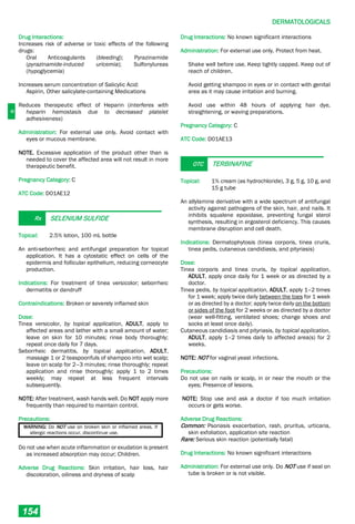 D
DERMATOLOGICALS
154
Drug Interactions:
Increases risk of adverse or toxic effects of the following
drugs:
Oral Anticoagulants (bleeding); Pyrazinamide
(pyrazinamide-induced uricemia); Sulfonylureas
(hypoglycemia)
Increases serum concentration of Salicylic Acid:
Aspirin, Other salicylate-containing Medications
Reduces therapeutic effect of Heparin (interferes with
heparin hemostasis due to decreased platelet
adhesiveness)
Administration: For external use only. Avoid contact with
eyes or mucous membrane.
NOTE. Excessive application of the product other than is
needed to cover the affected area will not result in more
therapeutic benefit.
Pregnancy Category: C
ATC Code: D01AE12
Rx SELENIUM SULFIDE
Topical: 2.5% lotion, 100 mL bottle
An anti-seborrheic and antifungal preparation for topical
application. It has a cytostatic effect on cells of the
epidermis and follicular epithelium, reducing corneocyte
production.
Indications: For treatment of tinea versicolor; seborrheic
dermatitis or dandruff
Contraindications: Broken or severely inflamed skin
Dose:
Tinea versicolor, by topical application, ADULT, apply to
affected areas and lather with a small amount of water;
leave on skin for 10 minutes; rinse body thoroughly;
repeat once daily for 7 days.
Seborrheic dermatitis, by topical application, ADULT,
massage 1 or 2 teaspoonfuls of shampoo into wet scalp;
leave on scalp for 2–3 minutes; rinse thoroughly; repeat
application and rinse thoroughly; apply 1 to 2 times
weekly; may repeat at less frequent intervals
subsequently.
NOTE: After treatment, wash hands well. Do NOT apply more
frequently than required to maintain control.
Precautions:
WARNING: Do NOT use on broken skin or inflamed areas. If
allergic reactions occur, discontinue use.
Do not use when acute inflammation or exudation is present
as increased absorption may occur; Children.
Adverse Drug Reactions: Skin irritation, hair loss, hair
discoloration, oiliness and dryness of scalp
Drug Interactions: No known significant interactions
Administration: For external use only. Protect from heat.
Shake well before use. Keep tightly capped. Keep out of
reach of children.
Avoid getting shampoo in eyes or in contact with genital
area as it may cause irritation and burning.
Avoid use within 48 hours of applying hair dye,
straightening, or waving preparations.
Pregnancy Category: C
ATC Code: D01AE13
OTC TERBINAFINE
Topical: 1% cream (as hydrochloride), 3 g, 5 g, 10 g, and
15 g tube
An allylamine derivative with a wide spectrum of antifungal
activity against pathogens of the skin, hair, and nails. It
inhibits squalene epoxidase, preventing fungal sterol
synthesis, resulting in ergosterol deficiency. This causes
membrane disruption and cell death.
Indications: Dermatophytosis (tinea corporis, tinea cruris,
tinea pedis, cutaneous candidiasis, and pityriasis)
Dose:
Tinea corporis and tinea cruris, by topical application,
ADULT, apply once daily for 1 week or as directed by a
doctor.
Tinea pedis, by topical application, ADULT, apply 1–2 times
for 1 week; apply twice daily between the toes for 1 week
or as directed by a doctor; apply twice daily on the bottom
or sides of the foot for 2 weeks or as directed by a doctor
(wear well-fitting, ventilated shoes; change shoes and
socks at least once daily).
Cutaneous candidiasis and pityriasis, by topical application,
ADULT, apply 1–2 times daily to affected area(s) for 2
weeks.
NOTE: NOT for vaginal yeast infections.
Precautions:
Do not use on nails or scalp, in or near the mouth or the
eyes; Presence of lesions.
NOTE: Stop use and ask a doctor if too much irritation
occurs or gets worse.
Adverse Drug Reactions:
Common: Psoriasis exacerbation, rash, pruritus, urticaria,
skin exfoliation, application site reaction
Rare: Serious skin reaction (potentially fatal)
Drug Interactions: No known significant interactions
Administration: For external use only. Do NOT use if seal on
tube is broken or is not visible.
 