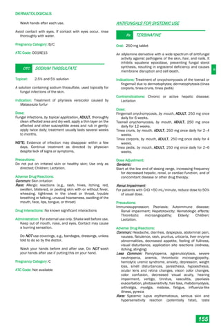 D
DERMATOLOGICALS
155
Wash hands after each use.
Avoid contact with eyes. If contact with eyes occur, rinse
thoroughly with water.
Pregnancy Category: B/C
ATC Code: D01AE15
OTC SODIUM THIOSULFATE
Topical: 2.5% and 5% solution
A solution containing sodium thiosulfate, used topically for
fungal infections of the skin.
Indication: Treatment of pityriasis versicolor caused by
Malassezia furfur
Dose:
Fungal infections, by topical application, ADULT, thoroughly
clean affected area and dry well, apply a thin layer on the
affected and other susceptible areas and rub in gently;
apply twice daily; treatment usually lasts several weeks
to months.
NOTE: Evidence of infection may disappear within a few
days. Continue treatment as directed by physician
despite lack of signs or symptoms.
Precautions:
Do not put on irritated skin or healthy skin; Use only as
directed; Children; Lactation.
Adverse Drug Reactions:
Common: Skin irritation
Rare: Allergic reactions (e.g., rash, hives, itching, red,
swollen, blistered, or peeling skin with or without fever,
wheezing, tightness in the chest or throat, trouble
breathing or talking, unusual hoarseness, swelling of the
mouth, face, lips, tongue, or throat)
Drug Interactions: No known significant interactions
Administration: For external use only. Shake well before use.
Keep out of mouth, nose, and eyes. Contact may cause
a burning sensation.
Do NOT use coverings, e.g., bandages, dressings, unless
told to do so by the doctor.
Wash your hands before and after use. Do NOT wash
your hands after use if putting this on your hand.
Pregnancy Category: C
ATC Code: Not available
ANTIFUNGALS FOR SYSTEMIC USE
Rx TERBINAFINE
Oral: 250 mg tablet
An allylamine derivative with a wide spectrum of antifungal
activity against pathogens of the skin, hair, and nails. It
inhibits squalene epoxidase, preventing fungal sterol
synthesis, resulting in ergosterol deficiency and causes
membrane disruption and cell death.
Indications: Treatment of oncychomycosis of the toenail or
fingernail due to dermatophytes; dermatophytosis (tinea
corporis, tinea cruris, tinea pedis)
Contraindications: Chronic or active hepatic disease;
Lactation
Dose:
Fingernail onychomycosis, by mouth, ADULT, 250 mg once
daily for 6 weeks.
Toenail onychomycosis, by mouth, ADULT, 250 mg once
daily for 12 weeks.
Tinea cruris, by mouth, ADULT, 250 mg once daily for 2–4
weeks.
Tinea corporis, by mouth, ADULT, 250 mg once daily for 4
weeks.
Tinea pedis, by mouth, ADULT, 250 mg once daily for 2–6
weeks.
Dose Adjustment:
Geriatric:
Start at the low end of dosing range, increasing frequency
for decreased hepatic, renal, or cardiac function, and of
concomitant disease or other drug therapy.
Renal Impairment:
For patients with CrCl <50 mL/minute, reduce dose to 50%
of usual dose.
Precautions:
Immunosuppression; Psoriasis; Autoimmune disease;
Renal impairment; Hepatotoxicity; Hematologic effects;
Thrombotic microangiopathy; Elderly; Children;
Lactation.
Adverse Drug Reactions:
Common: Headache, diarrhea, dyspepsia, abdominal pain,
nausea, flatulence, rash, pruritus, urticaria, liver enzyme
abnormalities, decreased appetite, feeling of fullness,
visual disturbance, application site reactions (redness,
itching, stinging)
Less Common: Pancytopenia, agranulocytosis, severe
neutropenia, anemia, thrombotic microangiopathy,
hemolytic uremic syndrome, anxiety, depression, weight
loss, smell disturbances, paresthesia, hypoesthesia,
ocular lens and retina changes, vision color changes,
color confusion, decreased visual acuity, hearing
impairment, vertigo, tinnitus, vasculitis, psoriasis
exacerbation, photosensitivity, hair loss, rhabdomyolysis,
arthralgia, myalgia, malaise, fatigue, influenza-like
illness, pyrexia
Rare: Systemic lupus erythematosus, serious skin and
hypersensitivity reaction (potentially fatal), taste
 
