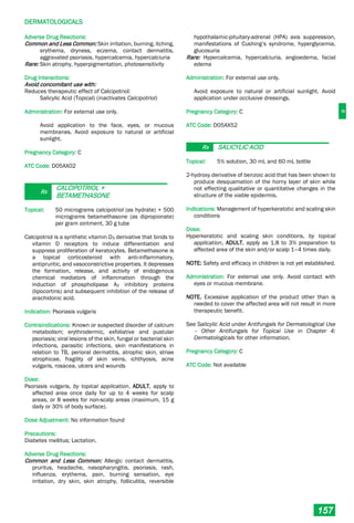 D
DERMATOLOGICALS
157
Adverse Drug Reactions:
Common and Less Common: Skin irritation, burning, itching,
erythema, dryness, eczema, contact dermatitis,
aggravated psoriasis, hypercalcemia, hypercalciuria
Rare: Skin atrophy, hyperpigmentation, photosensitivity
Drug Interactions:
Avoid concomitant use with:
Reduces therapeutic effect of Calcipotriol:
Salicylic Acid (Topical) (inactivates Calcipotriol)
Administration: For external use only.
Avoid application to the face, eyes, or mucous
membranes. Avoid exposure to natural or artificial
sunlight.
Pregnancy Category: C
ATC Code: D05AX02
Rx
CALCIPOTRIOL +
BETAMETHASONE
Topical: 50 micrograms calcipotriol (as hydrate) + 500
micrograms betamethasone (as dipropionate)
per gram ointment, 30 g tube
Calcipotriol is a synthetic vitamin D3 derivative that binds to
vitamin D receptors to induce differentiation and
suppress proliferation of keratocytes. Betamethasone is
a topical corticosteroid with anti-inflammatory,
antipruritic, and vasoconstrictive properties. It depresses
the formation, release, and activity of endogenous
chemical mediators of inflammation through the
induction of phospholipase A2 inhibitory proteins
(lipocortins) and subsequent inhibition of the release of
arachidonic acid.
Indication: Psoriasis vulgaris
Contraindications: Known or suspected disorder of calcium
metabolism; erythrodermic, exfoliative and pustular
psoriasis; viral lesions of the skin, fungal or bacterial skin
infections, parasitic infections, skin manifestations in
relation to TB, perioral dermatitis, atrophic skin, striae
atrophicae, fragility of skin veins, ichthyosis, acne
vulgaris, rosacea, ulcers and wounds
Dose:
Psoriasis vulgaris, by topical application, ADULT, apply to
affected area once daily for up to 4 weeks for scalp
areas, or 8 weeks for non-scalp areas (maximum, 15 g
daily or 30% of body surface).
Dose Adjustment: No information found
Precautions:
Diabetes mellitus; Lactation.
Adverse Drug Reactions:
Common and Less Common: Allergic contact dermatitis,
pruritus, headache, nasopharyngitis, psoriasis, rash,
influenza, erythema, pain, burning sensation, eye
irritation, dry skin, skin atrophy, folliculitis, reversible
hypothalamic-pituitary-adrenal (HPA) axis suppression,
manifestations of Cushing’s syndrome, hyperglycemia,
glucosuria
Rare: Hypercalcemia, hypercalciuria, angioedema, facial
edema
Administration: For external use only.
Avoid exposure to natural or artificial sunlight. Avoid
application under occlusive dressings.
Pregnancy Category: C
ATC Code: D05AX52
Rx SALICYLIC ACID
Topical: 5% solution, 30 mL and 60 mL bottle
2-hydroxy derivative of benzoic acid that has been shown to
produce desquamation of the horny layer of skin while
not effecting qualitative or quantitative changes in the
structure of the viable epidermis.
Indications: Management of hyperkeratotic and scaling skin
conditions
Dose:
Hyperkeratotic and scaling skin conditions, by topical
application, ADULT, apply as 1.8 to 3% preparation to
affected area of the skin and/or scalp 1–4 times daily.
NOTE: Safety and efficacy in children is not yet established.
Administration: For external use only. Avoid contact with
eyes or mucous membrane.
NOTE. Excessive application of the product other than is
needed to cover the affected area will not result in more
therapeutic benefit.
See Salicylic Acid under Antifungals for Dermatological Use
– Other Antifungals for Topical Use in Chapter 4:
Dermatologicals for other information.
Pregnancy Category: C
ATC Code: Not available
 