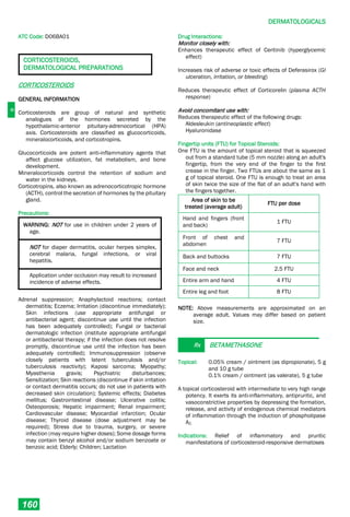D
DERMATOLOGICALS
160
ATC Code: D06BA01
CORTICOSTEROIDS,
DERMATOLOGICAL PREPARATIONS
CORTICOSTEROIDS
GENERAL INFORMATION
Corticosteroids are group of natural and synthetic
analogues of the hormones secreted by the
hypothalamic-anterior pituitary-adrenocortical (HPA)
axis. Corticosteroids are classified as glucocorticoids,
mineralocorticoids, and corticotropins.
Glucocorticoids are potent anti-inflammatory agents that
affect glucose utilization, fat metabolism, and bone
development.
Mineralocorticoids control the retention of sodium and
water in the kidneys.
Corticotropins, also known as adrenocorticotropic hormone
(ACTH), control the secretion of hormones by the pituitary
gland.
Precautions:
WARNING: NOT for use in children under 2 years of
age.
NOT for diaper dermatitis, ocular herpes simplex,
cerebral malaria, fungal infections, or viral
hepatitis.
Application under occlusion may result to increased
incidence of adverse effects.
Adrenal suppression; Anaphylactoid reactions; contact
dermatitis; Eczema; Irritation (discontinue immediately);
Skin infections (use appropriate antifungal or
antibacterial agent; discontinue use until the infection
has been adequately controlled); Fungal or bacterial
dermatologic infection (institute appropriate antifungal
or antibacterial therapy; if the infection does not resolve
promptly, discontinue use until the infection has been
adequately controlled); Immunosuppression (observe
closely patients with latent tuberculosis and/or
tuberculosis reactivity); Kaposi sarcoma; Myopathy;
Myasthenia gravis; Psychiatric disturbances;
Sensitization; Skin reactions (discontinue if skin irritation
or contact dermatitis occurs; do not use in patients with
decreased skin circulation); Systemic effects; Diabetes
mellitus; Gastrointestinal disease; Ulcerative colitis;
Osteoporosis; Hepatic impairment; Renal impairment;
Cardiovascular disease; Myocardial infarction; Ocular
disease; Thyroid disease (dose adjustment may be
required); Stress due to trauma, surgery, or severe
infection (may require higher doses); Some dosage forms
may contain benzyl alcohol and/or sodium benzoate or
benzoic acid; Elderly; Children; Lactation
Drug Interactions:
Monitor closely with:
Enhances therapeutic effect of Ceritinib (hyperglycemic
effect)
Increases risk of adverse or toxic effects of Deferasirox (GI
ulceration, irritation, or bleeding)
Reduces therapeutic effect of Corticorelin (plasma ACTH
response)
Avoid concomitant use with:
Reduces therapeutic effect of the following drugs:
Aldesleukin (antineoplastic effect)
Hyaluronidase
Fingertip units (FTU) for Topical Steroids:
One FTU is the amount of topical steroid that is squeezed
out from a standard tube (5 mm nozzle) along an adult's
fingertip, from the very end of the finger to the first
crease in the finger. Two FTUs are about the same as 1
g of topical steroid. One FTU is enough to treat an area
of skin twice the size of the flat of an adult's hand with
the fingers together.
Area of skin to be
treated (average adult)
FTU per dose
Hand and fingers (front
and back)
1 FTU
Front of chest and
abdomen
7 FTU
Back and buttocks 7 FTU
Face and neck 2.5 FTU
Entire arm and hand 4 FTU
Entire leg and foot 8 FTU
NOTE: Above measurements are approximated on an
average adult. Values may differ based on patient
size.
Rx BETAMETHASONE
Topical: 0.05% cream / ointment (as dipropionate), 5 g
and 10 g tube
0.1% cream / ointment (as valerate), 5 g tube
A topical corticosteroid with intermediate to very high range
potency. It exerts its anti-inflammatory, antipruritic, and
vasoconstrictive properties by depressing the formation,
release, and activity of endogenous chemical mediators
of inflammation through the induction of phospholipase
A2.
Indications: Relief of inflammatory and pruritic
manifestations of corticosteroid-responsive dermatoses
 