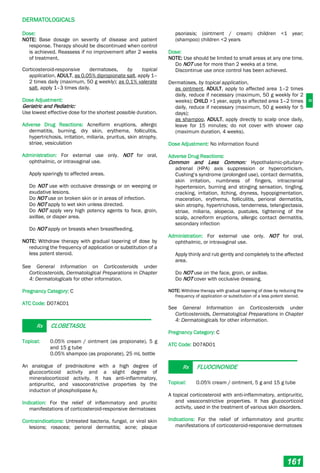 D
DERMATOLOGICALS
161
Dose:
NOTE: Base dosage on severity of disease and patient
response. Therapy should be discontinued when control
is achieved. Reassess if no improvement after 2 weeks
of treatment.
Corticosteroid-responsive dermatoses, by topical
application, ADULT, as 0.05% dipropionate salt, apply 1–
2 times daily (maximum, 50 g weekly); as 0.1% valerate
salt, apply 1–3 times daily.
Dose Adjustment:
Geriatric and Pediatric:
Use lowest effective dose for the shortest possible duration.
Adverse Drug Reactions: Acneiform eruptions, allergic
dermatitis, burning, dry skin, erythema, folliculitis,
hypertrichosis, irritation, miliaria, pruritus, skin atrophy,
striae, vesiculation
Administration: For external use only. NOT for oral,
ophthalmic, or intravaginal use.
Apply sparingly to affected areas.
Do NOT use with occlusive dressings or on weeping or
exudative lesions.
Do NOT use on broken skin or in areas of infection.
Do NOT apply to wet skin unless directed.
Do NOT apply very high potency agents to face, groin,
axillae, or diaper area.
Do NOT apply on breasts when breastfeeding.
NOTE: Withdraw therapy with gradual tapering of dose by
reducing the frequency of application or substitution of a
less potent steroid.
See General Information on Corticosteroids under
Corticosteroids, Dermatological Preparations in Chapter
4: Dermatologicals for other information.
Pregnancy Category: C
ATC Code: D07AC01
Rx CLOBETASOL
Topical: 0.05% cream / ointment (as propionate), 5 g
and 15 g tube
0.05% shampoo (as propionate), 25 mL bottle
An analogue of prednisolone with a high degree of
glucocorticoid activity and a slight degree of
mineralocorticoid activity. It has anti-inflammatory,
antipruritic, and vasoconstrictive properties by the
induction of phospholipase A2.
Indication: For the relief of inflammatory and pruritic
manifestations of corticosteroid-responsive dermatoses
Contraindications: Untreated bacteria, fungal, or viral skin
lesions; rosacea; perioral dermatitis; acne; plaque
psoriasis; (ointment / cream) children <1 year;
(shampoo) children <2 years
Dose:
NOTE: Use should be limited to small areas at any one time.
Do NOT use for more than 2 weeks at a time.
Discontinue use once control has been achieved.
Dermatoses, by topical application,
as ointment, ADULT, apply to affected area 1–2 times
daily, reduce if necessary (maximum, 50 g weekly for 2
weeks); CHILD >1 year, apply to affected area 1–2 times
daily, reduce if necessary (maximum, 50 g weekly for 5
days);
as shampoo, ADULT, apply directly to scalp once daily,
leave for 15 minutes; do not cover with shower cap
(maximum duration, 4 weeks).
Dose Adjustment: No information found
Adverse Drug Reactions:
Common and Less Common: Hypothalamic-pituitary-
adrenal (HPA) axis suppression or hypercorticism,
Cushing’s syndrome (prolonged use), contact dermatitis,
skin irritation, numbness of fingers, intracranial
hypertension, burning and stinging sensation, tingling,
cracking, irritation, itching, dryness, hypopigmentation,
maceration, erythema, folliculitis, perioral dermatitis,
skin atrophy, hypertrichosis, tenderness, telangiectasia,
striae, miliaria, alopecia, pustules, tightening of the
scalp, acneiform eruptions, allergic contact dermatitis,
secondary infection
Administration: For external use only. NOT for oral,
ophthalmic, or intravaginal use.
Apply thinly and rub gently and completely to the affected
area.
Do NOT use on the face, groin, or axillae.
Do NOT cover with occlusive dressing.
NOTE: Withdraw therapy with gradual tapering of dose by reducing the
frequency of application or substitution of a less potent steroid.
See General Information on Corticosteroids under
Corticosteroids, Dermatological Preparations in Chapter
4: Dermatologicals for other information.
Pregnancy Category: C
ATC Code: D07AD01
Rx FLUOCINONIDE
Topical: 0.05% cream / ointment, 5 g and 15 g tube
A topical corticosteroid with anti-inflammatory, antipruritic,
and vasoconstrictive properties. It has glucocorticoid
activity, used in the treatment of various skin disorders.
Indications: For the relief of inflammatory and pruritic
manifestations of corticosteroid-responsive dermatoses
 